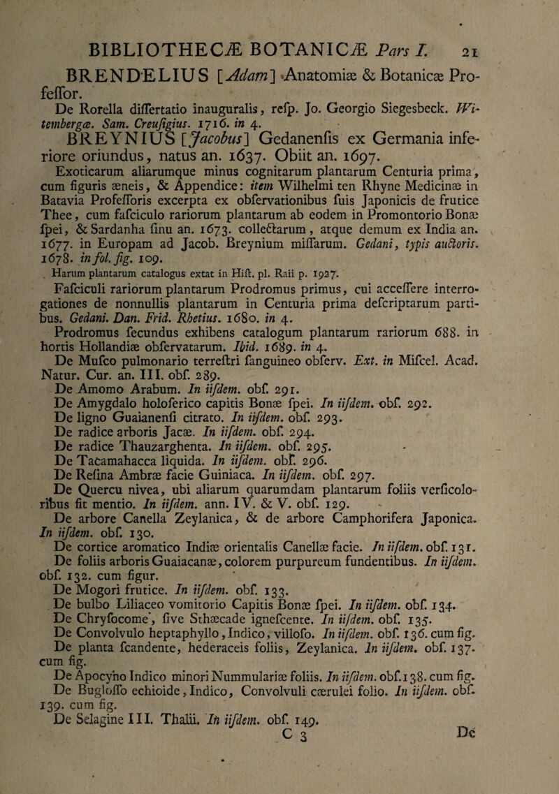 BR EN DEL IU S [ Aciam ] Anatomise & Botanicas Pro- feffor. De Rorella diflertatio inauguralis, refp. Jo. Georgio Siegesbeck. Wi- tembergce. Sam. Creufigius. 1716. in 4. JBREYNIUS \_Jacobus~\ Gedanenfis ex Germania infe¬ riore oriundus, natus an. 1637. Obiit an. 1697. Exoticarum aliarumque minus cognitarum plantarum Centuria prima, cum figuris aeneis, & Appendice: item Wilhelmi ten Rhyne Medicinae in Batavia Profefibris excerpta ex obfervationibus fuis Japonicis de frutice Thee, cum fafciculo rariorum plantarum ab eodem in Promontorio Bonae fpei, & Sardanha finu an. 1673. colle&arum, atque demum ex India an. 1677. in Europam ad Jacob. Breynium miffarum. Gedani, typis auftoris. 1678. infol.fig, 109. . Harum plantarum catalogus extat in Hifl. pl. Raii p. 1927. Fafciculi rariorum plantarum Prodromus primus, cui accedere interro¬ gationes de nonnullis plantarum in Centuria prima defcriptarum parti¬ bus. Gedani. Dan. Frid. Rhetius. 1680. in 4. Prodromus fecundus exhibens catalogum plantarum rariorum 688. in hortis Hollandiae obfervatarum. Ibid. 1689. in 4. De Mufco pulmonario terreftri fanguineo obferv. Ext. in Mifcel. Acad. Natur. Cur. an. III. obf. 289. De Amomo Arabum. In iifdetn. obf. 291. De Amygdalo holoferico capitis Bonae fpei. In iifdem. obf. 292. De ligno Guaianenfi citrato. In iifdem. obf. 293. De radice arboris Jacae. In iifdem. obf. 294. De radice Thauzarghenta. In iifdem. obf. 295. De Tacamahacca liquida. In iifdem. obf. 296. De Refina Ambrae facie Guiniaca. In iifdem. obf. 297. De Quercu nivea, ubi aliarum quarumdam plantarum foliis verficolo- ribus fit mentio. In iifdem. ann. IV. & V. obf. 129. De arbore Canella Zeylanica, & de arbore Camphorifera Japonica. In iifdem. obf. 130. De cortice aromatico Indiae orientalis Canellae facie. In iifdem. obf. 131. De foliis arboris Guaiacanae, colorem purpureum fundentibus. In iifdem. obf. 132. cum figur. De Mogori frutice. In iifdem. obf. 133. De bulbo Liliaceo vomitorio Capitis Bonae fpei. In iifdem. obf. 134. De Chryfocome*, five Sthaecade ignefcente. In iifdem. obf. 135. De Convolvulo heptaphyllo,Indico, villofo. In iifdem. obf. 136. cum fig. De planta fcandente, hederaceis foliis, Zeylanica. In iifdem. obf. 137* cum fig. De Apocyno Indico minori Nummulariae foliis. In iifdem. obf. 138. cum fig. De BuglolTo echioide, Indico, Convolvuli caerulei folio. In iifdem. obf 139. cum fig. De Selagine III. Thalii. Ifi iifdem. obf. 149. C 3 De