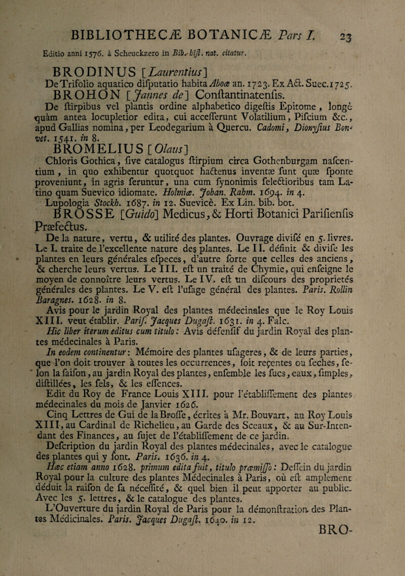Editio anni 1576. a Scheuckzero in Bibshift. nat. citatur. BRODINUS [Laurentius] De Trifolio aquatico difputatio habita Aboce an. 1723. Ex A6l.Suec.1725. BROHON [ Jannes de] Conftantinatenfis. De ftirpibus vel plantis ordine alphabetico digeftis Epitome , longe quam antea locupletior edita, cui accefferunt Volatilium, Pifcium &c., apud Gallias nomina,per Leodegarium a Quercu. Cadomi, Dionyfius Bon» vet. 1541. in 8. BROMELIUS [Olaus] Chloris Gothica, five catalogus ftirpium circa Gothenburgam nafcen- tium , in quo exhibentur quotquot ha&enus inventae funt quae fponte proveniunt, in agris feruntur, una cum fynonimis feledtioribus tam La¬ tino quam Suevico idiomate. Holmice. Johan. Rahm. 1694. in 4. Lupologia Stockh. 1687. in 12. Suevice. Ex Lin. bib. bot. BROSSE [Guido] Medicus, & Horti Botanici Parifienfis Praefeftus. De la nature, vertu, & utilite des plantes. Ouvrage divife' en 5. livres. Le I. traite de Fexcellefite nature des plantes. Le II. definit & divife les plantes en leurs generales efpeces, d’autre forte que celles des anciens > & cherche leurs vertus. Le III. effc un traite de Chymie, qui enfeigne le moyen de connoitre leurs vertus. Le IV. eft un difcours des proprietes generales des plantes. Le V. eft 1’ufage general des plantes. Paris. Rollin Baragnes. 1628. in 8. Avis pour le jardin Royal des plantes medecinales que le Roy Louis XIII. veut etablir. Parif. J aeques Dugaft. 1631. in 4. Falc. Hic liber iterum editus cum titulo: Avis aefenfif du jardin Royal des plan» tes medecinales a Paris. In eodem continentur: Memoire des plantes ufageres, & de leurs parties, que l’on doit trouver a toutes les occurrences, foit recentes ou feches, fe- lon la faifon, au jardin Royal des plantes, enfemble les fues, eaux, fimples, difbillees % les fels, & les effences. Edit du Roy de France Louis XIII. pour retabliflement des plantes medecinales du mois de Janvier 1626. Cinq Lettres de Gui de laBroffe, ecrites a Mr. Eouvart, au Roy Louis XIII , au Cardinal de Richelieu,au Garde des Sceaux, & au Sur-Inten- dant des Finances, au fujet de retabliflement de ce jardin. Defcription du jardin Royal des plantes medecinales, avec le catalogue des plantes qui y font. Paris. 1636. in 4. Hcec etiam anno 1628. primum edita fuit, titulo preemiffo: Deflein du jardin Royal pour la culture des plantes Medecinales a Paris, ou eft amplemenc deduit la raifon de fa neceffite, & quel bien il peut apporter au public, Avec les 5. lettres, & le catalogue des plantes. L’Ouverture du jardin Royal de Paris pour la demonftratioa des Plan¬ tes Medicinales. Paris. J'aeques Dugaft. iCuo. in 12. BRO