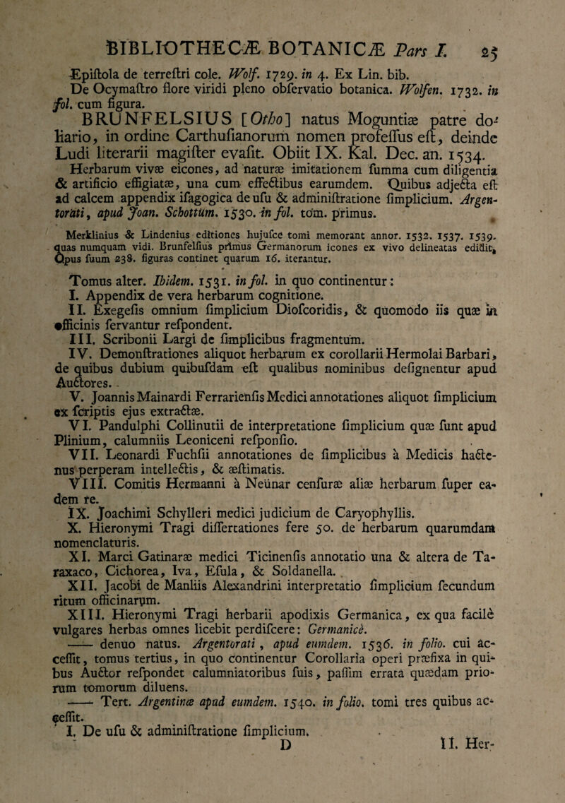 Epiftola de terreflri cole. IVof. 1729. in 4. Ex Lin. bib. De Ocymaftro flore viridi pleno obfervatio botanica. JVolfen. 1732. in foL cum figura. BRUNFELSIUS [Otho] natus Moguntiae patre do**' liario* in ordine Carthufianorum nomen profeffus eft, deinde Ludi literarii magifter evafit. Obiit IX. Kal. Dec. an. 1534. Herbarum vivae eicones, ad naturae imitationem fumma cum diligentia & artificio effigiatae, una cum effeCtibus earumdem. Quibus adjeCta effc ad calcem appendix ifagogica deufu & adminiftratione fimplicium. Argen¬ torati, apud Joan. SchottUm, 1530. in foL tom. primus. Merklinius & Lindenius editiones hujufce tomi memorant annor. 1532. 1537. 1539. quas numquam vidi. Brunfelfius primus Germanorum icones eK vivo delineatas edidit* Opus fuum 238. figuras continet quarum 16. iterantur. -♦ Tomus alter. Ibidem. 1531. infol. in quo continentur : I. Appendix de vera herbarum cognitione. II. Exegefis omnium fimplicium Diofcoridis, & quomodo iis quae in •fficinis fervantur refpondent. III. Scribonii Largi de fimplicibus fragmentum. IV. Demonflrationes aliquot herbarum ex corollarii Hermolai Barbari, de quibus dubium quibufdam efl: qualibus nominibus defignentur apud AuCtores.. V. JoannisMainardi Ferrarietifis Medici annotationes aliquot fimplicium ex fcriptis ejus extraClse. VI. Pandulphi Collinutii de interpretatione fimplicium quae funt apud Plinium, calumniis Leoniceni refponfio. VII. Leonardi Fuchfii annotationes de fimplicibus a Medicis haCte- nus perperam intellectis, & seffimatis. VIII. Comitis Hermanni a Neiinar cenfurae aliae herbarum fuper ea¬ dem re. IX. Joachimi Schylleri medici judicium de Caryophyllis. X. Hieronymi Tragi differtationes fere 50. de herbarum quarumdam nomenclaturis. XI. Marci Gatinarae medici Ticinenfis annotatio una & altera de Ta¬ rraco, Cichorea, Iva, Efula, & Soldanella. . XII. Jacobi de Manliis Alexandrini interpretatio fimplicium fecundum ritum officinarpm. XIII. Hieronymi Tragi herbarii apodixis Germanica, ex qua facile vulgares herbas omnes licebit perdifeere: Germanice. ——■ denuo natus. Argentorati, apud eumdem. 1536. in folio, cui ac- cefiit, tomus tertius, in quo continentur Corollaria operi praefixa in qui¬ bus AuClor refpondet calumniatoribus fuis, paflim errata quaedam prio¬ rum tomorum diluens. -—- Tert. Argentince apud eumdem. 1540. in f alio, tomi tres quibus ac- feflit. I. De ufu & adminiftratione fimplicium. D II. Hei-