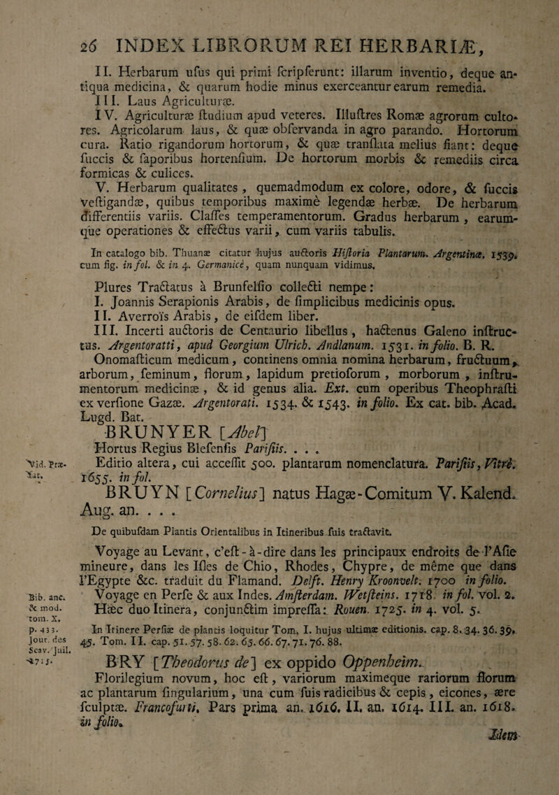 Prx- Tat, Bib. anc. $c mod. tora. X. p- 4 3 3. Jour. des Scav. luil. ^7 U* 26 INDEX LIBRORUM REI HERBARIA, II. Herbarum ufus qui primi fcripferunt: illarum inventio, deque an* liqua medicina, & quarum hodie minus exerceantur earum remedia. III. Laus Agriculturae. IV. Agriculturae ftudium apud veteres. Illuflres Romae agrorum culto* res. Agricolarum laus, & quae obfervanda in agro parando. Hortorum cura. Ratio rigandorum hortorum, & quae tranflata melius fiant: deque fuccis & faporibus hortenfium. De hortorum morbis & remediis circa, formicas & culices. V. Herbarum qualitates, quemadmodum ex colore, odore, & fuccis veftigandae, quibus temporibus maxime legendae herbae. De herbarum differentiis variis. Claffes temperamentorum. Gradus herbarum , earum- que operationes & effedlus varii, cum variis tabulis. In catalogo bib. Thuanae citatur -hujus au floris Hiftoria Plantarum. Argintince, 153pa cum hg. infol. Sc in 4. Germanice, quam nunquam vidimus, Plures Tradlatus a Brunfelfio collefti nempe: I. Joannis Serapionis Arabis, de fimplicibus medicinis opus. II. AverroTs Arabis, de eifdem liber. III. Incerti audloris de Centaurio libellus, hadlenus Galeno inftruc* tus. Argentoratti, apud Georgium Ulrich. Andlanum. 1531. in folio. B. R. Onomafticum medicum, continens omnia nomina herbarum, fru6luum, arborum, feminum, florum, lapidum pretioforum , morborum , inffcru- mentorum medicina , & id genus alia. Ext. cum operibus Theophrafli ex verflone Gazae. Argentorati. 1534. & 1543. in folio. Ex cat. bib. Acad. Lugd. Bat. BRUNYER [JbeF] Hortus Regius Blefenfis Pari/iis. . . . Editio altera, cui acceffit 500. plantarum nomenclatura. Parifiis, Vitri. 1655. in fol. BRUYN [ Cornelius] natus Hagse- Comitum V- KalencL Aug. an. . . . ' De quibufdam Piantis Orientalibus in Itineribus fuis trattavit. Voyage au Levant, c’efl:-a-dire dans les principaux endroits de-PAfie mineure, dans les Ifles de Chio, Rhodes, Chypre, de meme que dans FEgypte &c. traduit du Flamand. Delft. Henry Kroonvelt. 1700 in folio. Voyage en Perfe & aux Indes. Amfterdam. IVetfteins. 1718. in fol. vol. 2. Haec duo Itinera, conjundlim impreffat Rouen. 1725. in 4. vol. 5. I-n Ifinere Perfiat de plantis loquitur Tom., I. hujus ultimae editionis, cap. 8. 34. 36.39. 45. Tom. II. cap. 51. 57. 58. 62. 65. 66. 67.71.76. 88. BRY [Theodorus de] ex oppido Oppenheim.. Florilegium novum, hoc efb, variorum maximeque rariorum florum ac plantarum fingularium, una cum fuis radicibus & cepis, eicones, aere fculptae. Francofuni. Pars prima ah. 1616, II. au. 1614. III. an. 1618» in folio* Mem~