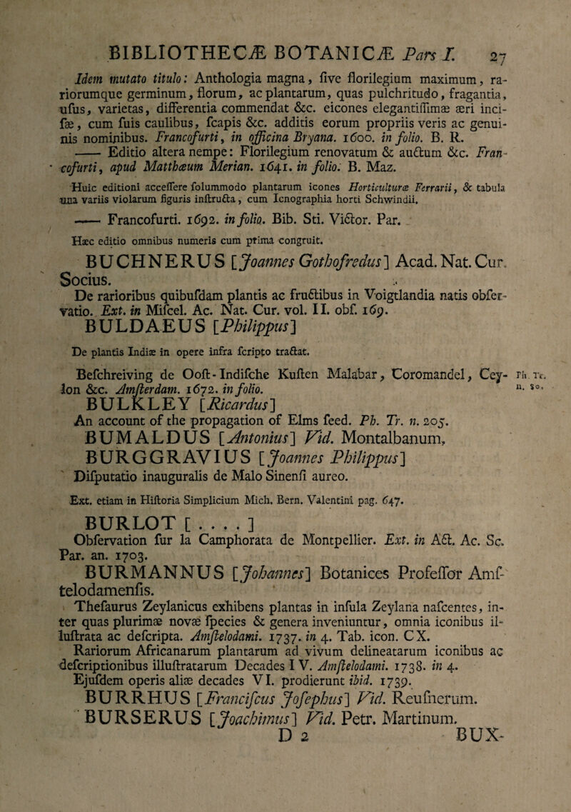 Idem mutato titulo: Anthologia magna, five florilegium maximum , ra¬ riorum que germinum, florum, ac plantarum, quas pulchritudo, fragantia, ufus, varietas, differentia commendat &c. eicones elegantillimae aeri inci- fae, cum fuis caulibus, fcapis &c. additis eorum propriis veris ac genui¬ nis nominibus. Francofurti, in officina Bryana. 1600. in folio. B. R. - Editio altera nempe: Florilegium renovatum & au&um &c. Fran¬ cofurti , apud Matthaeum Merian. 164.1, in folio. B. Maz. Huic editioni acceffere folummodo plantarum icones Horticulturce Ferrarii, & tabula una variis violarum figuris inftru&a, cum Icnographia horti Schwindii. - Francofurti. 1692. in folio. Bib. Sti. Vi6tor. Par. j Haec editio omnibus numeris cum ptima congruit. BUCHNERUS[ Joannes Gothofredus ] Acad. Nat. Cur. Socius. De rarioribus quibufdam plantis ac fru&ibus in Voigtlandia natis obfer- vatio. Ext. in Mifcel. Ac. Nat. Cur. vol. II. obf. 169. BULDAEUS [.Philippus] De plantis Indiae in opere infra fcripto tradat. Befchreiving de Ooft - Indifche Kuflen Malabar, Coromandel, Cey- fli.Tc. Ion &c. Amfterdam. 1672. in folio. n* SOs BULKLEY iRicardus] An account of the propagation of Elms feed. Ph. Tr. n. 205. BUMALDUS [Antonius] Vid. Montalbanum. B U R G G R AVIU S [ Joannes Philippus ] Difputatio inauguratis de Malo Sinenfi aureo. Ext. etiam in Hiftoria Simplicium Mich. Bern. Valentini pag. 647. BURLOT Obfervation fur la Camphorata de Montpellier. Ext. in A61. Ac. Sc* Par. an. 1703. BURMANNUS [ Johmncs] Botanices Profeflbr Amf- telodamenfis. Thefaurus Zeylanicus exhibens plantas in infula Zeylana nafcentes, in¬ ter quas plurimae novae fpecies & genera inveniuntur, omnia iconibus il~ luflrata ac defcripta. AmJUlodami. 1737..in 4. Tab. icon. CX. Rariorum Africanarum plantarum ad vivum delineatarum iconibus ac defcriptionibus illuftratarum Decades I V. Atnftelodami. 1738. in 4. Ejufdem operis aliae decades VI. prodierunt ibid. 1739. BURRHUS [Francifcus Jofephus] Vid. Reufnerum. BURSERUS [ Joachimus] Vid. Petr. Martinum. D 2 BUX~ 1