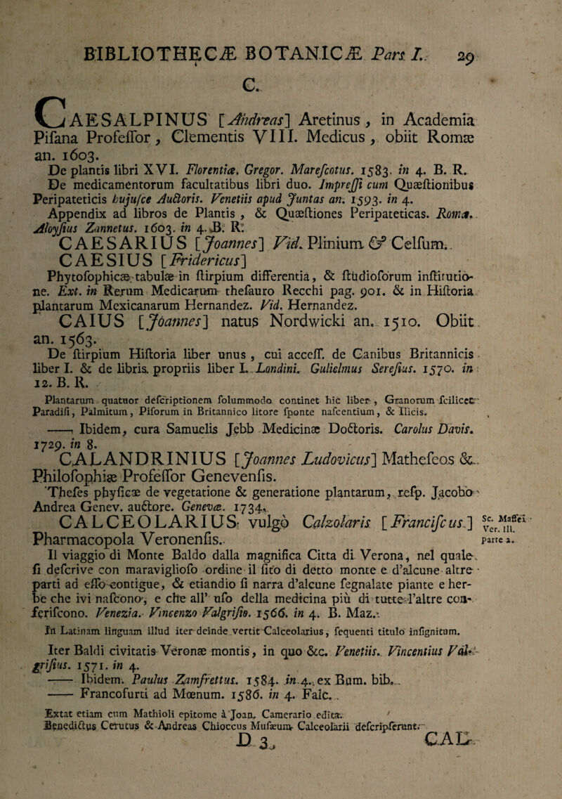 ' • - C. CaESALPINUS [Aiidnas] Aretinus, in Academia Pifana ProfelTor, Clementis VIII. Medicus , obiit Romae an. 1603. , De plantis libri XVI. Florentia. Gregor. Marefcotus. 1583. in 4. B. R. De medicamentorum facultatibus libri duo. ImpreJJi cum Quaeftionibus Peripateticis hujufce Auftoris. Vcnetiis apud Juntas an. 1593. in 4. Appendix ad libros de Plantis , & Quaeftiones Peripateticas. Roma.. Aloyfius Zannetus. 1603. in 4. Rt CAESARIUS [ Joannes] Vid. Plinium & Celfum.. CAESIUS Fridericus] Phytofophicser tabulae in ftirpium differentia, & fttidioforum infbirutio- ne. Ext. in Rerum Medicarum thefauro Recchi pag. 901. & in Hiftoria ptlantarum Mexicanarum Hernandez. Vid, Hernandez. CAIUS [Joannes] natus Nordwicki an. 1510. Obiit an. 1563. De ftirpium Hiftoria liber unus , cui acceff. de Ganibus Britannicis liberi. & de libris, propriis liber I. LondinL Guliclmus Serefius. 1570. in 12. B. R. Plantarum quatuor defcriptionem folummodo continet hic liber-, Granorum fcilicet ' Paradiii, Palmitum, Piforum in Britannico litore fponte nafcentium, & Ilicis. -* Ibidem, cura Samuelis Jebb Medicina; Do6toris. Car olus Davit. 1729. in 8. CALANDRINIUS [ Joannes Ludovicus] Mathefeo.s Philofophise Profeffor Genevenfis. ‘Thefes phyflcae de vegetatione & generatione plantarum, refp. Jacobb' Andrea Genev. audlore. Geneva. 1734.,. CALCEOLARIUS^ vulgo Calzolaris. [Francifcus.~\ Pharmacopola Veronenfis.. II viaggio di Monte Baldo dalla magnifica Citta di. Verona, nel quale, fi defcrive con maravigliofo ordine il fico di detto monte e d’alcune altre * parti ad efib contigue, & etiandio fi narra d’alcune fegnalate piante eher- be che ivi nafcono’, e che alP ufo della medicina piu di tutte-Paltre eoa- ferifeono. Venezia.- Vincenzo Valgrifio. 1566, in 4. B. Maz.t Irt Latinam linguam illud iter deinde .vertit Calceolarius, fequenti titulo infignitum. Iter Baldi civitatis Veronae montis, in quo &c. Venetiis. Vincentius Fdh! gfijius. 1571. in 4. -— Ibidem. Paulus Zamfrettui. 1584. .in.4.,ex Bum. bib... - Francofurti ad Moenum. 1586. in 4. Falc.. Extat etiam cum Mathioli epitome i Joan. Camerario cditar. Uenedi&us C'erutus &Andreas Chioccus Mulseum- Calceolarii deferipierunt; ■D 3, % Sc. Maffci • Ver. ill. paxre a. /