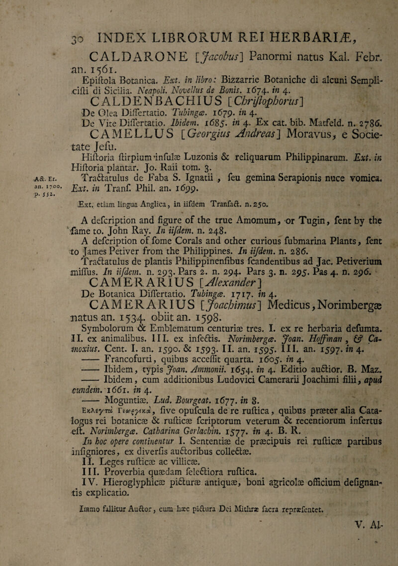 -A6L Er. an. 1700. p. SS2' t 30 INDEX LIBRORUM REI HERBARIA, CALDARONE [Jacobus] Panormi natus Kal. Febr. an. 1561. _ ’ .. ^‘ V Epiftola Botanica. Ext. in libro: Bizzarrie Botaniche di alcuni Sempli- eidi di Sicilia. Neapoli. Novellus de Bonis. 1674. in 4. CALDENBACHIUS [ Chriftophorus] De Olea Differtatio. Tubingce. 1679. in 4. De Vite Differtatio. Ibidem. 1685. in 4. Ex cat. bib. Matfeld. n. 2786. CAMELLUS [Georgius Andreas] Moravus, e Socie¬ tate Jefu. Hidoria dirpium infulae Luzonis & reliquarum Philippinaruxn. Ext. in Hidoria plantar. Jo. Raii tom. 3. Tra&atulus de Faba S. Xgnatii , feu gemina Serapionis nuce vomica. Ext. in Tranf. Phil. an. 1699. Ext. etiam lingua Anglica, in iifdem Tranfad. n. 250. A defeription and dgure of the true Amomum, or Tugin, fent by the :Came to. John Ray. In iifdem. n. 248. A defeription of fome Corals and other curious fubmarina Plants, fent to James Petiver from the Philippines. In iifdem. n. 286. Tra&atulus de plantis Philippinenfibus fcandentibus ad Jac. Petiverium miflus. In iifdem. n. 293. Pars 2. n. 294. Pars 3. n. 295. Pas 4. n. 296. CAMERARIUS [Alexander] De Botanica Differtatio. Tubingce. 1717. in 4. CAMERARIUS \Joachimus~\ Medicus,Norimbergae natus-an. 1534. obiit au. 1598. Symbolorum & Emblematum centuriae tres. I. ex re herbaria defumta. II. ex animalibus. III. ex infe<dis. Norimbergce. Joan. Hoffman , £s? Ca- moxius. Cent. I. an. 1590. & 1593. an. 1595. III. an. 1597. 'in 4* - Francofurti, quibus accedit quarta. 1605. in 4. - Ibidem, typis Joan. Ammonii. 1654. in 4. Editio au&ior. B. Maz. - Ibidem, cum additionibus Ludovici Camerarii Joachimi filii, apud eundem. -1661. in 4. - Moguntiae. Lud. Bourgeat. 1677. in 8. 'Exxzynz five opufcula de re rudica, quibus praeter alia Cata¬ logus rei botanicae & rudicae feriptorum veterum & recentiorum infertus eft. Norimbergce. Catharina Gerlacbin. 1577. in 4. B. R. In hoc opere continentur I. Sententiae de praecipuis rei rudicae partibus infigniores, ex diverds au61oribus colledtae. II. Leges rudicae ac villicae. III. Proverbia quaedam fele£tiora rudica. IV. Hieroglyphicae pi&urae antiquae, boni agricolae officium deGgnan- tis explicatio. Iramo fallitur Audor, cum haec pidura Dei Mithrae facra repraefentet. V. AI,