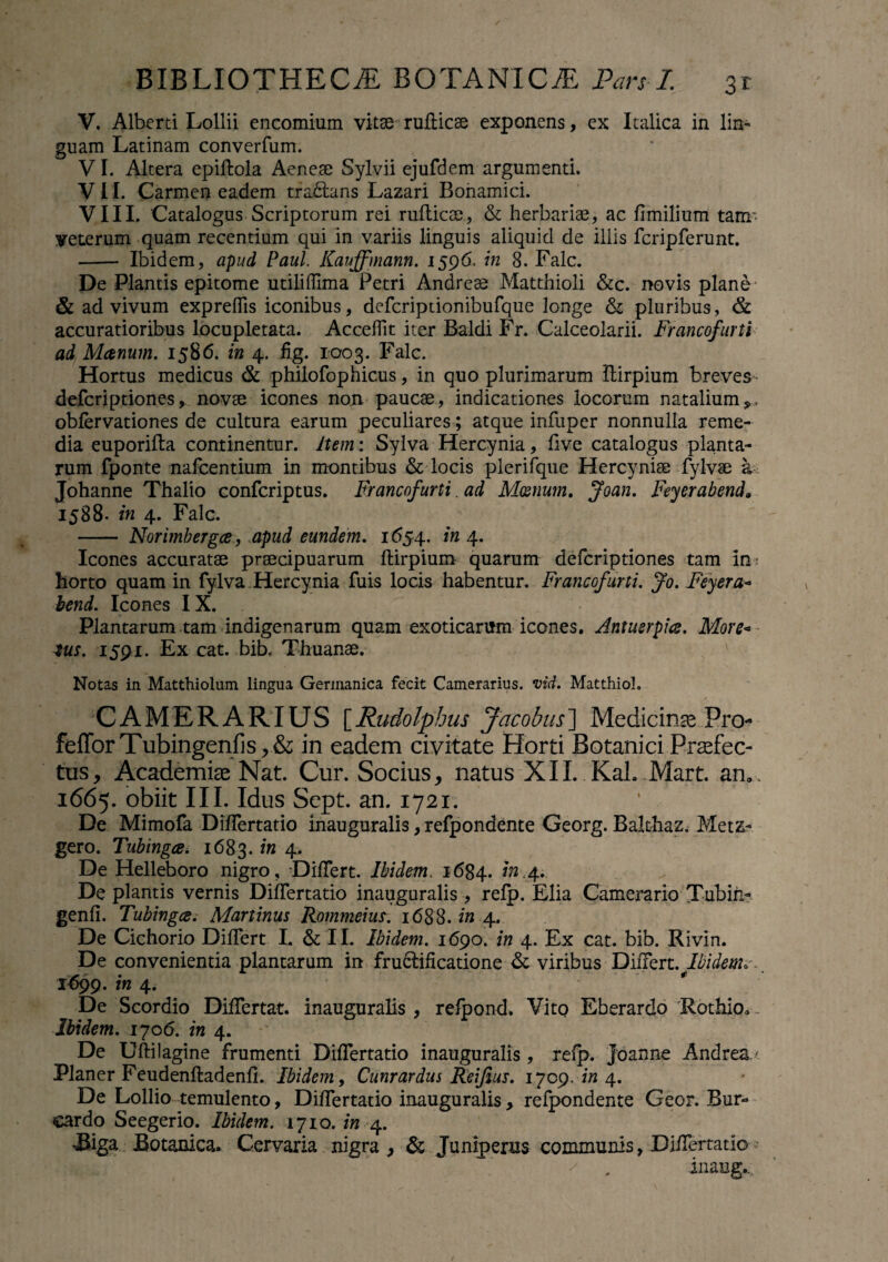 V. Alberti Lollii encomium vitae ruflicee exponens, ex Italica in lin¬ guam Latinam converfum. VI. Altera epiflola Aeneae Sylvii ejufdem argumenti, VII. Carmen eadem tradlans Lazari Bohamici. VIII. 'Catalogus Scriptorum rei ruflicae, & herbarias, ac flmilium tam- veterum quam recentium qui in variis linguis aliquid de illis fcripferunt. - Ibidem, apud Paul Kauffmann. 1596. in 8. Falc. De Plantis epitome utiliffima Petri Andreae Matthioli &c. novis plane & ad vivum expreffis iconibus, defcriptionibufque longe & pluribus, & accuratioribus locupletata. AccefTit iter Baldi Fr. Calceolarii. Francofurti ad Manum. 1586. in 4. fig. 1003. Falc. Hortus medicus & philofophicus, in quo plurimarum ftirplum breves defcriptiones, novae icones non paucae, indicationes locorum natalium*, obfervationes de cultura earum peculiares; atque infuper nonnulla reme¬ dia euporifta continentur, item: Sylva Hercynia, live catalogus planta¬ rum fponte nafcentium in montibus & locis plerifque Hercyniae fylvae a Johanne Thalio confcriptus. Francofurti. ad Manum. Joan. Feyerabend» 1588. in 4. Falc. - Norimbergce, apud eundem. 1654. in 4. Icones accuratae praecipuarum flirpium quarum defcriptiones tam in horto quam in fylva .Hercynia fuis locis habentur. Francofurti. Jo. Feyera- bend. Icones IX. Plantarum tam indigenarum quam exoticarum icones. Antuerpics. More« tus. 1591. Ex cat. bib. Thuanae. Notas in Matthiolum lingua Germanica fecit Camerarius, vid. Matthio!. CAMERARIUS [Rudolpbus Jacobus'] Medicino Pn> fe{TorTubingenfis,& in eadem civitate Horti Botanici Profec¬ tus, Academiae Nat. Cur. Socius, natus XII. KaUMart. an». 1665. obiit III. Idus Sept. an. 1721. De Mimofa DifTertatio inauguralis, refpondente Georg. Balthaz. Metz- gero. Tubtngce. 1683. in 4, De Helleboro nigro. Differt. Ibidem. 1684. in.4. De plantis vernis Differtatio inauguralis , refp. Elia Camerario Tubiii- genfi. Tubtngce. Martinus Rommeius. 1688. in 4. De Cichorio Differt I. & II. Ibidem. 1690. in 4. Ex cat. bib. Rivin. De convenientia plantarum in fructificatione & viribus Differt. Ibidem»-. 1699. in 4. De Scordio Differtat. inauguralis ? refpond. Vito Eberardo Rothio» Ibidem. 1706. in 4. De Uftilagine frumenti Differtatio inauguralis, refp. Joanne Andrea,/ Planer Feudenfladenfi. Ibidem, Cunrardus Reijius. 1709. in 4. De Lollio temulento, Differtatio inauguralis, refpondente Geor. Bur- cardo Seegerio. Ibidem. 1710. in 4. JBiga Botanica. Cervaria nigra, & Juniperus communis, Differtatio inaug...