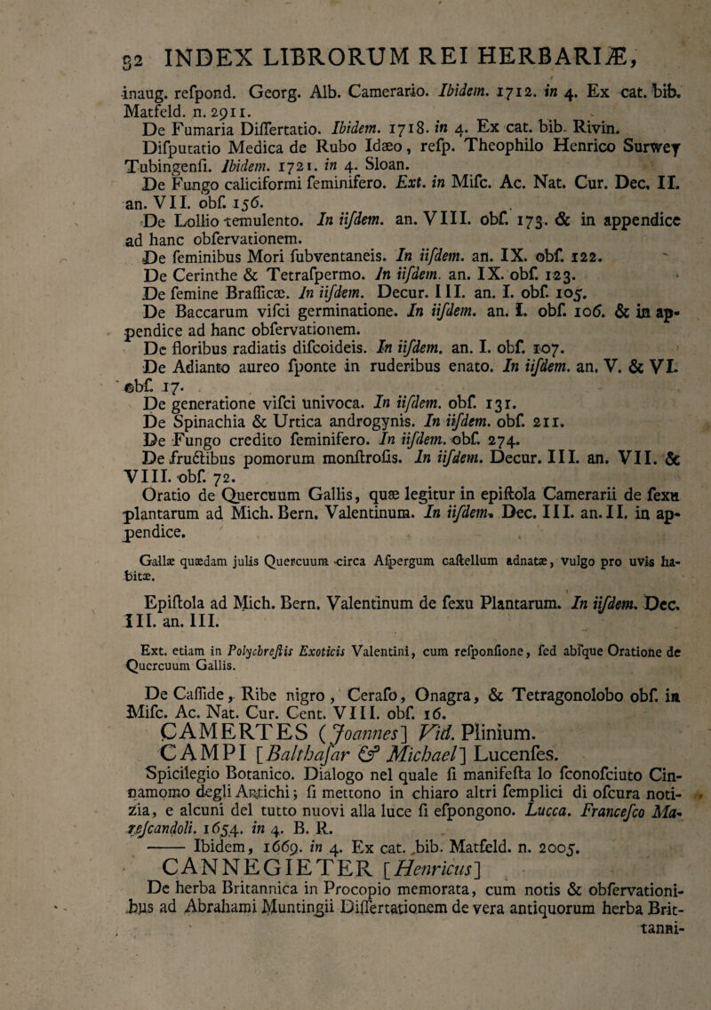 -inaug. refpond. Georg. Alb. Camerario. Ibidem. 1712. in 4. Ex eat. bik Matfeld. n. 2911. > ~ De Fumaria DiiTertatio. Ibidem. 1718. in 4* Fx cat. bib. Rivin. Difputatio Medica de Rubo Idaeo, refp. Theophilo Henrico Surwey Tubingenfl. Ibidem. 1721. in 4. Sloan. De Fungo caliciformi feminifero. Ext. in Mifc. Ac. Nat. Cur. Dec, II. an. VII. obf. 156. De Lollio temulento. In iifdem. an. VIII. obf. 173. & in appendice ad hanc obfervationem. De feminibus Mori fubventaneis. In iifdem. an. IX. obf. 122. De Cerinthe & Tetrafpermo. In iifdem. an. IX. obf. 123. De femine Brafficae. In iifdem. Decur. III. an. I. obf. 105. De Baccarum vifei germinatione. In iifdem. an. L obf. 106. & in ap¬ pendice ad hanc obfervationem. De floribus radiatis difeoideis. In iifdem. an. I. obf. 107. De Adianto aureo fponte in ruderibus enato. In iifdem. an, V. & VI. ' abf .17. . De generatione vifei univoca. In iifdem. obf. 131. De Spinachia & Urtica androgynis. In iifdem. obf. 211. De Fungo credito feminifero. In iifdem. obf. 274. Defrudiibus pomorum monftrofis. In iifdem. Decur. III. an. VII. & VIII. obf. 72. Oratio de Quercuum Gallis, quae legitur in epiflola Camerarii de fexu plantarum ad Mich. Bern. Valentinum. In iifdem, Dec. III. an. II. in ap¬ pendice. Gallas quaedam julis Quercuum -circa Aipergum caftellum adnatae, vulgo pro uvi-s ha¬ bitae. Epiftola ad Mich. Bern. Valentinum de fexu Plantarum. In iifdem. Dec. III. an. III. Ext. etiam in Polychreftis Exoticis Valentini, cum refponfione, fed abfque Oratione de Quercuum Gallis. De CaflideRibe nigro, Cerafo, Onagra, & Tetragonolobo obf. in Mifc. Ac. Nat. Cur. Cent. VIII. obf. 16. CAMERTES (Joannes] Fid. Plinium. CAMPI [ Balthajar & Michael ] Lucenfes. Spicilegio Botanico. Dialogo nel quale fl manifefta lo feonofeiuto Cin¬ namomo degli Antichi \ fl mettono in chiaro altri femplici di ofcnra noti- zia, e alcuni dei tutto nuovi alia luce fl efpongono. Lucca. Francefco Ma- rpjcandoli. 1654. in 4. B. R. •- Ibidem, 1669. in 4. Ex cat. bib. Matfeld. n. 2005. CANMEGIETER \_Henricus'] De herba Britannica in Procopio memorata, cum notis & obfervationi- .bps ad Abrahami Muntingii Biffertationem de vera antiquorum herba Brit- . * tanni-