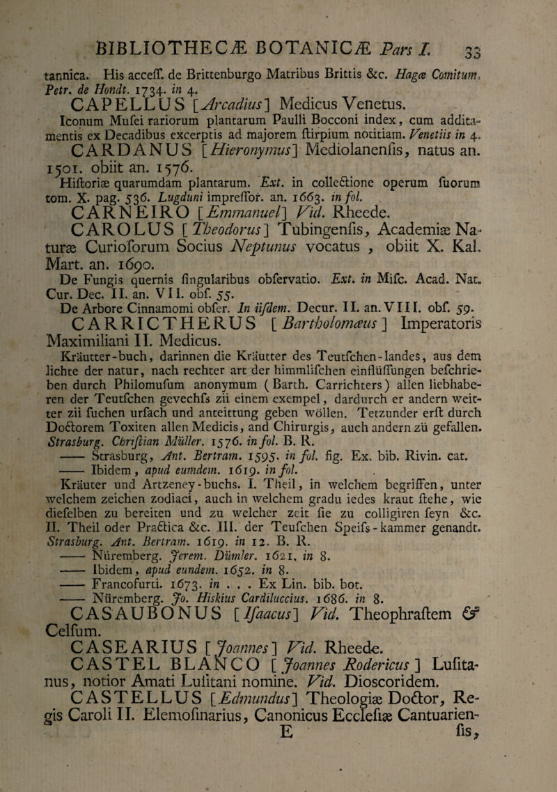 tannica. His acceff. de Brittenburgo Matribus Brittis &c. Hagce Comitum, Petr. de Hondt. 1734. in 4. CAPELLCJS [Arcadius] Medicus Venetus. Iconum Mufei rariorum plantarum Paulli Bocconi index, cum addita¬ mentis ex Decadibus excerptis ad majorem Itirpium notitiam. Venetiis in 4, CARDANUS [Hieronymus]'Mediolanenfis, natus an. 1501. obiit an. 1576. Hiltoriae quarumdam plantarum. Ext. in collectione operum fuoruro. tom. X. pag. 536. Lugduni impreflbr. an. 1663. in fol. CARNEIRO [Emmanuel] Vid. Rheede. CAROLUS [ Theodorus] Tubingenfis, Academiae Na¬ turas Curioforum Socius Neptunus vocatus , obiit X. KaL Mart. an. 1690. De Fungis quernis lingularibus obfervatio, Ext. in Mifc. Acad. Nat„ Cur. Dec. II. an. VII. obf. 55. De Arbore Cinnamomi obfer. In iifdem. Decur. II. an. VIII. obf. 59. CARRICTHERUS [ Bartholomaus ] Imperatoris Maximiliani II. Medicus. Krautter-buch, darinnen die Kriiutter des Teutfchen-landes, aus dem lichte der natur, nach rechter art der himmlifchen einflulfungen befchrie- ben durch Philomufum anonymum ( Barth. Carrichters) allen liebhabe- ren der Teutfchen gevechfs zii einem exempel, dardurch er andern weit- ter zii fuchen urfach und anteittung geben wollen. Tetzunder erit durch DoCtorem Toxiten allen Medicis, and Chirurgis, auch andern zii gefallen. Strasburg. Chnjiian Mulier. 157 6. in fol. B. R. - Strasburg, Ant. Bertram. 1595. in fol. fig. Ex. bib. Rivin. cat. - Ibidem, apud eumdem. 1619. in fol. Krauter und Artzeney-buchs. I. Theil, in welchem begrifFen, unter welchem zeichen zodiaci, auch in welchem gradu iedes kraut itehe, wie diefelben zu bereiten und zu welcher zeit fie zu colligiren feyn &c. II. Theil oder PraCtica &c. III. der Teufchen Speifs - kammer genandt. Strasburg. Ant. Bertram. 1619, in 12. B. R. - Niiremberg. Jerem. Diltnler. 1621. in 8. - Ibidem, apud eundem. 1652. in 8. - Francofurti. 1673. in . . . Ex Lin. bib. bot. - Niiremberg. Jo. Hiskius Cardiluccius. 1686. in 8. CASAUBONUS [Ifaacus] Vid. Theophraftem & Celfum. CASEARIUS [ Joannes] Vid. Rheede. CASTEL BLANCO [ Joannes Rodericus ] Lufita- nus, notior Amati Luiitani nomine. Vid. Dioscoridem. CASTELLUS [Edmundus] Theologias Dodtor, Re¬ gis Caroli II. Elemo Unarius, Canonicus Ecclefise Cantuarien- E hs ,