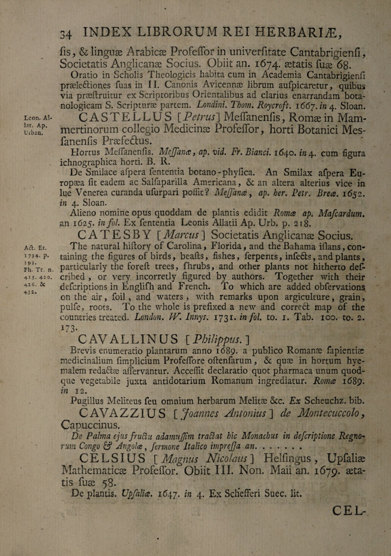 Leon. Al- lat. Ap. TJrban. Aft. Er. 1734- p. 193. Ph. Tr. n. 5. 420. 426. $c 432* 34 INDEX LIBRORUM REI HERBARIA, fis, & linguae Arabicae ProfeiTor in uniyerfitate Cantabrigienfi, Societatis Anglicanae Socius. Obiit an. 1674. itatis fuae 68. Oratio in Scholis Theologicis habita cum in Academia Cantabrigienfi pr3ele6lion.es fuas in II. Canonis Avicennae librum aufpicaretur, quibus via praeftruitur ex Scriptoribus Orientalibus ad clarius enarrandam bota- nologicam S. Scripturae partem. Lonclini. Thom. Roycroft. 1667. /»4. Sloan. CASTELLUS [ Petrus ] Meffanenlis , Romae in Mam- mertinorum collegio Medicinae Profeffor, horti Botanici Mes- fanenfis Praefeftus. Hortus MefTanenfis. Mejfana, ap. vid. Fr. Blanci. 1640. in 4. cum figura ichnographica horti. B. R. De Smilace afpera fententia botano -phyfica. An Smilax afpera Eu¬ ropaea fit eadem ac Salfaparilla Americana, & an altera alterius vice in lue Venerea curanda ufurpari poffit? MeJJana, ap. her. Petr. Brece. 1652. in 4. Sloan. Alieno nomine opus quoddam de plantis edidit Romce ap. Mafcardum. an 1625. infol. Ex fententia Leonis Allatii Ap. Urb. p. 218. C A T E S B Y [ Marcus ] Societatis Anglicanae Socius. The natural hiitory of Carolina, Florida, and the Bahama iflans, con- taining the figures of birds, beafls, fishes, ferpents, infedts, and plants, particularly the forefl trees, fhrubs, and other plants not hitherto def- cribed , or very incorretly figured by authors. Together with their deferiptions in Englifh and French. To which are added obfervations on the air, foil, and waters , with remarks upon argiculture, grain, pulfe, roots. To the vvhole is prefixed a new and correct map of the countries treated. London. JV. Innys. 1731. infol. to. 1. Tab. 100. to. 2. 1 ° CAYALLINUS [Philippus.] Brevis enumeratio plantarum anno 1689. a publico Romanae fapientiae medicinalium limplicium ProfefTore oflenfarum, & quae in hortum hye- malem reda6tae affervantur. Accedit declaratio quot pharmaca unum quod¬ que vegetabile juxta antidotarium Romanum ingrediatur. Romce 1689. in 12. Pugillus Meliteus feu omnium herbarum Melitae &c. Ex Scheuchz. bib. CAVAZZIUS [ Joannes Antonius ] de Montecuccolo, Capuccinus. De Palma ejus fructu adamujjim tr attat hic Monachus in deferiptione Regno¬ rum Congo S dngolce, j'emone Italico tmprejja an. CELSIUS [ Magnus Nicolaus] Helfingus , Upfaliae Mathematicae Profeffor. Obiit III. Non. Maii an. 1679. aeta¬ tis fuae 58. “ De plantis. Upfalice. 1647. in 4. Ex Schefferi Suec. Iit. CEL-