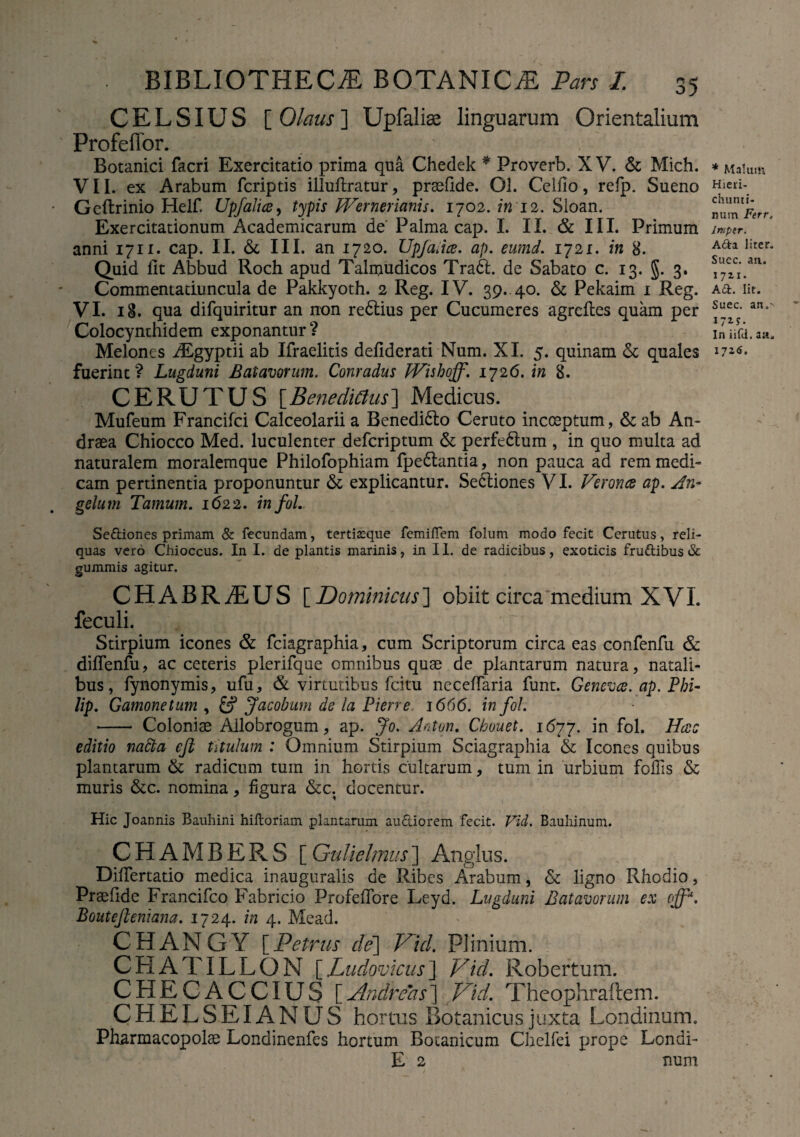 CELSIUS [ Olaus ] Upfalise linguarum Orientalium Profeffor. Botanici facri Exercitatio prima qua Chedek * Proverb. X V. & Mich. VII. ex Arabum fcriptis illuflratur, praellde. Ol. Celfio, refp. Sueno Geftrinio Helf, Upfalia, typis Wernerianis. 1702. in 12. Sloan. Exercitationum Academicarum de' Palma cap. I. II. & III. Primum anni 1711. cap. II. & III. an 1720. Upjadce. ap. eumd. 1721. in 8. Quid llt Abbud Roch apud Talmudicos Tradi, de Sabato c. 13. §. 3. Commeniaduncula de Pakkyoth. 2 Reg. IV. 39. 40. & Pekaim 1 Reg. VI. 18. qua difquiritur an non redlius per Cucumeres agreftes quam per Colocynthidem exponantur? Melones ALgyptii ab Ifraelitis defiderati Num. XI. 5. quinam &; quales fuerint? Lugduni Batavorum. Conradus IVishoff'. 1726. in 8. CERUTUS [Benedicius] Medicus. Mufeum Francifci Calceolarii a Benedidlo Ceruto incoeptum, & ab An- draea Chiocco Med. luculenter defcriptum & perfedtum , in quo multa ad naturalem moralemque Philofophiam fpedlantia, non pauca ad rem medi¬ cam pertinentia proponuntur & explicantur. Sedtiones VI. Veronce ap. An¬ gelum Tamum. 1622. infoL * Malum Hieri- chunti- mim Ferr, Imper. A£ta liter. Suec. an.. 1711. A£L Iit. Suec. an, 17 In iifd. aa. I72<J. Sediones primam & fecundam, terticque femiffem folum modo fecit Ccrutus, reli¬ quas vero Chioccus. In I. de plantis marinis, in II. de radicibus, exoticis frudibus & gummis agitur. CHABRiEUS [Dominicus] obiit circa medium XVL feculi. Stirpium icones & fciagraphia, cum Scriptorum circa eas confenfu & diffenfu, ac ceteris plerifque omnibus quae de plantarum natura, natali¬ bus, fynonymis, ufu, & virtutibus fcitu neceffaria funt. Genevce. ap. Phi¬ lip. Gamonetum , Jacobum de la Pierre 1666. in fol. - Coloniae Allobrogum, ap. Jo. Anton. Chouet. 1677. in fol. Hac editio nafta eft titulum : Omnium Stirpium Sciagraphia & Icones quibus plantarum & radicum tum in hortis cultarum, tum in urbium follis & muris &c. nomina, figura &c. docentur. Hic Joannis Bauhini hidoriam plantarum audiorem fecit. Vid. Bauhinum. CHAMBERS [Gulielmus] Anglus. Differtatio medica inauguralis de Ribes Arabum, & ligno Rhodio, Praelide Francifco Fabricio Profeffore Leyd. Lugduni Batavorum ex off*. Boutefteniana. 1724. in 4. Mead. CHANGY [Petrus de] Vid. Plinium. CHATILLON [Ludovicus] Vid. Robertum. CHECACCIUS [Andreas] Vid. Theophraftem. CHELSEIANUS hortus Botanicus juxta Londinum. Pharmacopolae Londinenfes hortum Botanicum Chelfei prope Lendi- E 2 num