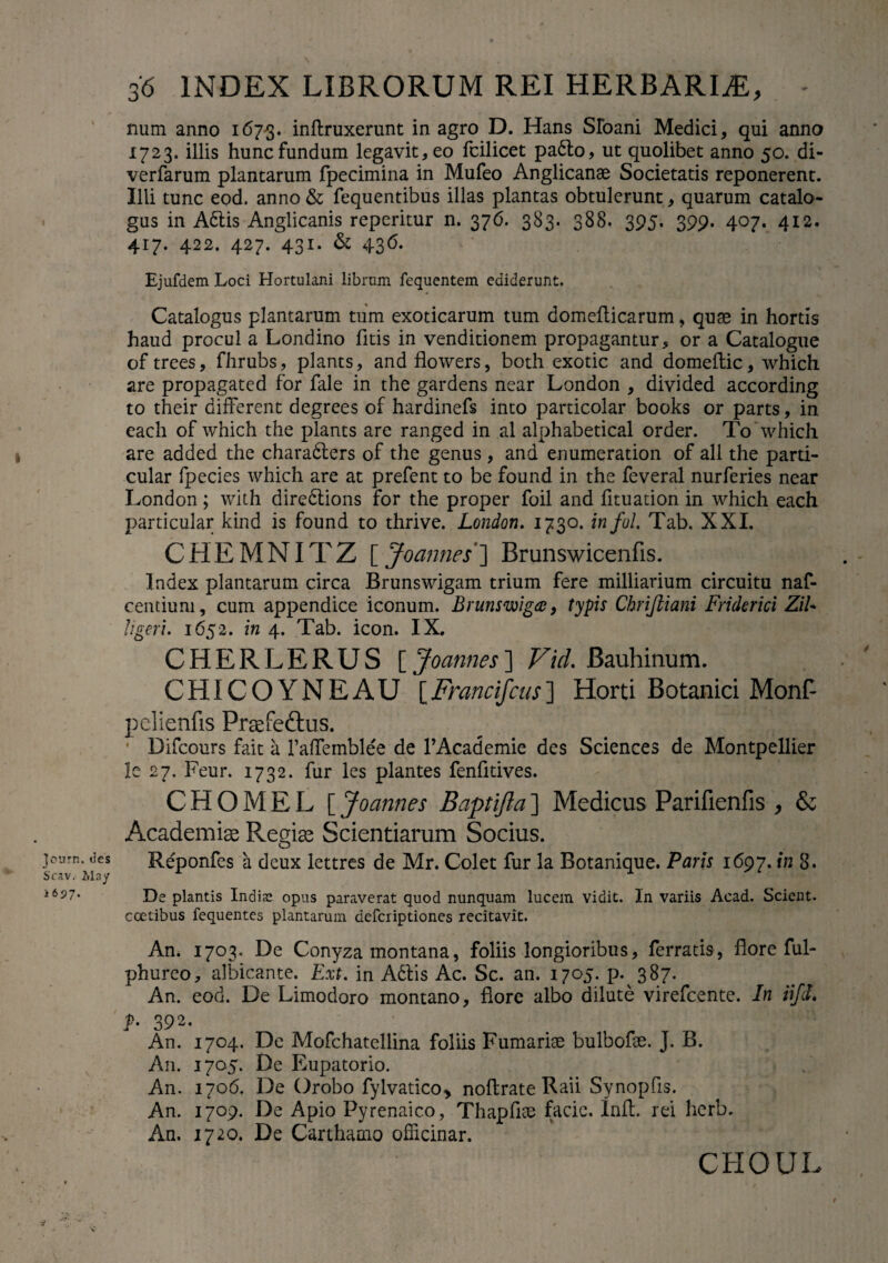 num anno 1673. inftruxerunt in agro D. Hans Sloani Medici, qui anno 1723. illis hunc fundum legavit, eo fcilicet padlo, ut quolibet anno 50. di- verfarum plantarum fpecimina in Mufeo Anglicanae Societatis reponerent. Illi tunc eod. anno & fequentibus illas plantas obtulerunt, quarum catalo¬ gus in Adlis Anglicanis repcritur n. 376. 383. 388. 395. 399. 407. 4x2. 417. 422. 427. 431. & 436. Ejufdem Loci Hortulani librum fequentem ediderunt. Catalogus plantarum tum exoticarum tum domefticarum, quae in hortis haud procul a Londino litis in venditionem propagantur, or a Catalogue of trees, fhrubs, plants, and flowers, both exotic and domeflic, which are propagate d for fale in the gardens near London , divided according to their different degrees of hardinefs into particolar books or parts, in each of which the plants are ranged in al alphabetical order. To which are added the charadlers of the genus, and enumeration of ali the parti- cular fpecies which are at prefent to be found in the feveral nurferies near London; with diredlions for the proper foil and fituation in which each particular kind is found to thrive. London. 1730. infol. Tab. XXL CHEMNITZ [ Joanne$~\ Brunswicenfis. Index plantarum circa Brunswigam trium fere milliarium circuitu naf- centiuni, cum appendice iconum. Brunswig^, typis Chrifiiani Friderici ZiU ligeri. 1652. in 4. Tab. icon. IX. CHERLERUS \Joannes~\ Vid. Bauhinum. CHICOYNEAU [Francifcus] Horti Botanici Monf- pelienfts Prtefedus. ' Difcours faic a 1’affemblee de 1’Academie des Sciences de Montpellier le 27. Feur. 1732. fur les plantes fenfitives. CHOMEL [ Joannes Baptifta] Medicus Parifienfis , & Academia; Reoiae Scientiarum Socius. O journ. des Reponfes a deux lettres de Mr. Colet fur la Botanique. Paris 1697. in 8. Scav. May r ^ i6^7* De plantis Indis opus paraverat quod nunquam lucem vidit. In variis Acad. Scient, coetibus fequentes plantarum deferiptiones recitavit. An. 1703. De Conyza montana, foliis longioribus, ferratis, flore ful- phureo, albicante. Ext. in Adlis Ac. Sc. an. 1705. p. 387. An. eod. De Limodoro montano, flore albo dilute virefeente. In iifd. p. 392. An. 1704. De Mofchatellina foliis Furnariae bulbofae. J. B. An. 1705. De Eupatorio. An. 1706. De Orobo fylvatico> noftrate Raii Svnopfis. An. 1709. De Apio Pyrenaico, Thapfi0e facie. Init, rei herb. An. 1720. De Carthamo ofiicinar. CHOUL y 1