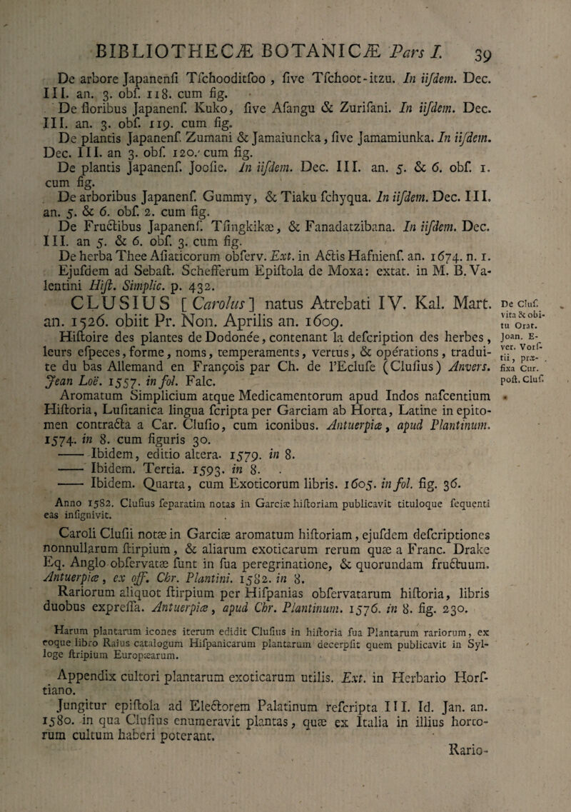 De arbore Japanenfi Tfchooditfoo , five Tfchoot-itzu. In iifdem. Dec. III. an. 3. obf. 118. cum fig. De floribus Japanenf. Kuko, flve Afangu & Zurifani. In iifdem. Dec. III. an. 3. obf. 119. cum fig* De plantis Japanenf. Zumani &; Jamaiuncka, flve Jamamiunka. In iifdem. Dec. III. an 3. obf. 120/cum fig. De plantis Japanenf. joofie. In iifdem. Dec. III. an. 5. & 6. obf. 1. cum fig. De arboribus Japanenf. Gummy, & Tiaku fchyqua. In iifdem. Dec. III, an. 5. & 6. obf. 2. cum fig. De Fructibus Japanenf. Tfingkikae, & Fanadatzibana. In iifdem. Dec. III. an 5. & 6. obf. 3. cum fig. De herba Thee Afiaticorum obferv. Ext. in A6lis Hafnienf. an. 1674. n. 1. Ejufdem ad Sebaft. SchefFerum Epiftola de Moxa; extat. in M. B. Va¬ lentini Ilift. Simplic. p. 432. CLUSIUS Carolus ] natus Atrebati IV. Kal. Mart. an. 1526. obiit Pr. Non. Aprilis an. 1609. Hiftoire des plantes de Dodonee, contenant la defcription des herbes, leurs efpeces, forme, noms, temperaments, vertus, & operations, tradui- te du bas Allemand en Francis par Ch. de PEclufe (Clufius) Anvers. Jean Loe. 1557. tnfoL Falc. Aromatum Simplicium atque Medicamentorum apud Indos nafcentium Hiftoria, Lufitanica lingua fcriptaper Garciam ab Horta, Latine in epito¬ men contradla a Car. Clufio, cum iconibus. Antuerpice, apud Plautinum. 1574- in 8. cum figuris 30. - Ibidem, editio altera. 1579. in 8. - Ibidem. Tertia. 1593. in 8* - Ibidem. Quarta, cum Exoticorum libris. 1605. infol. fig. 36. Anno 1582. Clufius feparatim notas in Garrias hiftoriam publicavit tituloque fequenti eas infignivit. Caroli Clufii notae in Garciae aromatum hifioriam, ejufdem defcriptiones nonnullarum fiirpium, & aliarum exoticarum rerum quae a Franc. Drake Eq. Anglo obfervatae funt in fua peregrinatione, & quorundam fru£tuum. Antuerpice, ex off. Chr. Plautini. 1582.7/2 8. Rariorum aliquot ftirpium per Hifpanias obfervatarum hiftoria, libris duobus exprefia. Antuerpice, apud Chr. Plautinum. 1576. in 8. fig. 230. Harum plantarum icones iterum edidit Clufius in hiftoria fua Plantarum rariorum, ex eoque libro Raius catalogum Hifpanicarum plantarum decerpfit quem publicavit in Syl- loge ftripium Europtearum. Appendix cultori plantarum exoticarum utilis. Ext. in Herbario Horf- tiano. Jungitur epiftola ad Ele&orem Palatinum refcripta III. Id. Jan. an. 1580. in qua Clufius enumeravit plantas, quse ex Italia in illius boreo¬ rum cultum haberi poterant. De Chif. vita &c obi¬ tu Orat. Joan. E- ver. Vorf- tii, prx- . fixa Cur. poft. Clufi Rario-
