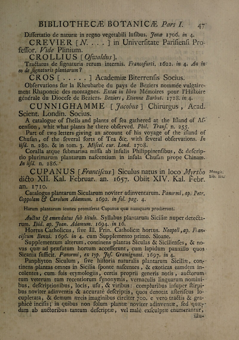 DilTertatio de naturae in regno vegetabili lufibus. fenee 1706. in 4* C RE VIER [N. . . . ] in Univerfitate Parifienfi Pro- fellor. Vide Plinium. CROLLIUS [Ofwaldus]. Tra6latus de lignaturis rerum internis. Francofurti. 1622. in 4. An in' eo de fignaturis plantarum?' CROS [.] Academiae Biterrenfis Socius. Obfervations fur la Rheubarbe du pays de Beziers nommee vulgairo ment Rhapontic des montagnes. Ext at in libro Me'moires pour Hdilloire ge'ne'rale du Diocefe de Beziers. Beziers, Etienne Barbut. 1728. in 4. CUNNIGHAMME [Jacobus] Chirurgus, Acad. Scient. Londin. Socius. A catalogue of fhells and plants of fea gathered at the Ifland of Af- cenfion, whit what plants he there obferved. Phil. Tranf. n. 255. Part of two letters giving an account of his voyage of the ifland of Chufan, of the feveral forts of Tea &c. with feveral obfervations. In iifd. n. 280. & in tom. 3. Mifcel. cur. Lond. 1708. Coralia atque fubmarina miffa ab infulis Philippinenfibus, & defcrip- tio plurimarum plantarum nafcentium in infula Chufan prope Chinam, In iifd. n. 2 86. * CUPANUS [Francifcus] Siculus natus in loco Myrtho difto XII. Kal. Februar. an. 1657. Obiit XIV. Kal. Febr. an. 1710. Catalogus plantarum Sicularum noviter adinventarum. Panormi, ap, Petr. Coppolam & Carolum Adamum. 1692. in fol. pag. 4. Harum plantarum icones promiferat Cupanus quse numquam prodierunt. Auftus (A emendatus fub titulo. Syllabus plantarum Sicilice nuper dctefta- rum. lbid. ap. Joan. Adamum. 1694.. in 16. Hortus Catholicus, live 111. Prin. Catholicae hortus. Neapoli,ap. Fian:*■ cifcum Benzi. 1696. in 4. cum Supplemento primo. Sloane. Supplementum alterum, continens plantas Siculas & Sicilienfes, & no¬ vas quae ad praefatum hortum accelTerunt, cum lapidum pauxillo quos > Sicania fufficit. Panormi, ex typ. Jof Gramignani. 1697. in 4. Panphyton Siculum, live hiftoria naturalis plantarum Siciliae, conr- tinens plantas omnes in Sicilia fponte nafcentes, & exoticas eamdem in-- colentes, cum. fuis etymologiis, certis proprii generis notis, auftorum * tum veterum tum recentiorum fynonymis, vernaculis linguarum nomini¬ bus, defcriptionibus, locis, ufu, & viribus: compluribus infuper Hirpi- bus noviter adinventis & accurate defcriptis, quos denotat afterifcus lo¬ cupletata, & demum aereis imaginibus circiter 700. e vero traftis & gra¬ phice incilis; in quibus non folum plantae noviter adinventae, fed qua¬ dam ab auftoribusbtantum defcriptae, vel male exfculptae enumerantur, illu* - Mongif.' Bib. Sic.-