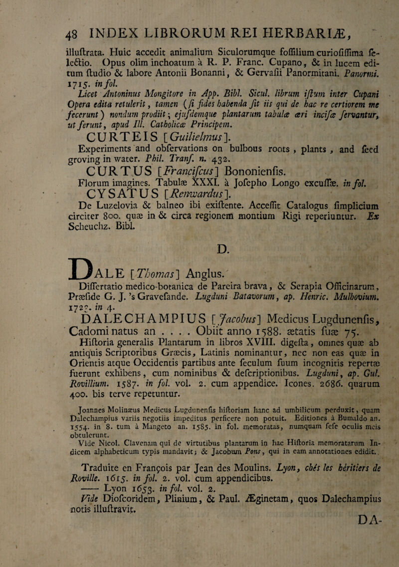 illuflrata. Huic accedit animalium Siculorumque foffilium curiofiffima fe- le6lio. Opus olim inchoatum a R. P. Franc. Cupano, & in lucem edi¬ tum {ludio & labore Antonii Bonanni, & Gervalii Panormitani. Panormi. 1715. infol. Licet Antoninus Mongitore in App. Bibi. Sicul. librum ijlurn inter Cupani Opera edita retulerit, tamen (/i fides habenda fit iis qui de hac re certiorem me fecerunt) nondum prodiit; ejufdemque plantarum tabulce ceri incifce fervantur, ut ferunt, apud IU. Catholicas Principem. CURTEIS [Guilielmus]. Experiments and obfervations on bulbous roots , plants , and feed groving in water. Phil. Tranf. n. 432. CURTUS [Francifcus] Bononienfis. Florum imagines. Tabulae XXXI. a Jofepho Longo excufTae. infol. C Y S AT U S [ Renwardus ]. De Luzelovia & balneo ibi exiflente. AccefTit Catalogus fimplicium circiter 800. quae in & circa regionem montium Rigi reperiuntur. Ex Scheuchz. Bibi. D. BaLE [Thomas] Anglus. DifTertatio medico-botanica de Pareira brava, & Serapia Officinarum, Praefide G. J. ’s Gravefande. Lugduni Batavorum, ap. Henric. Mulhovium. 1723. in 4. DALECHAMPIUS [ Jacobus] Medicus Lugdunenfis, Cadomi natus an ... . Obiit anno 1588. aetatis fuae 75. Hiftoria generalis Plantarum in libros XVIII. digeila, omnes quae ab antiquis Scriptoribus Graecis, Latinis nominantur, nec non eas quae in Orientis atque Occidentis partibus ante feculum fuum incognitis repertae fuerunt exhibens, cum nominibus & deferiptionibus. Lugduni, ap. Gul. Rovillium. 1587. in fol. vol. 2. cum appendice. Icones. 2686. quarum 400. bis terve repetuntur. Joannes Molinaeus Medicus Lugdunenfis hiftoriam hanc ad umbilicum perduxit, quam Dalechampius variis negotiis impeditus perficere non potuit. Editiones a Bumaldo an. 1554. in 8. tum a Mangeto an. 1585. in fol. memoratas, numquam fefe oculis meis obtulerunt. Vide Nicol. Clavenam qui de virtutibus plantarum in hac Hiftoria memoratarum In¬ dicem alphabeticum typis mandavit) & Jacobum Pons, qui in eam annotationes edidit. Traduite en Francis par Jean des Moulins. Lyon, ches les heritiers de Roville. 1615. infol. 2. vol. cum appendicibus. —- Lyon 1653. in fol. vol. 2. Vide Diofcoridem, Plinium, & Paul. iEginetam, quos Dalechampius notis illuftravit. DA-