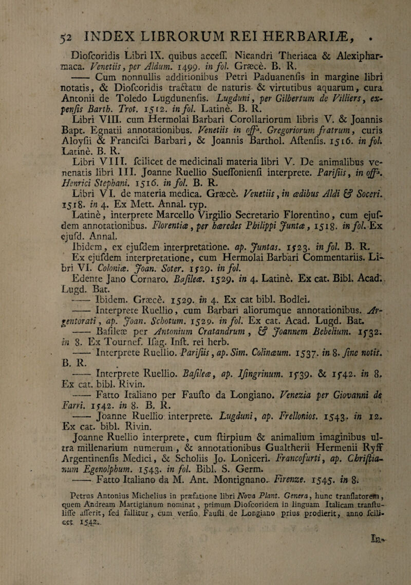 Diofcoridis Libri IX. quibus accefT. Nicandri Theriaca & Alexiphar- maca. Venetiis, per Aldum. 1499. in fol. Graece. B. R. - Cum nonnullis additionibus Petri Paduanenfls in margine libri notatis, & Diofcoridis tradfcatu de naturis- & virtutibus aquarum, cura Antonii de Toledo Lugdunenfis. Lugduni, per Gilbertum de Villiers, ex- penfis Barth. Trot. 1512. in fol. Latine. B. R. Libri VIII. cum Hermolai Barbari Corollariorum libris V. & Joannis Bapt. Egnatii annotationibus. Venetiis in off. Gregoriorum fratrum, curi3 Aloyfii & Francifci Barbari, & Joannis Barthol. Aftenfts. 1516. in fol Latine. B. R. Libri VIII. fcilicet de medicinali materia libri V. De animalibus ve¬ nenatis libri III. Joanne Ruellio Sueflonienli interprete. Parifiis, in off. Henrici Stephani. 1516. in fol. B. R. Libri VI. de materia medica. Graece. Venetiis, in cedibus Aldi £? Soceri. 1518. in 4. Ex Mett. Annal. typ. Latine, interprete Marcello Virgilio Secretario Florentino, cum ejuf- dem annotationibus. Florentice, per haeredes Philippi Juntce, 1518. in fol Ex cjufd. Annal. Ibidem, ex ejuftiem interpretatione, ap. Juntas. 15*23* in fol B. R. Ex ejufdem interpretatione, cum Hermolai Barbari Commentariis. Li¬ bri VI. Colonice. Joan. Soter. 1529. in fol. Edente Jano Cornaro. Bafilece. 1529. in 4. Latine. Ex cat. Bibi. Acad.. Lugd. Bat. -Ibidem. Graece. 1529. in 4. Ex cat bibi. BodleL — interprete Ruellio, cum Barbari aliorumque annotationibus.. Ar¬ gentorati, ap. Joan. Schotum. 1529« in fol. Ex cat. Acad. Lugd. Bat. - Bafikae per Antonium Cratandrum , & Joannem Bebelium. if 32. in 8. Ex Tournef. Ifag. Inft. rei herb. - Interprete Ruellio. Parifiis, ap. Sim. Colinceum. 1537. in 8* fine notis. B. R. —- Interprete Ruellio. Bafilece, ap. Ifingrinum. 15*39. & 15*42. in 8. Ex cat. bibi. Rivin. -Fatto Italiano per Faufto da Longiano. Venezia per Giovanni de Fani. 1542. in 8* B, R. —- Joanne Ruellio interprete. Lugduni, ap. Frellonios. 1543. in 12. Ex cat. bibi. PJvin. Joanne Ruellio interprete, cum flirpium & animalium imaginibus ul¬ tra millenarium numerum , & annotationibus Gualtherii Hermenii RyfF Argentinenfis Medici, & Scholiis Jo. Loniceri. Francofurti, ap. Chriftia- mtrn Fgenolphum. 1543. in fol. Bibi. S. Germ. —- Fatto Italiano da M. Ant. Montignano.- Firenze. 1545. w 8- Petrus Antonius Michelius in prsefatione libri Nova Piant. Genera, hunc tranflatorem, quem Andream. Martigianum nominat, primum Diofcoridem in linguam Italicam tranftu- liffe afferit, fed fallitur, cum verfio Faufti de Longiano prius prodierit, anno fcili- cet I5.4g«-