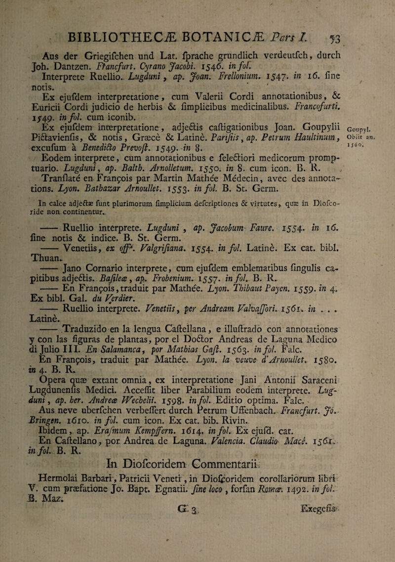 Aus der Griegifchen und Lat. fprache grundlich verdeutfch, durch Joh. Dantzen. Ffancfurt. Cyrano Jacobi. 1546. fra/b/. Interprete Ruellio.- Lugduni y ap. Joan. Frellonium. 1547» I^* ^ne n°tis. Ex ejufdem interpretatione, cum Valerii Cordi annotationibus, &; Euricii Cordi judicio de herbis & ilmplicibus medicinalibus. Francofurti. 1/49. infol. cum iconib. Ex ejufdem interpretatione, adje6tis caftigationibus Joan. Goupylii Pi&avienfis, & notis, Graece & Latine. Parifiisyap. Petrum Haultinum, excufum a Benedifto Prevojl. 1549. 'in 3. Eodem interprete, cum annotationibus e fele&iori medicorum promp¬ tuario. Lugduni, ap. Balth. Arnolletum. 1550. in 8. cum icon. B. R. Tranflate en Fran^ois par Martin Mathee Medecin, avec des annota- tions. Lyon. Bathazar Arnoullet. 1553. infol. B. St. Germ. In calce adjettse funt plurimorum limplicium defcriptiones & virtutes, quas in Diofco- ride non continentur- - Ruellio interprete. Lugduni , ap. Jacobum Faure. 1554. in 16. line notis & indice. B. St. Germ. -Venedis, ex off*. Valgrifiana. 1554. infol. Latine. Ex cat. bibi. Thuan- - Jano Cornario interprete, cum ejufdem emblematibus lingulis ca¬ pitibus adje6tis. Bafilece, ap. Frobenium. 1557. infol. B. R- —— En Fran£ois,traduit par Mathee. Lyon. Thibaut Paycn. 1559. in 4. Ex bibi. Gal. du Verdier. - Ruellio interprete. Venetiis, per Andream Valvajfori. 1561. in . . . Latine. - Traduzido en la lengua Caftellana, e illuftrado con annotationes y con las figuras de plantas, por el Do6tor Andreas de Laguna Medico di Julio II I. En Salamanca, por Matbias Gafi. 1563. infol. Falc. En Franpois, traduit par Mathee. Lyon. la veuve d'Arnoullet. 1580. in 4. B. R. Opera quae extant omnia, ex interpretatione Jani Antonii Saraceni Lugdunenfis Medici. Acceffit liber Parabilium eodem interprete. Lug¬ duni , ap.her. Andrece JVechelii. 1598* infol. Editio optima. Falc. Aus ne ve uberfchen verbelfert durch Petrum Uffenbaeh. Francfurt. Jo* Bringen. 1610. in fol. cum icon. Ex cat. bib. Rivin. Ibidem, ap. Erafmum Kempffern. 1614. infol. Ex ejufd. cat. En Caflellano, por. Andrea.de Laguna .Valenda. Claudio Mace. 1561. in fol. B. R. In Diofcoridem Commentarii Hermolai Barbari, Patricii Veneti, in Diofcoridem corollariorum libri V. cum prsefatione Jo. Bapt. Egnatii, fine loco , forfan Roma\ 1492. in fol, B. Maz* g Exegefe' t- Goupyl. Obiit an, 1560.