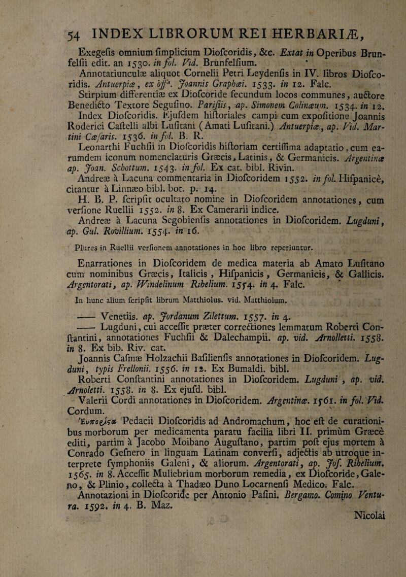 Exegefis omnium fimplicium Diofcoridis, &c. Extat in Operibus Brun- felfii edit, an 1530. infoL Vid. Brunfelfium. Annotatiunculae aliquot Cornelii Petri Leydenfis in IV. libros Diofco¬ ridis. Antuerpice, ex offM. Joannis Graphcei. 1533. *n 12. Falc. Stirpium differentiae ex Diofcoride fecundum locos communes, audtore Benedidto Textore Segufino. Parifiis, ap. Simonem Colinaum. 1534. in 12. Index Diofcoridis. Ejufdem hiftoriales campi cum expolitione Joannis Roderici Caftelli albi Lufitani (Amati Lufitani.) Antuerpice, ap. Vid. Mur¬ tini Cafaris. 1536. infui. B. R. Leonarthi Fuchfii in Diofcoridis hiltoriam certiflima adaptatio, cum ea- rumdem iconum nomenclaturis Graecis, Latinis, & Germanicis. Argemina ap. Joan. Schottum. 1543. infol. Ex cat. bibi. Rivin. Andreae a Lacuna commentaria in Diofcoridem 1552. infoL Hifpanice, citantur a Linnaeo bibi. bot. p. 14. H. B. P. fcripfit ocultato nomine in Diofcoridem annotationes, cum verfione Ruellii 1552. in 8. Ex Camerarii indice. Andreae a Lacuna Segobienfis annotationes in Diofcoridem. Lugduni, ap. Gul. Rovillium. 1554. in 16. Plures in Ruellii verfionem annotationes in hoc libro reperiuntur. Enarrationes in Diofcoridem de medica materia ab Amato Lufitano cum nominibus Graecis, Italicis , Hifpanicis , Germanicis, & Gallicis. Argentorati, ap. Windelinum Rihelium. I5f4. in 4. Falc. In hunc alium fcriplit librum Matthiolus. vid. Matthiolum. -- Venetiis. ap. Jordanum Zilettum. 1557. in 4. - Lugduni, cui accedit praeter corre&iones lemmatum Roberti Con- ftantini, annotationes Fuchlii & Dalechampii. ap. vid. Arnolletti. 1558. m 8. Ex bib. Riv. cat. Joannis Cafmae Holzachii Balilienlis annotationes in Diofcoridem. Lug¬ duni, typis Frellonii. 1556. in 12. Ex Bumaldi. bibi. Roberti Conftantini annotationes in Diofcoridem. Lugduni , ap. vid. Arnoletti. 1558. in 8. Ex ejufd. bibi. Valerii Cordi annotationes in Diofcoridem. Argentince. ij6i. in fol. Vid. Cordum. -Evirae/f* Pedarii Diofcoridis ad Andromachum, hoc ell de curationi¬ bus morborum per medicamenta paratu facilia libri 11. primum Graece editi, partim a Jacobo Moibano Auguftano, partim poli ejus mortem a Conrado Gefnero in linguam Latinam converli, adjedtis ab utroque in¬ terprete fymphoniis Galeni, & aliorum. Argentorati, ap. Jof Rihelium. 1565. in 8.Accelfit Muliebrium morborum remedia, ex Diofcoride,Gale¬ no, & Plinio, colleria a Thadaeo Duno Locarnenfi Medico. Falc. Annotazioni in Diofcoride per Antonio Pafini. Bergamo. Comino Ventu¬ ra. 1592. in 4. B. Maz. Nicolai