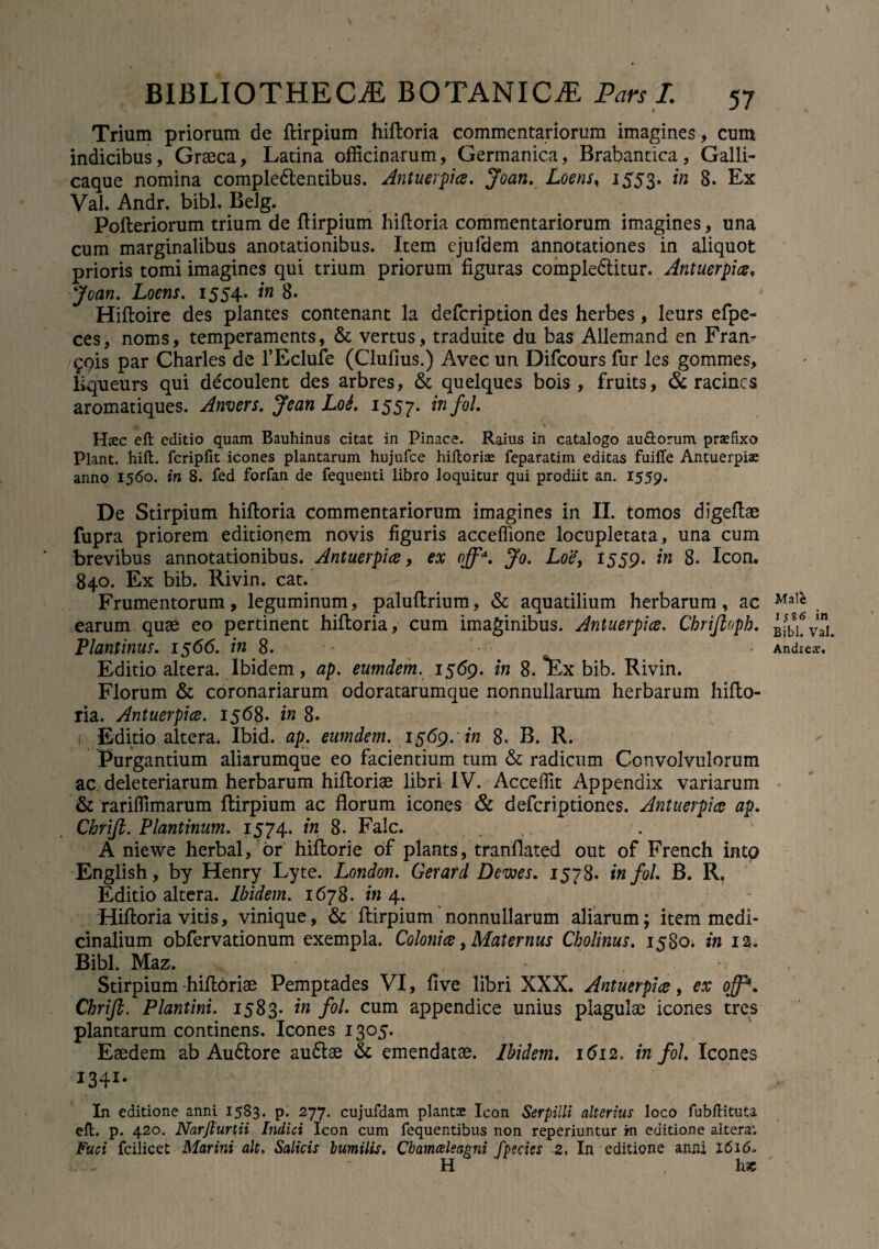 Trium priorum de ftirpium hiftoria commentariorum imagines, cum indicibus, Graeca, Latina officinarum, Germanica, Brabantica, Galli¬ caque nomina comple&entibus. Antuerpice. Joan. Loens, 1553. in 8. Ex Val. Andr. bibi. Belg. Pofteriorum trium de ftirpium hiftoria commentariorum imagines, una cum marginalibus anotationibus. Item cjufdem annotationes in aliquot prioris tomi imagines qui trium priorum figuras comple&itur. Antuerpice, Joan. Loens. 1554. in 8. Hiftoire des plantes contenant la defcription des herbes, leurs efpe- ces, noms, temperaments, & vertus, traduite du bas Allemand en Fram £ois par Charles de l’Eclufe (Clufius.) Avec un Difcours fur les gommes, liqueurs qui decoulent des arbres, & quelques bois, fruits, & racines aromatiques. Anvers. Jcan LoL 1557. infol. Hsec eft editio quam Bauhinus citat in Pinace. Raius in catalogo au£torum praefixo Piant, hift. fcripfit icones plantarum hujufce hiftorise feparatim editas fuille Antuerpiae anno 1560. in 8. fed forfan de fequenti libro loquitur qui prodiit an. 1559. De Stirpium hiftoria commentariorum imagines in II. tomos digeftae fupra priorem editionem novis figuris accefiione locupletata, una cum brevibus annotationibus. Antuerpice, ex offa. Jo. Loe, 1559. in 8. Icon. 840. Ex bib. Rivin. cat. Frumentorum, leguminum, paluftrium, & aquatilium herbarum , ac earum quae eo pertinent hiftoria, cum imaginibus. Antuerpice. Chrifioph. Plantinus. 1566. in 8. Editio altera. Ibidem, ap. eumdem. 1569. in 8. 'Ex bib. Rivin. Florum & coronariarum odoratarumque nonnullarum herbarum hifto¬ ria. Antuerpice. 1568. in 8. ; Editio altera. Ibid. ap. eumdem. 1569.'in 8. B. R. Purgantium aliarumque eo facientium tum & radicum Convolvulorum ac deleteriarum herbarum hiftoriae libri IV. Acceffit Appendix variarum & rariffimarum ftirpium ac florum icones & deferiptiones. Antuerpice ap. Chrifi. Plautinum. 1574. in 8. Falc. A niewe herbal, or hiftorie of plants, tranflated out of French into English, by Henry Lyte. London. Gerafd Derns. 1578. infol. B. R. Editio altera. Ibidem. 1678. in 4. Hiftoria vitis, vinique, & ftirpium nonnullarum aliarum; item medi¬ cinalium obfervationum exempla. Colonice, Maternus Cbolinus. 1580. in 12. Bibi. Maz. * -i Stirpium -hiftoriae Pemptades VI, five libri XXX. Antuerpice, ex off. Chrifi. Plautini. 1583. in fol. cum appendice unius plagulae icones tres plantarum continens. Icones I305- Eaedem ab Audlore au6lae & emendatae. Ibidem. 1612, infol. Icones In editione anni 1583. p. 277. cujufdam plantae Icon Serpilli alterius loco fubfHtuU eft. p. 420. Narfturtii Indici Icon cum fequentibus non reperiuntur in editione altera*. Fuci fcilicet Marini ait. Salicis humilis, Chamceleagni fpecies 2, In editione anni 1616. H hs Male 1586 in Bibi. Val. Andrear.