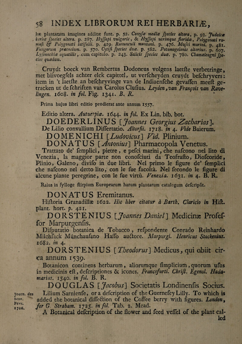 Journ. Scav. 2?evr. a 58 INDEX LIBRORUM REr HERBARIA, lise plantarum imagines additae funt. p. 52. Conyfa medice fpectes altera, p. 93. Judaica herbee f pe cies altera, p. 2 87. Hyffopi vulgaris, & HyJJopi utrimque floride, Polygonati ra- mofi & Polygonati latifolii, p. 429. Ranunculi montani, p. 476. Mufci marini. p. 481. Fungorum praecocium, p. 570. Cytifi fpecies duce. p. 582. Potamogelonis alterius, p. 607. Lyfnnacbia aquatilis, cum capitulo, p. 243. Salicis fpecies duce. p. 780. Cbamceleagni fpe¬ cies qucedam. Cruydt boeck van Rembertus Dodoneus volgens laetfte verbetringe, met biivoegfels achter elek capittel, ut verfcheyden cruydt befchryvers; item in ’t laetfte an befchryvinge van de Indiaenfche gevaften meeft ge- tracken ut de fchriften van Carolus Clufius. Leyden, van Franpois van Rave- lingen. i(5o8. in fol. Fig. 1341. B. R. Prima hujus libri editio prodierat ante annum 1557. Editio altera, Autuerpice. 1644. in fol. Ex Lin. bib. bot. DOEDERLINUS [ Joannes Georgius Zacharias ]. De Lilio convallium DilTertatio. Altorfii. 1718. in 4. Vide Baierum. DOMENICHI [Ludovicus] Zid. Plinium. DONATUS [ Antonius~\ Pharmacopola Venetus. Trattato de* femplici, pietre, e pefei marini, che nafeono nel lito di Venezia, la maggior parte non conofciuti da Teofrafto, Diofcoride, Plinio, Galeno, divifo in due libri. Nel primo le figure de’ femplici che nafeono nel detto lito, con le fue facolta. Nel fecondo le figure di alcune piante peregrine, con le fue virtu. Venezia. 1631. in 4. B. R. Raius in fylloge ftirpium Europearum harum plantarum catalogum defcripfit. DONATUS Eremitanus. Hiftoria Granadillae 1622. Hic liber citatur h Bartb. Claricio in Hift. piant, hort. p. 421. DORSTENIUS [ Joannes Daniel] Medicinae Profef- for Marpurgenfis. Difputatio botanica de Tobacco , refpondente Conrado Reinhardo Milchfack Munchaufano Haftb auftore. Marpurgi. Henricus Stoekenius. 1682. in 4. DORSTENIUS [Theodorus] Medicus, qui obiit cir¬ ca annum 1539. Botanicon continens herbarum, aliorumquc fimplicium,quorum ufus in medicinis eft, deferiptiones & icones. Francofurti. Cbrift. Egenol. Hada- marius. 1540. in fol. B. R. DOUGLAS \_Jacobus\ Societatis Londinenfis Socius. des Lilium Sarnienfe, ora defeription of the Guernefey Lilly. To which is added the botanical difte&ion of the Coffee berry with figures. London9 for G Strabam. 1725. in fol. Tab. 2. Mead. A Botanical defeription of the flower and feed vefFel of the piant cal- led