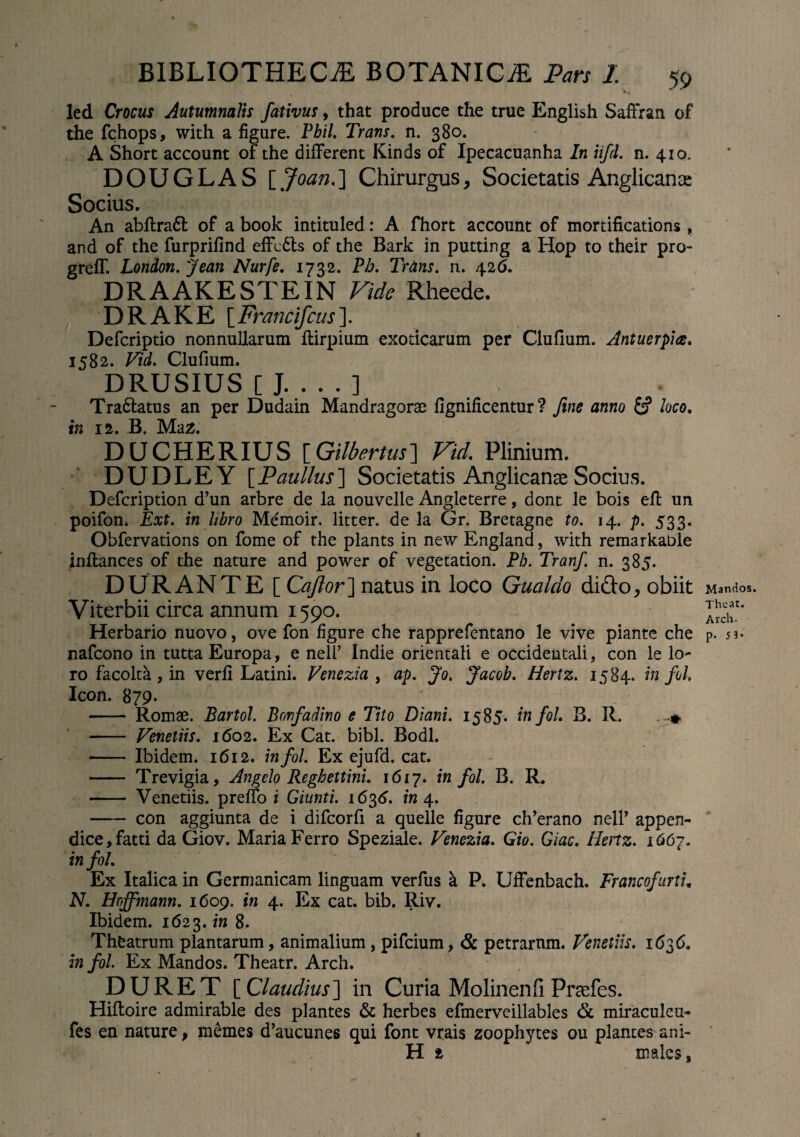 led Crocus Autumnalis fativus, that produce the true English Saffran of the fchops, with a figure. Pbil. Trans. n. 380. A Short account of the different Kinds of Ipecacuanha In iifd. n. 410. DOUGLAS [ Joan.] Chirurgus, Societatis Anglicanoe Socius. An abflra6l of a book intituled: A fhort account of mortifications, and of the furprifind effc6ts of the Bark in putting a Hop to their pro- grefT. London. Jean Nurfe. 1732. Pb. Tr&ns. n. 426. DRAAKESTEIN Vide Rheede. DRAKE [Francifcus]. Defcriptio nonnullarum ftirpium exoticarum per Clufium. Antuerpia. 1582. Vid. Clufium. DRUSIUS [ J_] Tra&atus an per Dudain Mandragorae fignificentur ? fine anno fcf loco. in 12. B. Maz. DUCHERIUS [Gilbertus] Vid. Plinium. DUDLEY [Paullus] Societatis Anglicanae Socius. Defcription d’un arbre de la nouvelle Angleterre, dont le bois effc un poifon. Ext. in libro Memoir. litter. de la Gr. Bretagne to. 14. p. 533. Obfervations on fome of the plants in new England, with remarkable inftances of the nature and power of vegetation. Ph. Tranf. n. 385. DURANTE [ Caftor] natus in loco Gualdo dido, obiit Viterbii circa annum 1590. Herbario nuovo, ove fon figure che rapprefentano le vive piante che nafcono in tutta Europa, e neli’ Indie orientali e occidentali, con le lo¬ ro facolta , in verfi Latini. Venezia , ap. Jo. Jacob. Hertz. 1584. infol. Icon. 879. - Romae. Bartol. Bonfadino e Tito Diani. 1585. tnfoL B. R. - Venellis. 1602. Ex Cat. bibi. Bodl. - Ibidem. 1612. infol. Ex ejufd. cat. - Trevigia, Angelo Reghettini. 1617. infol. B. R. - Venedis, preffo i Giunti. 1636. in \. - con aggiunta de i difcorfi a quelle figure ch’erano nell’ appen¬ dice, fatti da Giov. Maria Ferro Speziale. Venezia. Gio. Giac. Henz. 1667. infol. Ex Italica in Germanicam linguam verfus k P. Uffenbach. FrancofurtL N. Hcffmann. 1609. in 4. Ex cat. bib. Riv. Ibidem. 1623. in 8. Theatrum plantarum, animalium , pifcium, & petrarum. Venellis. 1636. in fol. Ex Mandos. Theatr. Arch. DURET [ Claudius] in Curia Molinenfi Praefes. Hiftoire admirable des plantes & herbes efmerveillables & miraculcu- fes en nature, memes d’aucunes qui font vrais zoophytes ou plantes ani- H t ' maleSj Mandos. Theat. Arch- p. 53*