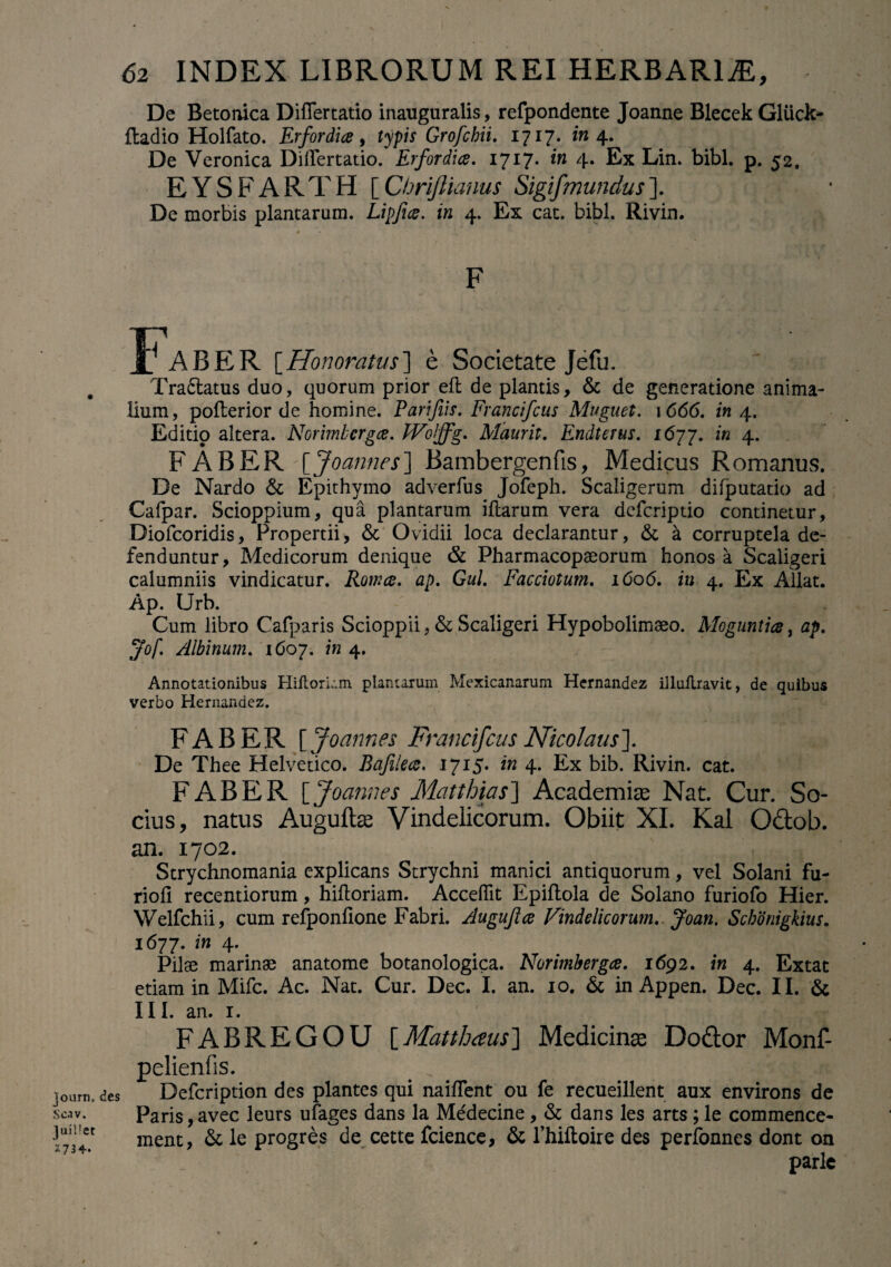 De Betonica Differtatio inauguratis, refpondente Joanne Blecek Gliick- fladio Holfato. Erfordia, typis Grofchii. 1717. in 4. De Veronica Differtatio. Erfordia. 1717* in 4* Ex Lin. bibi. p. 52. E Y S F A R T H [ Chrijlianus Sigifmundus ]. De morbis plantarum. Lipfia. in 4. Ex cat. bibi. Rivin. Faber [.Honoratus] e Societate Jefu. Traftatus duo, quorum prior efl de plantis, & de generatione anima¬ lium, pofterior de homine. Farifiis. Francifcus Muguet. 1666. in 4. Editio altera. Norimberga. FFolffg. Mauris. Endterus. 167 j. in 4. FABER [Joannes] Bambergenfis, Medicus Romanus. De Nardo & Epithymo adverfus Jofeph. Scaligerum difputatio ad Cafpar. Scioppium, qua plantarum illarum vera dcfcriptio continetur, Diofcoridis, Propertii, & Ovidii loca declarantur, & a corruptela de¬ fenduntur, Medicorum denique & Pharmacopaeorum honos a Scaligeri calumniis vindicatur. Roma. ap. Gul. Facciotum. 1606. in 4. Ex Allat. Ap. Urb. Cum libro Cafparis Scioppii, & Scaligeri Hypobolimaeo. Moguntia, ap. Jof Albinum. 1607. in 4. Annotationibus Hiltorkm plantarum Mexicanarum Hernandez illultravit, de quibus verbo Hernandez. journ, des Scav. Juillet 2734-. FABER [ Joannes Francifcus Nicolaus']. De Thee Helvetico. Bafilea. 1715. in 4. Ex bib. Rivin. cat. FABER [ Joannes Matthias] Academiae Nat. Cur. So¬ cius, natus Auguftas Vindelicorum. Obiit XI. Kal Q&ob. an. 1702. Strychnomania explicans Strychni manici antiquorum, vel Solani fu- riofi recentiorum, hifloriam. Acceffit Epiflola de Solano furiofo Hier. Welfchii, cum refponlione Fabri. Augujla Vindelicorum.. Joan. Schdnigkius. 1677. in 4. Pilae marinae anatome botanologica. Norimberga. 1692. in 4. Extat etiam in Mifc. Ac. Nat. Cur. Dec. I. an. 10. & in Appen. Dec. II. & III. an. 1. FABREGOU [Matthaus] Medicinae Do&or Monf- pelienfis. Defcription des plantes qui naiffent ou fe recueillent aux environs de Paris,avec leurs ufages dans la Medecine, & dans les arts;le commence- ment, & le progres de cette fcience, & l’hiftoire des perfonnes dont on parlc