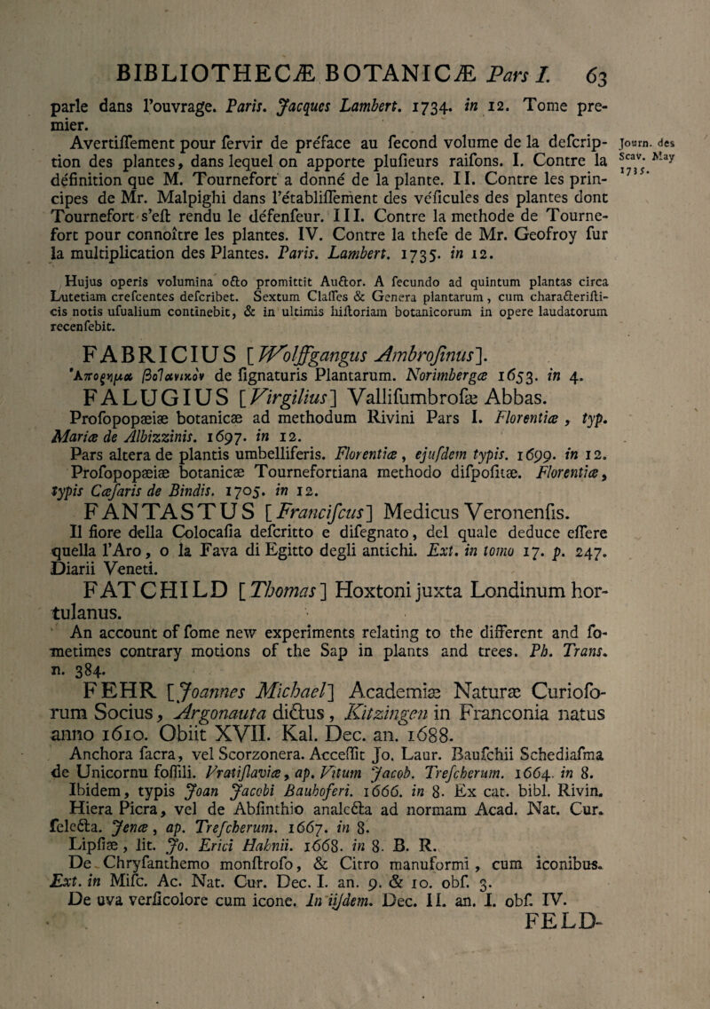 parle dans 1’ouvrage. Paris. Jacqucs Lambert. 1734. in 12. Tome pre- mier. AvertifTement pour fervir de preface au fecond volume de la defcrip- tion des plantes, dans lequel on apporte plulieurs raifons. I. Contre la definition que M. Tournefort a donne de la piante. II. Contre les prin¬ cipes de Mr. Malpighi dans Tetabliflement des ve'ficules des plantes dont Tournefort s’eft rendu le defenfeur. III. Contre la methode de Tourne¬ fort pour connoitre les plantes. IV. Contre la thefe de Mr. Geofroy fur Ia multiplication des Plantes. Paris. Lambert. 1735. in 12. Hujus operis volumina odo promittit Au&or. A fecundo ad quintum plantas circa Lutetiam crefcentes defcribet. Sextum Clades & Genera plantarum, cum chara&eridi- cis notis ufualium continebit, & in ultimis liifloriam botanicorum in opere laudatorum xecenfebit. FABRICIUS [ Wolffgangus Ambrofinus\ fiolavixov de lignaturis Plantarum. Norimberga 1653. in 4. FALUGIUS [Virgilius] Vallifumbrofe Abbas. Profopopaeiae botanicse ad methodum Rivini Pars I. Florentia , typ. Maria de Albizzinis. 1697. in 12. Pars altera de plantis umbelliferis. Florentia , ejufdem typis. 1699. in 12. Profopopaeiae botanicae Tournefortiana methodo difpolitae. Florentia, typis Cajaris de Bindis. 1705. in 12. FANTASTUS [Francifcus] Medicus Veronenfis. II fiore della Colocalia defcritto e difegnato, dei quale deduce effere quella TAro, o la Pava di Egitto degli antichi. Ext. in tomo 17. p. 247. Diarii Veneti. FATCHILD [Thomas] Hoxtonijuxta Londinum hor¬ tulanus. An account of forne new experiments relating to the different and fo- metimes contrary motions of the Sap in plants and trees. Ph. Trans. n. 384- * FEHR \_Joannes Michael~\ Academiae Naturae Curiofo- rum Socius * 'Argonauta diftus, Kitzingen in Franconia natus anno 1610. Obiit XVII. Kal. Dec. an. 1688. Anchora facra , vel Scorzonera. Accedit Jo. Laur. Baufchii Schediafma de Unicornu foflili. Fratijlavia, ap. Vitum Jacob. Trefcherum. 1664.. in 8. Ibidem, typis Joan Jacobi Bauboferi. 1666. in 8- Ex cat. bibi. Rivin. Hiera Picra, vel de Ablinthio analc&a ad normam Acad. Nat. Cur., feledta. Jena, ap. Trefcherum. 1667. in 8. Lipfiae , lit. Jo. Er ici Habnii. 1668. in 8. B. R. De Chryfanthemo monllrofo, & Citro manufbrmi, cum iconibus. Ext. in Mifc. Ac. Nat. Cur. Dec. I. an. 9. & 10. obf. 3. De uva verlicoiore cum icone. In ijjdem. Dec. 11. an. I. obf. IV. FELD- Jotarn. des Scav. May 1735.