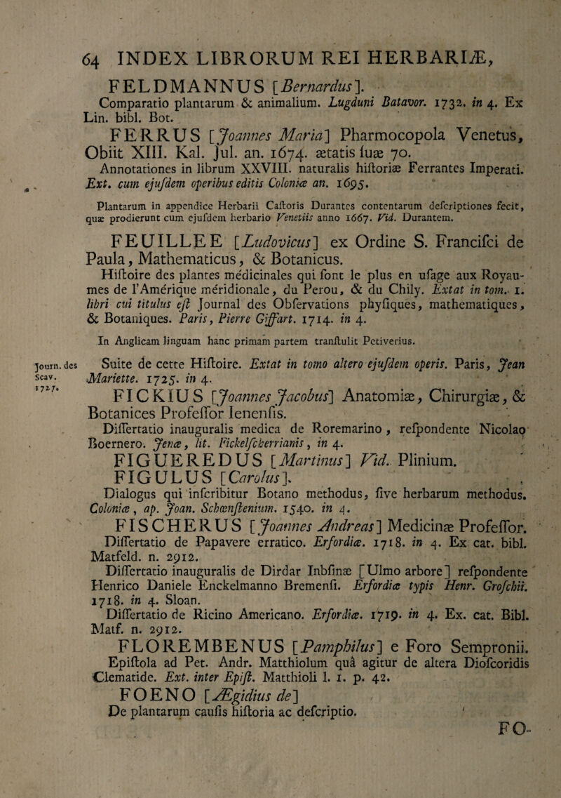 / 64 INDEX LIBRORUM REI HERBARIAE, FELDMANNUS [Ber nardus]. _■ Comparatio plantarum & animalium. Lugduni Batavor. 1732. in 4. Ex Lin. bibi. Bot. FER RUS [Joannes Maria'] Pharmocopola Venetus, Obiit XIII. Kal. jul. an. 1674. astatis luas 70. Annotationes in librum XXVIII. naturalis hifloriae Ferrantes Imperati. Ext. cum ejufdem operibus editis Coloniae an. 1695. Plantarum in appendice Herbarii Caftoris Durantes contentarum deferiptiones fecit, quae prodierunt cum ejufdem herbario Venetiis anno 1667. Vid. Durantem. FEUILLEE [Ludovicus] ex Ordine S. Francifci de Paula, Mathematicus, & Botanicus. Hifloire des plantes me'dicinales qui font le plus en ufage aux Royau- mes de TAmerique meridionale, du Perou, & du Chily. Ext at in tom. 1. libri cui titulus ejl Journal des Obfervadons phyflques, mathematiques, & Botaniques. Paris, Pier re Giffart. 1714. in 4. In Anglicam linguam hanc primam partem tranlhilit Petiverius. joum. des Suite de cette Hifloire. Extat in tomo altero ejufdem operis. Paris, Jean scav. Mariette. 1725. in 4, * in7t FICKIUS [Joarmes Jacobus] Anatomias, Chirurgiae, & Botanices Profeffor lenenfis. DifTertatio inauguralis medica de Roremarino , refpondente Nicolao Boernero. Jence, lit. Fickelfcherrianis, in 4. FIGUEREDUS [Martinus] Vid.. Plinium. FIGULUS yCarolus\ ' ' \ . Dialogus qui inferibitur Botano methodus, five herbarum methodus. Colonia, ap. Joan. Schxnftenium. 1540. in 4. FISCHERUS [ Joannes Andreas] Medicina Profeffor. DifTertatio de Papavere erratico. Er for dia. 1718. in 4. Ex cat. bibi. Matfeld. n. 2912. DifTertatio inauguralis de Dirdar Inbflnae [Ulmo arbore] refpondente Henrico Daniele Enckelmanno Bremenfi. Erfordia typis Henr. Grofchii. 1718. in 4. Sloan. DifTertatio de Ricino Americano. Erfordia. 1719* in 4. Ex. cat. Bibi. Matf. n. 2912. FLOREMBENUS [Pamphilus] e Foro Sempronii. Epiflola ad Pet. Andr. Matthiolum qua agitur de altera Diofcoridis Clematide. Ext. inter Epifi. Matthioli 1. 1. p. 42. F O E N O [ JEgidius de] De plantarum caulis hiftoria ac deferiptio. ' FO~ /