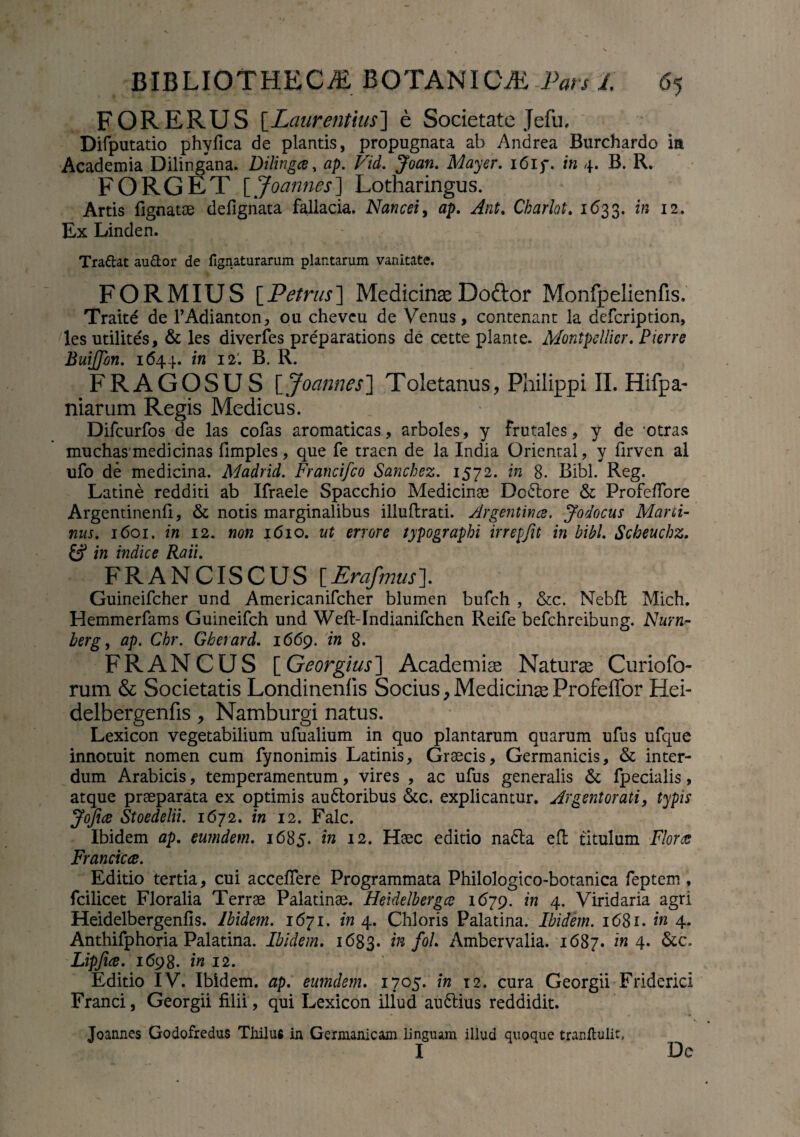 FOR ERUS [Laurentius] e Societate Jefu, Difputatio phyfica de plantis, propugnata ab Andrea Burchardo ia Academia Dilingana. Dilingce, ap. Vid. Joan. May er. i6if. in 4. B. R. FORGET [ Joannes] Lotharingus. Artis fignatoe defignata fallacia, Nancei, flp. Charlot. 1633. i» 12. Ex Linden. Tradat au&or de fignaturarum plantarum vanitate. FORMIUS [Petrus] MedicinaeDoftor Monfpelienfis. Traite de 1’Adianton, ou chevcu de Venus, contenant la defcription, les utilites, & les diverfes preparations de cette piante. Montpellicr. P terre BuiJJon. 1644. in 12'. B. R. FRAGOSUS [Joannes] Toletanus, Philippi II. Hifpa- niarum Regis Medicus. Difcurfos de las cofas aromaticas , arboles, y frutales, y de otras muchas’medicinas fimples, que fe traen de la India Orientai, y flrven al ufo de medicina. Madrid. Francifco Sancbez. 1572. in 8. Bibi. Reg. Latine redditi ab Ifraele Spacchio Medicinae Do&ore & Profeftore Argentinenfi, & notis marginalibus illuftrati. /lrgentince. Jodocus Mani- nus. 1601. in 12. non 1610. ut errore typographi irrepjit in bibi. Scbeuchz. £? in indice Raii. FRANCISCUS [Erafmusl Guineifcher und Americanifcher blumen bufch , &c. Nebfl Mich. Hemmerfams Guineifch und Weft-Indianifchen Reife befchrcibung. Nurn- berg, ap. Chr. Gherard. 1669. in 8. FRANCUS [Georgius] Academiae Naturae Curiofo- rum & Societatis Londineniis Socius, Medicinae Profeffor Hei- delbergenfis, Namburgi natus. Lexicon vegetabilium ufualium in quo plantarum quarum ufus ufque innotuit nomen cum fynonimis Latinis, Graecis, Germanicis, & inter¬ dum Arabicis, temperamentum, vires , ac ufus generalis fpecialis, atque praeparata ex optimis audtoribus &c. explicantur. Argentorati, typis Jofice Stoedelii. 1672. in 12. Falc. Ibidem ap. eurndem. 1685. in 12. Haec editio nadla efl titulum Florar Francica. Editio tertia, cui acceflere Programmata Philologico-botanica feptem , fcilicet Floralia Terrae Palatinae. Heidelbergce 1679. in 4. Viridaria agri Heidelbergenfis. Ibidem. 1671. in 4. Chloris Palatina. Ibidem. 1681. in 4. Anthifphoria Palatina. Ibidem. 1683. in fol. Ambervalia. 1687. in 4. &c. Lipfice. 1698. in 12. Editio IV. Ibidem, ap. eumdem. 1705. in 12. cura Georgii Friderici Franci, Georgii filii, qui Lexicon illud audlius reddidit. Joannes Godofredus Thilufi in Germanicam linguam illud quoque tranflulit, I Dc