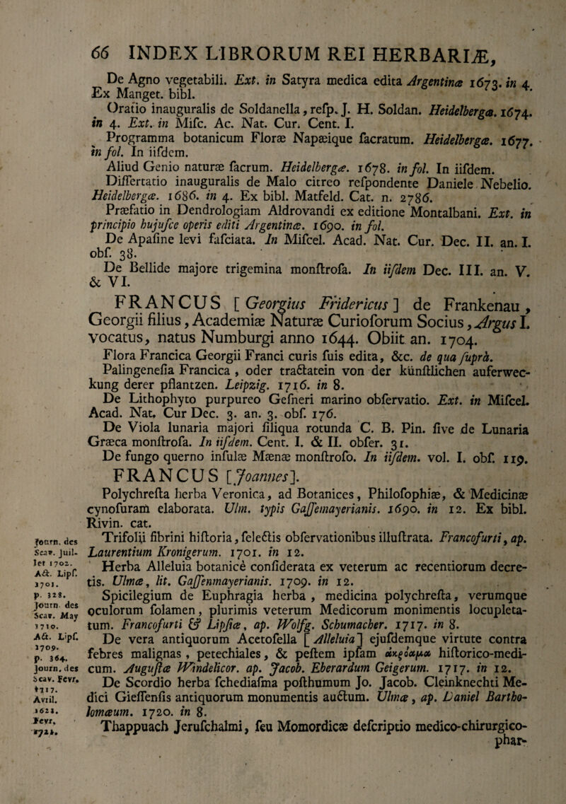 jfottrn. des Scav. Juil- let J70Z. A&. Lipf. 1701. p. 328. Journ. des Scarr. May 3710. Ait. L’pf. 1709. p. 3 «4. Journ. des icav. fevr. ♦ 717. Avxil. 1621. Jevx, 66 INDEX LIBRORUM REI HERBARLE, De Agno vegetabili. Ext. in Satyra medica edita Argentince 1673. in 4. Ex Manget. bibi. Oratio inauguralis de Soldanella, refp, J. H. Soldan. Heidelberga. 1674, in 4. Ext. in Mifc. Ac. Nat. Cur; Cent. I. Programma botanicum Florae Napaeique facratum. Heidelberga. 1677. * in fol. In iifdem. Aliud Genio naturae facrum. Heidelberga. 1678. in fol. In iifdem. DiiTertatio inauguralis de Malo citreo refpondente Daniele Nebelio. Heidelbergce. 1686. in 4. Ex bibi. Matfeld. Cat. n. 2786. Praefatio in Dendrologiam Aldrovandi ex editione Montalbani. Ext. in principio hujufce operis editi Argentince. 169o. in fol. De Apafine levi fafciata. In Mifcel. Acad. Nat. Cur. Dec. II. an. I. obf. 38. De Bellide majore trigemina monftrofa. In iifdem Dec. III. an. V. & VI. FRANCUS [ Georgius Fridericus ] de Frankenau , Georgii filias, Academiae Naturae Curioforum Socius, Argus L vocatus, natus Numburgi anno 1644. Obiit an. 1704. Flora Francica Georgii Franci curis fuis edita, &c. de qua fupra. Palingenefia Francica , oder tra&atein von der kunltlichen auferwec- kung der er pflantzen. Leipzig. 1716. in 8. De Lithophyto purpureo Gefneri marino obfervatio. Ext. in Mifcel. Acad. Nat, Cur Dec. 3. an. 3.-obf. 176. De Viola lunaria majori filiqua rotunda C. B. Pin. five de Lunaria Graeca monftrofa. In iifdem. Cent. I. & II. obfer. 3r. De fungo querno infulae Maenae monftrofo. In iifdem. vol. I. obf. 119. FR A N C U S [ JoannesX Polychreila herba Veronica, ad Botanices, Philofophiae, & Medicinae cynofuram elaborata. Ulm. typis GaJJemayerianis. 1690. in 12. Ex bibi. Rivin. cat. Trifolii fibrini hiftoria,fele6tis obfervationibusilluftrata. Francofurti, ap. Laurentium Kronigerum. 1701. in 12. Herba Alleluia botanice confiderata ex veterum ac recentiorum decre¬ tis. Ulmee, lit. Gajfenmayerianis. 1709. in 12. Spicilegium de Euphragia herba , medicina polychrefta, verumque oculorum folamen, plurimis veterum Medicorum monimentis locupleta¬ tum. Francofurti fc? Lipf ce, ap. Wofg. Schumacher. 1717. in 8. De vera antiquorum Acetofella [ Alleluia'] ejuftlemque virtute contra febres malignas, petechiales, & peftem ipfam Up* hiftorico-medi- cum. Auguftce IVindelicor. ap. Jacob. Eberardum Geigerum. 1717. in 12. De Scordio herba fchediafma pofthumum Jo. Jacob. Cleinknechti Me¬ dici Gieflenfis antiquorum monumentis auctum. Ulmee, ap. Daniel Bartho- hmeeum. 1720. in 8. Jerufchalmi, feu Momordicee Thappuach deferiptio medico-chirurgico-