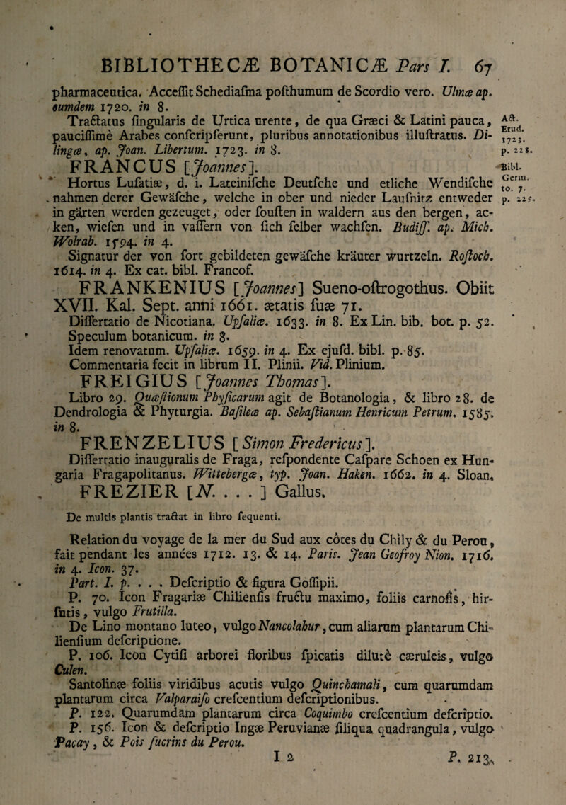pharmaceutica. Acceflit Schediafma pofthumum de Scordio vero. Ulmee ap. eumdem 1720. in 8. Tra&atus Angularis de Urtica urente, de qua Graeci & Latini pauca, paucifiime Arabes confcripferunt, pluribus annotationibus illuflratus. Di- lingee, Libertum. 1723. 8. p. F R A N C U S [Joannes ]. Hortus Lufatiae, d. i. Lateinifche Deutfche und etliche Wendifche . nahmen derer Gewafche, welche in ober und nieder Laufnitz entweder p. 12?. in garten werden gezeuget, oder fouften in waldern aus den bergen, ac- ken, wiefen und in vaflern von flch felber wachfen. Budijf. ap. Mich. Wolrab. ifP4* in 4. Signatur der von fort gebildeten gewafche krauter wurtzeln. Rojloch. 1614. in 4. Ex cat. bibi. Francof. FRANKENIUS [Joannes] Sueno-oftrogothus. Obiit XVII. Kal. Sept. anni 1661. aetatis fuae 71. Diflertatio dc Nicotiana. Upfalice. 1633. in 8. Ex Lin. bib. bot. p. 52. Speculum botanicum, in g. Idem renovatum. Upfalice. 1659. in 4. Ex ejufd. bibi. p. 85. Commentaria fecit in librum 11. Plinii. Vid. Plinium. FREIGIUS [Joannes Thomas\ Libro 29. Ouceftionum Phyficarum agit de Botanologia, & libro 28. de Dendrologia & Phyturgia. Bajilece ap. Sebajlianum Hernicum Petrum. 1585. in 8. ' • FRENZELIUS [Simon Fredericus]. Diflertatio inauguratis de Fraga, refpondente Cafpare Schoen ex Hun* garia Fragapolitanus. Wittebergce, typ. Joan. Haken. 1662. in 4. Sloan, FREZIER [N. . . . ] Gallus, De multis plantis tra&at in libro fequenti. Relation du voyage de la mer du Sud aux cotes du Chily & du Perou, fait pendant les annees 1712. 13. & 14. Paris. Jean Geofroy Nion. 1716. in 4. Icon. 37. Part. I. p. . . . Defcriptio & figura Goflipii. P. 70. Icon Fragariae Chilienfis fruftu maximo, foliis carnofis, hir- futis , vulgo Frutilia. De Lino montano luteo, vulgoNancolabur,cum aliarum plantarum Chi- lienfium deferiptione. P. 106. Icon Cytifi arborei floribus fpicatis dilute caeruleis , vulgo Culen. ^ Santolinae foliis viridibus acutis vulgo Quinchamali, cum quarumdam plantarum circa Falparaifo crefcentium deferiptionibus. P. 122. Quarumdam plantarum circa Coquimbo crefcentium defcriptio. P. 156. Icon & defcriptio Ingae Peruvianse filiqua quadrangula, vulgo Pacay , & Pois fucrins du Perou. I 2 P. 213, .