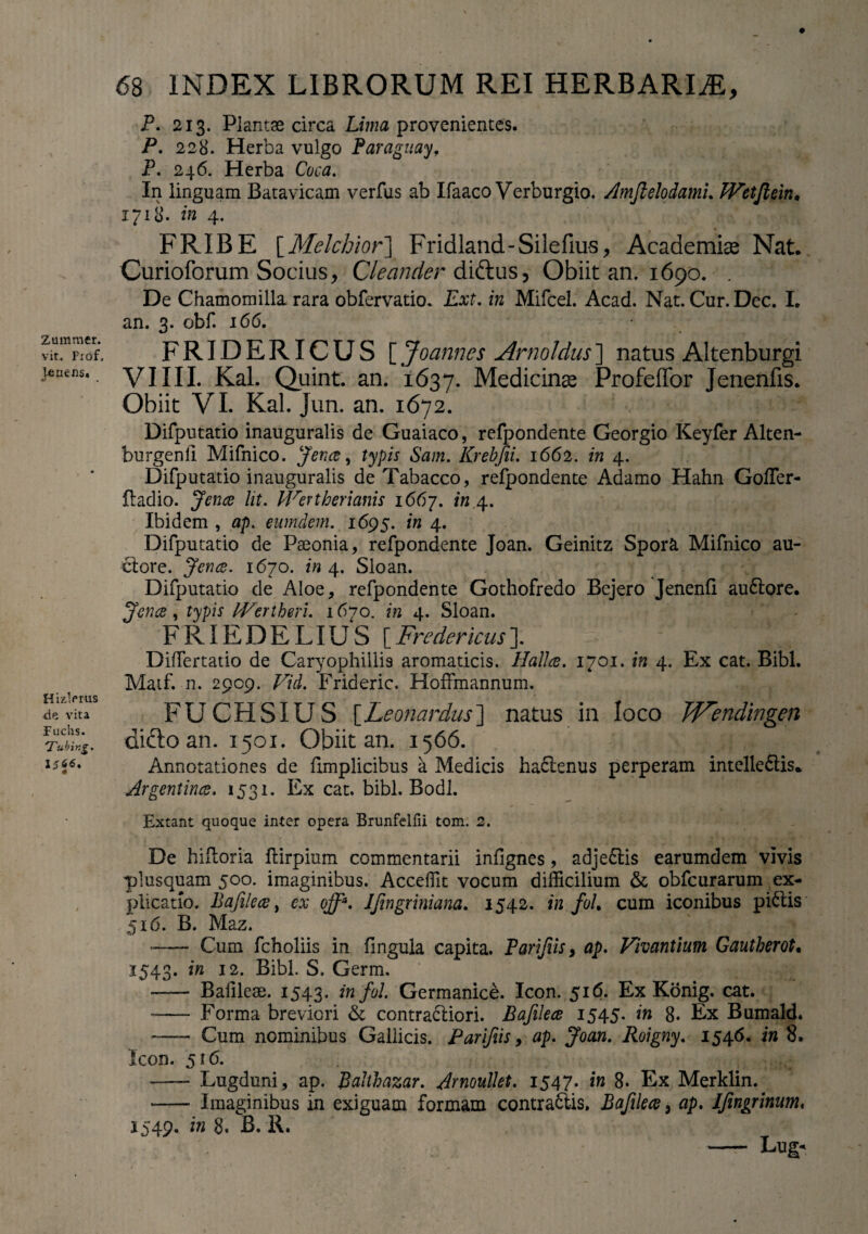 Zammer. vit. Prof, lenens» V • HizVrus de vita fuchs. Tubing. IJ66. £8 INDEX LIBRORUM REI HERBARIAE, P. 213. Plantas circa Lima provenientes. P. 228. Herba vulgo Paragitay, P. 246. Herba Coca. In linguam Batavicam verfus ab Ifaaco Verburgio. AmJlelodamL Wetfteiiu 1718. in 4. FRIBE [Melchior] Fridland-Silefius, Academiae Nat. Curioforum Socius, Cleander diftus, Obiit an. 1690. . De Chamomilla rara obfervatio. Ext. in Mifcel. Acad. Nat. Cur. Dec. I. an. 3. obf. 166. FRIDRRICUS [ Joannes Arnoldus] natus Altenburgi VIIII. Kal. Quint. an. 1637. Medicinae Profeffor Jenenfis. Obiit VI. Kal. Jun. an. 1672. Difputatio inauguralis de Guaiaco, refpondente Georgio Keyfer Alten- burgenii Mifnico. Jence, typis Sam. Krebfii. 1662. in 4. Difputatio inauguralis de Tabacco, refpondente Adamo Hahn Goffer- ftadio. Jence lit. Wertherianis 1667. in 4. Ibidem , ap. eumdem. 1695. in 4. Difputatio de Paeonia, refpondente Joan. Geinitz Spora Mifnico au¬ ctore. Jence. 1670. in 4. Sloan. Difputatio de Aloe, refpondente Gothofredo Bejero Jenenfi au£tore. Jence, typis IVertheri. 1670. in 4. Sloan. FRIEDELIUS [Fredericus]. Differtatio de Caryophillis aromaticis. Hallce. 1701. in 4. Ex cat. Bibi. Matf. n. 2909. Vid. Frideric. Hoffmannum. FUCHSIUS [Leonardus] natus in loco JVendingen difto an. 1501. Obiit an. 1566. Annotationes de fimplicibus a Medicis hactenus perperam intelleftis* Argentince. 1531. Ex cat. bibi. Bodl. Extant quoque inter opera Brunfelfii tom. 2. De hiitoria flirpium commentarii infignes, adje&is earumdem vivis plusquam 500. imaginibus. Acceffit vocum difficilium & obfcurarum ex¬ plicatio. Bafile ce, ex off*. JJingriniana. 1542. in foh cum iconibus piatis 516. B. Maz. -- Cum fcholiis in fingula capita. Parifiis, ap. Vivantium Gautherot. 1543. in 12. Bibi. S. Germ. —— Bafileas. 1543. infiL Germanice. Icon. 516. Ex Konig. cat. - Forma breviori & contractiori. Bafilece 1545. in 8. Ex Bumald. -—- Cum nominibus Gallicis. Parifiis, ap. Joan. Roigny. 1546. in 8. Icon. 516. -— Lugduni , ap. Balthazar. Arnoulkt. 1547. in 8. Ex Merklin. *- Imaginibus in exiguam formam contraStis. Bafilece, ap. Jfingrinum, 1549. in 8. B. R. - Lug-