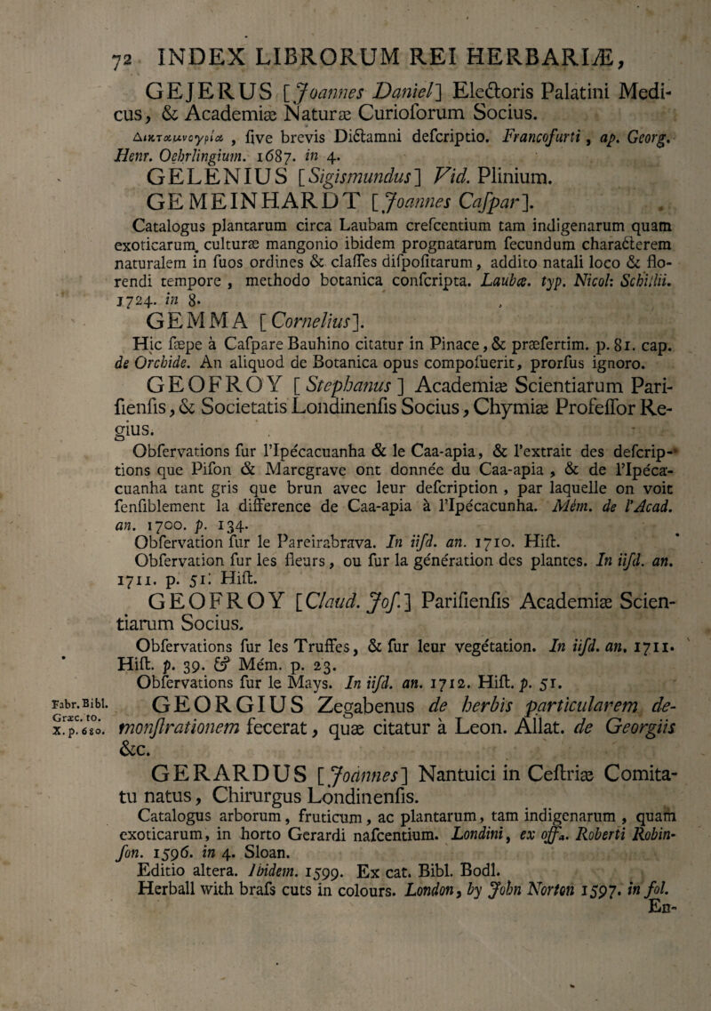 GEJERUS \Jvannes Daniels Eledoris Palatini Medi¬ cus, & Academia; Natura; Curioforum Socius. Aimatxvcypioi , flve brevis Dictamni defcriptio. Francofurti, ap. Gcorg. Henr. Oebrlingmn. 1687. in 4. GELENIUS [Sigismundus] Vid. Plinium. GEMEINHARDT [, Joannes Cafpar]. Catalogus plantarum circa Laubam crefcentium tam indigenarum quam exoticarum, culturae mangonio ibidem prognatarum fecundum charadterem naturalem in fuos ordines & clafles difpofitarum, addito natali loco & flo¬ rendi tempore , methodo botanica confcripta. Laubce. typ. Nicol: SchUlii. 1724. in 8- GEMMA [ Cornelius ]. Hic faepe a Cafpare Bauhino citatur in Pinace,& praefertim. p. 81. cap. de Orchide. An aliquod de Botanica opus compofuerit, prorfus ignoro. GEOFROY [ Stephanus ] Academiae Scientiarum Pari- fienfis, & Societatis Londinenfis Socius, Chymiae Profeffor Re¬ gius. * . Obfervations fur 1’Ipecacuanha & le Caa-apia, & 1’extrait des defcrip-* tions que Pifon Marcgrave ont donnee du Caa-apia , & de flpeca- cuanha tant gris que brun avec leur defcription , par laquelle on voit fenfiblement la difference de Caa-apia a Hpecacunha. Mem. de !Acad. an. 1700. p. 134. Obfervation fur le Pareirabrava. In iifd. an. 1710. Hifl. Obfervation fur les fleurs, ou fur la generation des plantes. In iifd. an. 1711. p. 51 i Hifl:. GEOFROY [ Claud. Jof. ] Parifienfis Academiae Scien¬ tiarum Socius. Obfervations fur les Truffes, & fur leur vegetation. In iifd. an. 1711. Hifl:. p. 39. &? Mem. p. 23. Obfervations fur le Mays. In iifd. an. 1712. Hifl. p. 5r. Fabr.Bibi. GEORGIUS Zegabenus de herbis particularem de- Yr6?o. monjlrationem fecerat, quae citatur a Leon. Allat. de Georgiis &c. GERARDUS [ Joannes] Nantuici in Ceftriae Comita¬ tu natus, Chirurgus Londinenfis. Catalogus arborum, fruticum, ac plantarum, tam indigenarum , quam exoticarum, in horto Gerardi nafcentium. Londini, ex offa. Roberti Robin- fon. 1596. in 4. Sloan. Editio altera. Ibidem. 1599. Ex cat. Bibi. Bodl. Herball with brafs cuts in colours. Londony by John Norton 1597. in fol En- ^ *