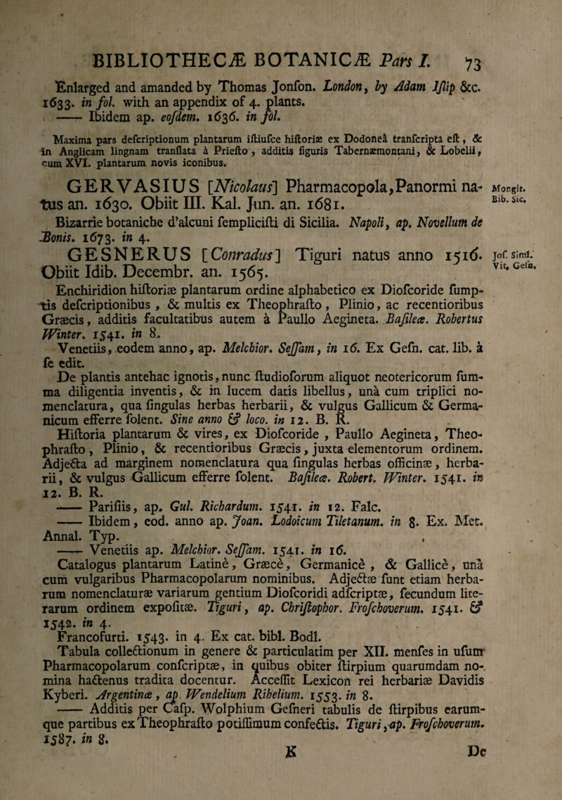 Enlarged and amanded by Thomas Jonfon. London, by Adarn ljlip &c. 1633. in fol. with an appendix of 4. plants. . - Ibidem ap. eofdem. 1636. in fol. Maxima pars defcriptionum plantarum ifliufce hiitorise ex Dodonea tranfcripta elt, & in Anglicam lingnam tranflata & Priefto , additis figuris Tabernsemontani, & Lobelii, cum XVI. plantarum novis iconibus. GERVASIUS [Nicolaus] Pharmacopola,Panormi na¬ tus an. 1630. Obiit III. Kal. Jun. an. 1681. Bizarrie botanicbe d’alcuni femplicifti di Sicilia. Napoli, ap. Novellum de JBonis. 1673. in 4. GESNERUS [Conradus] Tiguri natus anno 1516. Obiit Idib. Decembr. an. 1565. Enchiridion hiftoriae plantarum ordine alphabetico ex Diofcoride fump- tis defcriptionibus , & multis ex Theophrafto, Plinio, ac recentioribus Graecis, additis facultatibus autem a Paullo Aegineta. Bafilece. Robertus fVinter. 1541. in 8. Venedis, eodem anno, ap. Melchior. Sejfam, in 16. Ex Gefn. cat. lib. a fe edit. De plantis antehac ignotis, nunc fludioforum aliquot neotericorum fum- ma diligentia inventis, & in lucem datis libellus, una cum triplici no¬ menclatura , qua lingulas herbas herbarii, & vulgus Gallicum & Germa¬ nicum efferre folent. Sine amo &? loco. in 12. B. R. Hiftoria plantarum & vires, ex Diofcoride , Paullo Aegineta, Theo¬ phrafto , Plinio, & recentioribus Graecis, juxta elementorum ordinem. Adje&a ad marginem nomenclatura qua lingulas herbas officinae, herba¬ rii, & vulgus Gallicum efferre folent. Bafilece. Robert. Winter. 1541. in 12. B. R. - Pariliis, ap. Gul. Richardum. 1541. in 12. Falc. -Ibidem, eod. anno ap. Joan. Lodoicum Tiletanum. in 8« Ex. Met. Annal. Typ. , —r— Venedis ap. Melchior. Sejfam. 1541. in 16. Catalogus plantarum Latine, Graece, Germanice , & Gallice, una cum vulgaribus Pharmacopolarum nominibus. Adje&ae funt etiam herba¬ rum nomenclaturae variarum gentium Diofcoridi adfcriptae, fecundum lite- rarum ordinem expolitae. Tiguri, ap. Chriftophor. Frofchoverum. 1541» £? 1542. in 4. # t , Francofurti. 1543« in 4. Ex cat. bibi. Bodl. Tabula colle&ionum in genere & particulatim per XII. menfes in ufunr Pharmacopolarum confcriptae, in quibus obiter ftirpium quarumdam no¬ mina ha&enus tradita docentur. Acceffit Lexicon rei herbariae Davidis Kyberi. ArgenXince, ap Wendelium Rihelium. 1553. in 8. - Additis per Cafp. Wolphium Gefneri tabulis de ftirpibus earum- que partibus ex Theophrafto potiffimum confe&is. Tiguri ^ap. Frofchoverum. 1587. in 8. K De Mongit» Bib. Sic. Jof. Simi. Vit* Gela.