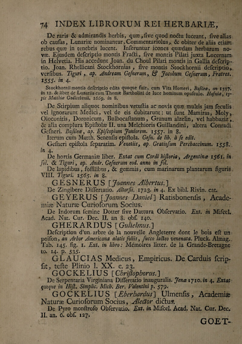 i , * De raris & admirandis herbis, quse,five quod no£fcu luceant, fivealias: oh caufas, Lunarise nominantur, Commentariolus,. & obiter de aliis etiam rebus quee in tenebris lucent. Inferuntur icones quaedam herbarum no¬ vae. Ejusdem defcriptio montis Fradti, five montis Pilati juxta Lucernam in Helvetia. His accedunt Joan.. du Choul Pilati montis in Gallia defcrip- tio. Joan. Rhellicani Stockhornias , five montis Stockhornii defcriptio, verfibus. Tiguri , ap. Andream Gefnerum, Jacobum Gefnerum > Fratres, . 1555- in 4. Stockhornii montis defcriptio edita quoque fuit,, cum Vita Homeri, Bafilea, an 1537. in 12. & liber de Lunariis cum Thomse Bartholini de luce hominum opufculo. Hafnicey ty~ ps Matthice Godicchenii. 1669. *n 8. De Stirpium aliquot nominibus vetufiis ac novis quae multis jam feculis vel ignorarunt Medici, vel de eis dubitarunt: ut funt Mamiras, Moly,. Oioconitis, Doronicum, Bulbocafianum, Granum alzelin, vel habbaziz, & alia complura Epiftolae II. una Melchioris Guillandini, altera Conradi Gefneri. Bafilece, ap. Epifcopium Juniorem. 1557. in 8. Iterum cum Matth. Senenfis epiftola. Gefn. de lib. h fe edit. Gefneri epiflola feparatim. Venetiis, ap. Gratiofum Perchaccinum. 15580. in 4. De hortis Germaniae liber. Extat cum Cordi hiftoria , Argentirue 1561. in foi. & Tiguri, ap. Andr. Gefnerum eod. anno in fol. De lapidibus, fofiilibus, & gemmis, cum marinarum plantarum figuris. VIII, Tiguri. 1565. in 8. GESNERUS [ Joannes Albertus.]  H •1 De Zingibere Difiertatio. Altorfii. 1723. in 4. Ex bibi. Rivin. cat. GEYERUS {Joannes Daniels Ratisbonenlis, Acade¬ miae Naturae Curioforum Socius. De Indorum femine Dotter five Dattura Gbfervatio. Ext. in Mifcel. Acad. Nat. Cur. Dec. II. an 8. obf. 140. GHERARDUS [Gulielmus.] Defcription d’un. arbre de la nouvelle Angleterre dont le bois eft um poifon, an Arbor Americana alatis foliis, fucco laSteo venenata. Pluck. Almag,. Tab. 145. fig. 1. Ext. in libro: Me'moires litter. de Ia Grande-Bretagne to. 14. p. 535- GLAUCI AS Medicus, Empiricus. De Carduis fcrip- fit, tefte Plinio 1. XX. c. 23. GOCKELIUS [Chriftophorus*] De Serpentaria Virginiana Difiertatio inauguralis. Jence 1710. in 4. Extat quoque in Hi/i. Simplic. Midi. Ber. Valentini p. 579. GOCKELIUS [Eberhardus] Ulmenfis, Academiae Naturae Curioforum Socius, AleClor di&us. De Pyro monftrofo Qbfervatio. Ext. in Mifcel. Acad. Nat. Cur. Dec. II, an. 6. obf. 127.