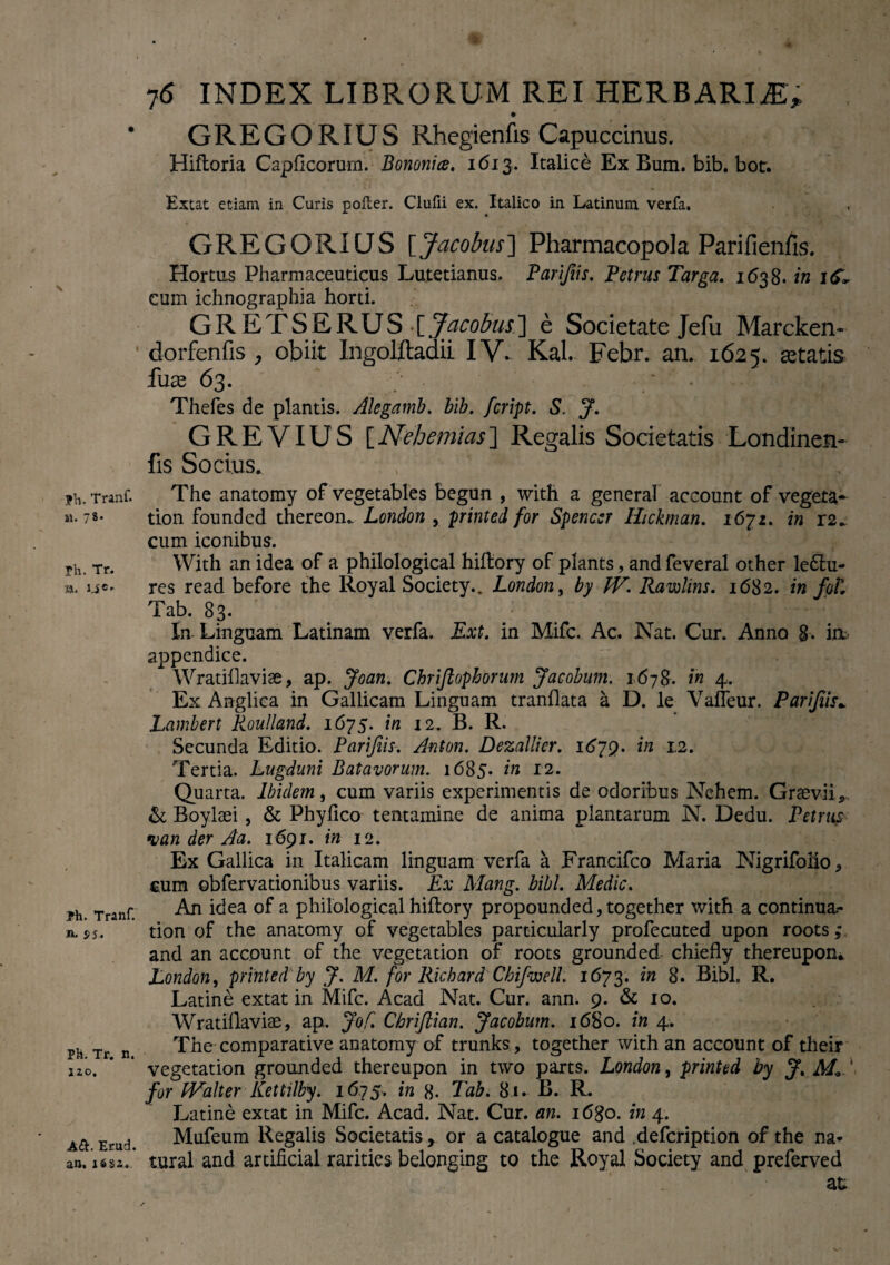 fh. TranC «. 78* rh. Tr. •*a. ?h. Tranf. n, 55. Ph. Tr. n. lao. A&. Etud. an. 16S2. 76 INDEX LIBRORUM REI HERBARI jE; GREGORIUS Rhegienfis Capuccinus. Hiftoria Capficorurn. Bononia, 1613. Italice Ex Bum. bib. bor. Extat etiam in Curis polter. Clufii ex. Italico in Latinum verfa. GREGORIUS [Jacobus] Pharmacopola Parifienfis. Hortus Pharmaceuticus Lutetianus. Par/Jiis. Petrus Targa. 1638. in i<f, cum ichnographia horti. GR ETSERUS fjacobus'] e Societate Jefu Marcken- dorfenfis , obiit Ingolftadii IV.. Kal. Febr. an. 1625. aetatis fuae 63. Thefes de plantis. Alegamb. bib. feript. S. J. G RE VIUS [Nehemias] Regalis Societatis Londinen- fis Socius. The anatomy of vegetables begun , with a general account of vegeta- tion founded thereon.. London , printed for Spencer Hickman. 16^1. in 12^ cum iconibus. With an idea of a philological hiftory of plants, and feveral other leflu- res read before the Royal Society.. London, by W. Rawlins. 1682. in foL Tab. 83. In Linguam Latinam verfa. Ext. in Mifc. Ac. Nat. Cur. Anno 8. iik appendice. Wratiflavise, ap. Joan. Chrijlophorum Jaeobum. 1678. in 4. Ex Anglica in Gallicam Linguam tranflata a D. le Vafleur. Parifiis* Lambert Roulland. 1675. in 12. B. R. Secunda Editio. Parifiis. Anton. Dezallier. 1679. in 12. Tertia. Lugduni Batavorum. 1685. in 12. Quarta. Ibidem, cum variis experimentis de odoribus Nehem. Graevii*, & Boylsei, & Phyfico tentamine de anima plantarum N. Dedu. Petrus •van der Aa. 1691. in 12. Ex Gallica in Italicam linguam verfa a Francifco Maria Nigrifolio, cum obfervationibus variis. Ex Mang. bibi. Medie. An idea of a philological hiftory propounded, together with a continua- tion of the anatomy of vegetables particularly profecuted upon roots; and an account of the vegetation of roots grounded chiefly thereupon* London, printed by J. M. for Ricbard ChifwelL 1673. in 8. Bibi. R. Latine extat in Mifc. Acad Nat. Cur. ann. 9. & 10. Wratiilaviae, ap. Jof. Chriftian. Jaeobum. 1680. in 4. The comparative anatomy of trunks, together with an account of their vegetation grounded thereupon in two parts. London, printed by J. M- for IValter Kettilby. 1675. in 8- Tab. 81. B. R. Latine extat in Mifc. Acad. Nat. Cur. an. i6$o. in 4. Mufeum Regalis Societatis , or a catalogue and defeription of the na^ tural and artificial rarities belonging to the Royal Society and preferved