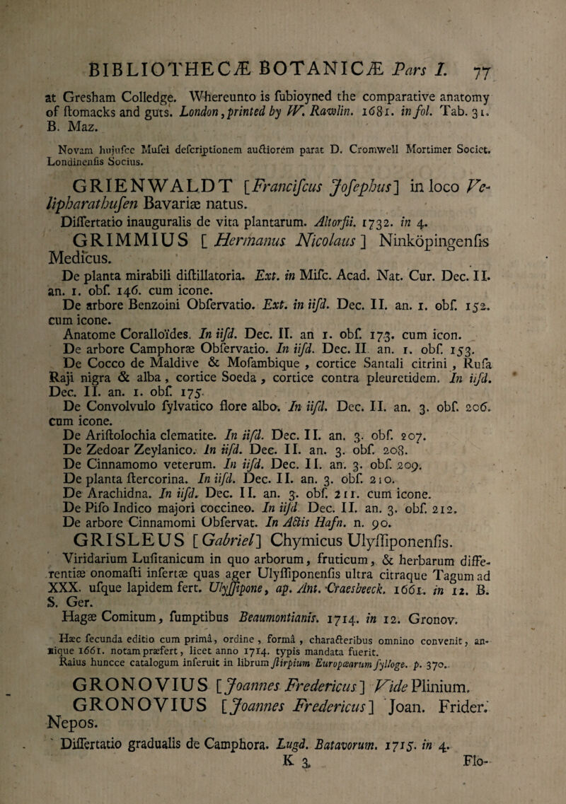 at Gresham Colledge. Whereunto is fubioyned the comparative anatomy of ftomacks and guts. London ,printed by W\ Rawlin. 1681. infol. Tab. 31» B. Maz. Novam hujufce Mufei defcriptionem ausiorem parat D. Cromwell Mortimer Societ. Londinenfis Socius. GRIENWALDT [Francifcus Jofephus] in loco Ve- lipharathufen Bavariae natus. Diflertatio inauguralis de vita plantarum. Altorfii. 1732. in 4. GRIMMIUS [ Hermanus Nicolaus ] Ninkopingenfis Medicus. * De planta mirabili diflillatoria. Ext. in Mifc. Acad. Nat. Cur. Dec. 11. an. 1. obf. 146. cum icone. De arbore Benzoini Obfervatio. Ext. in iifd. Dec. II. an. 1. obf. 152. cum icone. Anatome Coralloides. In iifd. Dec. II. an 1. obf. 173. cum icon. De arbore Camphorae Obfervatio. In iifd. Dec. II an. r. obf. 153. De Cocco de Maldive & Mofambique , cortice Santali citrini , Rufa Raji nigra & alba , cortice Soeda , cortice contra pleuretidem. In iifd. Dec. II. an. 1. obf 175. De Convolvulo fylvatico flore albo. In iifd. Dec. II. an. 3. obf. 206. cum icone. De Ariftolochia clematite. In iifd. Dec. II. an. 3. obf. 207. De Zedoar Zeylanico. In iifd. Dee. II. an. 3. obf. 208. De Cinnamomo veterum. In iifd. Dec. II. an. 3. obf. 209. De planta ftercorina. In iifd. Dec. II. an. 3. obf. 210. De Arachidna. In iifd. Dec. 11. an. 3. obf. 11 r. cum icone. De Pifo Indico majori coccineo. In iifd Dec. II. an. 3. obf. 212. De arbore Cinnamomi Obfervat. In Aftis Hafn. n. 90. GRISLEUS [ Gabriel] Chymicus Ulyiliponenfis. Viridarium Lufitanicum in quo arborum, fruticum, & herbarum diffe¬ rentiae onomafli infertae quas ager Ulyfliponenfis ultra citraque Tagum ad XXX. ufque lapidem fert. Ulyffipone, ap. Ant.'Craesfreeck. 1661.. in 12. B. S. Ger. Hagae Comitum, fumptibus Beaumontianis. 1714. in 12. Gronov. Haec fecunda editio cum prima, ordine , forma , chara&eribus omnino convenit, an- Kique i<56i. notam praefert, licet anno 1714. typis mandata fuerit. Raius huncce catalogum inferuit in librum Jiirpium Europcearum fyUage-. p. 370.. GRO NOVIUS [ Joannes Fredericus ] Vide Plinium. GRONOVIUS [Joannes Fredericus] Joan. Frider, Nepos. Diflertatio gradualis de Camphora. Lugd. Batavorum. 1715. in 4. K 3, Flo-