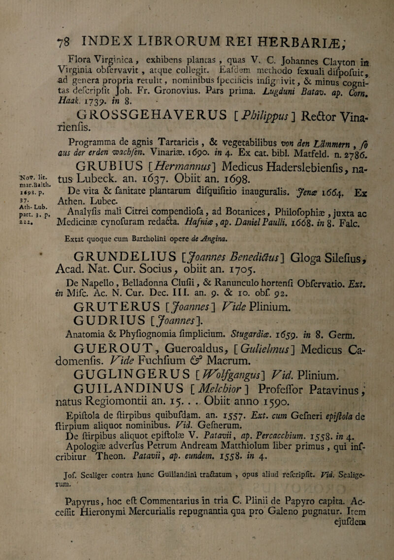 !NoV< Iit. mar.Balth. i« 9 3. p. 37- Ath- Lub. part. 3, p, 2Z2, 78 INDEX LIBRORUM REI HERBARIAE; Flora Virgtnica, exhibens plancas , quas V. C. Johannes Clayton in Virginia obfervavit , atque collegit. Eafdem methodo fexuali difpofuit, ad genera propria retulit, nominibuslpecificis infignivit, & minus cogni¬ tas defcripfit Joh. Fr. Gronovius. Pars prima. Lugduni Batav. ap. Corn. Haak. 1739. in 8. GROSSGEHA VERUS [ Philippus ] Reflor Vina- rienfis. Programma de agnis Tartaricis, & vegetabilibus wn den LHmmern , fo aus der erden wach/en. Vinariae. 1690. in 4. Ex cat. bibi. Matfeld. n. 2786. GRUBIUS [Her mannus] Medicus Haderslebienfis, na¬ tus Lubeck. an. 1637. Obiit an. 1698. De vita & fanitate plantarum difquifitio inauguralis. Jence 1664. Ex Athen. Lubec. Analyfis mali Citrei compendiofa, ad Botanices, Philofophiae , juxta ac Medicinae cynofuram redama. Hafnia,ap. DanielPaulli. 1 (568. in 8. Falc. Extat quoque cum Bartholini opere de Angina. GRUNDELIUS [Joannes Benedicius] Gloga Silefius, Acad. Nat. Cur. Socius , obiit an. 1705. De Napello , Belladonna Clufii, & Ranunculo hortenfi Obfervatio. ExU in Mifc. Ac. N. Cur. Dec. III. an. 9. & 10. obf. 92. GRUTERUS [Joannes] Vide Plinium. GUDRIUS [Joannes]. Anatomia & Phyfiognomia fimplicium. Stugardice. 1659. in 8. Germ. GUEROUT, Gueroaldus, [Qulielmus] Medicus Ca- domenfis. Vide Fuchfium & Macrum. GUGLINGERUS [ JVolfgangus] Vid. Plinium. GUILANDINUS [ Melchior ] Profeflbr Patavinus, natus Regiomontii an. 15. . . Obiit anno 1590. Epiftola de ftirpibus. quibufdam. an. 1557. Ext. cum Gefneri epifiola de flirpium aliquot nominibus. Vid. Gefnerum. De ftirpibus aliquot epiftolae V. Patavii, ap. Percaccbium. 1558. in 4. Apologis adverfus Petrum Andream Matthiolum liber primus , qui inf- cribitur Theon. Patavii, ap. eundem. 1558. in 4. Jof. Scaliger contra hunc Guillandini tra&atum , opus aliud refcripfit. Vid. Scalige- rum. Papyrus, hoc efl Commentarius in tria C. Plinii de Papyro capita. Ac¬ cedit Hieronymi Mercurialis repugnantia qua pro Galeno pugnatur. Item ejufdens