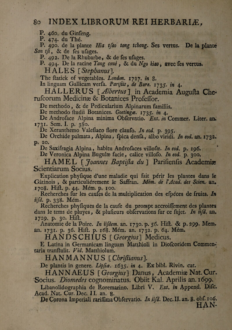 I 8o INDEX LIBRORUM REI HERBARLE, P. 460. du Ginfeng. P. 474. du The. P. 490. de la piante Hia tfao tong tdoug. Ses vertus. De la piante Sun tji9 & de fes ufages. P. 492. De la Rhubarbe, & de fes ufages. P. 494. De la racine Tang coui , & du Ngo kiao, aveo fes vertus. HALES [ Stepbanus]. The ftatick of vegetables. London. 1727. in 3. In linguam Gallicam verfa. Parifiis, de Bure. 1735. in 4. HALLERUS [ Albertus ] in Academia Augufla Che« rufcorum Medicina & Botanices Profeffor. De methodo, & de Pedicularium Alpinarum familiis. De methodo ftudii Botanices. Goetingce. 1735. in 4. De Androface Alpina minima Obfervatio. Ext. in Commer. Liter, aru 1731. Sem. I. p.' 380. De Xeranthemo Valefiaco flore claufo. In eod. p. 395. De Orchide palmata, Alpina, fpica denfa, albo viridi. In eod. an. 1732. p. 20. De Saxifragia Alpina, habitu Androfaces villofae. In eod. p. 196. De Veronica Alpina Bugulse facie, calice villofo. In eod. p. 300. H A M E L [ Joannes Baptifta du ] Parifienfis Academiae Scientiarum Socius. Explication phyflque d’une maladie qui fait perir les plantes dans le Gatinois , & particulierement le Saffran. Mem. de VAcad. des Scien.> an, 1708. Hift. p. 44. Mem. p. 100. Recherches fur les caufes de la multiplication des efpeces de fruits. In iifd. p. 338. Me'111. Recherches phyfiques de la caufe du prompt accroi/Tement des plantes dans le tems de pluyes, & plufieurs obfervations fur ce fujet. In iifd. an. 1729. p. 30. Hifl. Anatomie de la Poire. In iifdem. an. 1730. p. 56. Hift. & p. 299. Mem. an. 1731. p. 36. Hift. p. 168. Me'm. an. 1732. p. 64. Mem. HANDSCHIUS [ Georgius] Medicus. E Latina in Germanicam linguam Matthioli in Diofcoridem Commen-] taria tranftulit. Vid. Matthiolum. HANMANNUS [Chriftianus\ De plantis in genere. Lipfice. 1635. in 4. Ex bibi. Rivin. cat. HANNAEUS [ Georgius] Danus, Academiae Nat. Cur. Socius. Diomedes cognominatus. Obiit Kal. Aprilis an. 1699. Libanolidographia de Roremarino. Libri V. Ext. in Append. Difc. Acad. Nat. Cur. Dec. II. an. g. De Corona Imperiali rariflima Obfervatio. In iifd. Dec. II. an. 3. obf. 106. HAN- *
