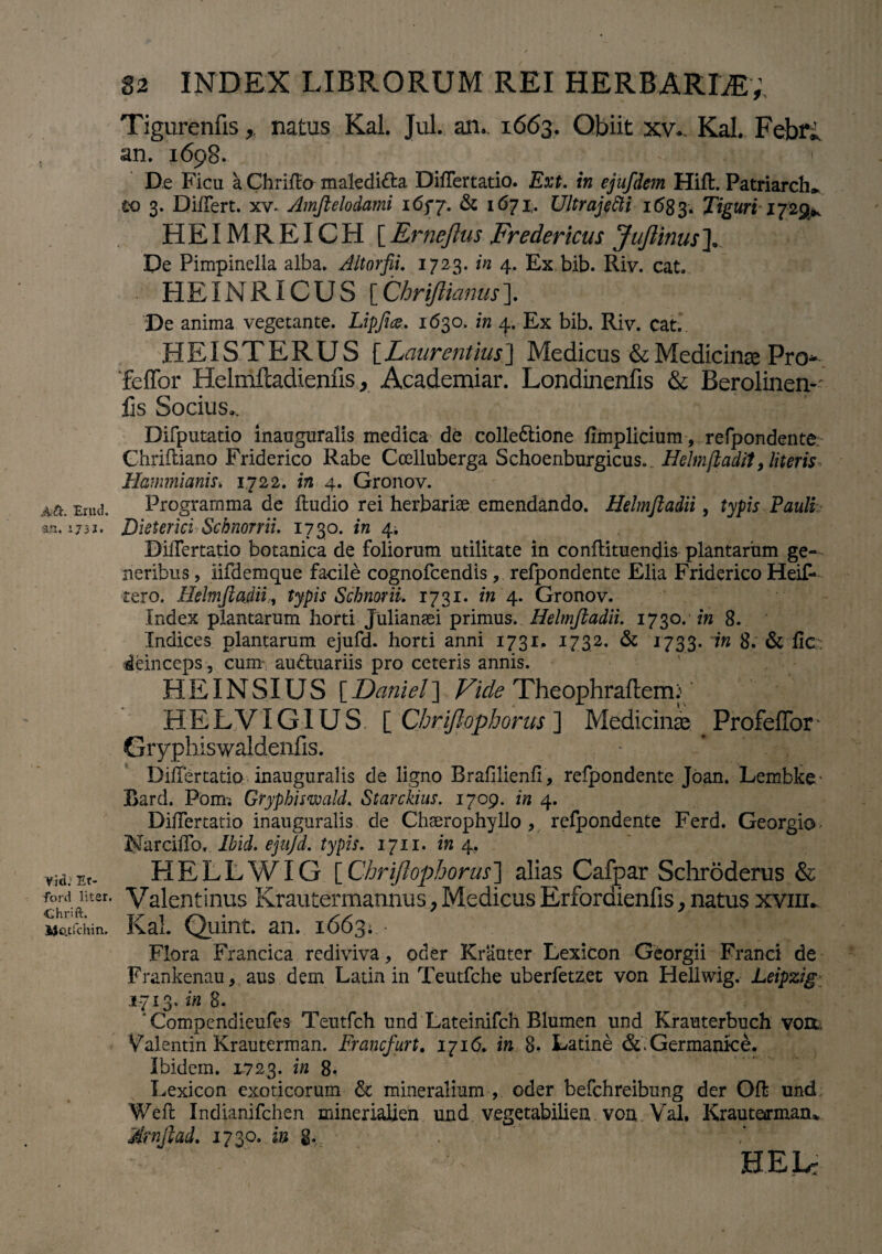 Aft. Erud. an, 17 3J. Vid; Et- ford liter. Chrift. Me.tfchin. 82 INDEX LIBRORUM REI HERBARDE; Tigurenfis > natus Kal. Jul. an.. 1663, Obiit xw Kal. Febfi an. 1698. De Ficu a Chriflo maledi&a DilTertatio. Ext. in ejufdem Hifl. Patriarcha w 3. Di/Tert. xv. Amftelodami 165*7. & 1671. Ultrajetti 1683. Tiguri 1729*. HEIMREICH [Ernejlus Fredericus JuJlinus]. De Pimpinella alba. Altorfii. 1723. in 4. Ex bib. Riv. cat. HEINRICUS [Chriftianus\ De anima vegetante. Lipfice. 1630. in /{.. Ex bib. Riv. cat. HEI ST ERUS [Laurentius] Medicus & Medicina Pro feffor Helmfcadienfis y Academiar. Londinenfis & Berolinen- fis Socius». Difputatio inauguralis medica de colle&ione fimplicium, refpondente. Ghriftiano Friderico Rabe Ccelluberga Schoenburgicus.. Helmjladif, literis Hammianis. 1722. in 4. Gronov. Programma de ftudio rei herbariae emendando. Helmftadii, typis Pauli Dieterici Schnorrii. 1730. in 4, DilTertatio botanica de foliorum utilitate in conftituendis plantarum ge¬ neribus , iifdemque facile cognofcendis , refpondente Elia Friderico Heif- tero. Helmftadii, typis ScbnoriL 1731. in 4. Gronov. Index plantarum horti Julianaei primus. Helmftadii. 1730.' in 8. Indices plantarum ejufd. horti anni 1731. 1732. & 1733. in 8. & fic deinceps, cum audtuariis pro ceteris annis. HEINSIUS [Daniel] Vide Theophraflem: HELVI GIUS [ Chrifiophorus ] Medicinae ProfefTor• Gryphiswaldenfis. * * ’ , DilTertatio inauguralis de ligno Brafilienfi , refpondente Joan. Lembke’ Bard. Pom; Grypbiswald. Starckius. 1709. in 4. DilTertatio inauguralis de Chserophyllo , refpondente Ferd. Georgio NarcilTo. Ibid. ejujd. typis. 1711. in 4. HELLWIG [Chrifiophorus] alias Cafpar Schroderas & Valentinus Krautermannus,MedicusErfordienfis,natus xviir Kal. Quint. an. 1663; • ^'E Flora Francica rediviva, oder Krauter Lexicon Georgii Franci de Frankenau* aus dem Latia in Teutfche uberfetzet von Hellwig. Leipzig 1713. in 8. ’ Compendieufes Teutfch und Lateinifch Blumen und Krauterbuch vo&=, Valentin Krauterman. Francfurt. 1716. in 8« Latine &.Germanke. Ibidem. 1723. in 8. Lexicon exoticorum St mineralium , oder befchreibung der Ofl und Weft Indianifchen mineriahen und vegetabilien von Val, Krauteffman* Amftad. 1730. in g. HELr