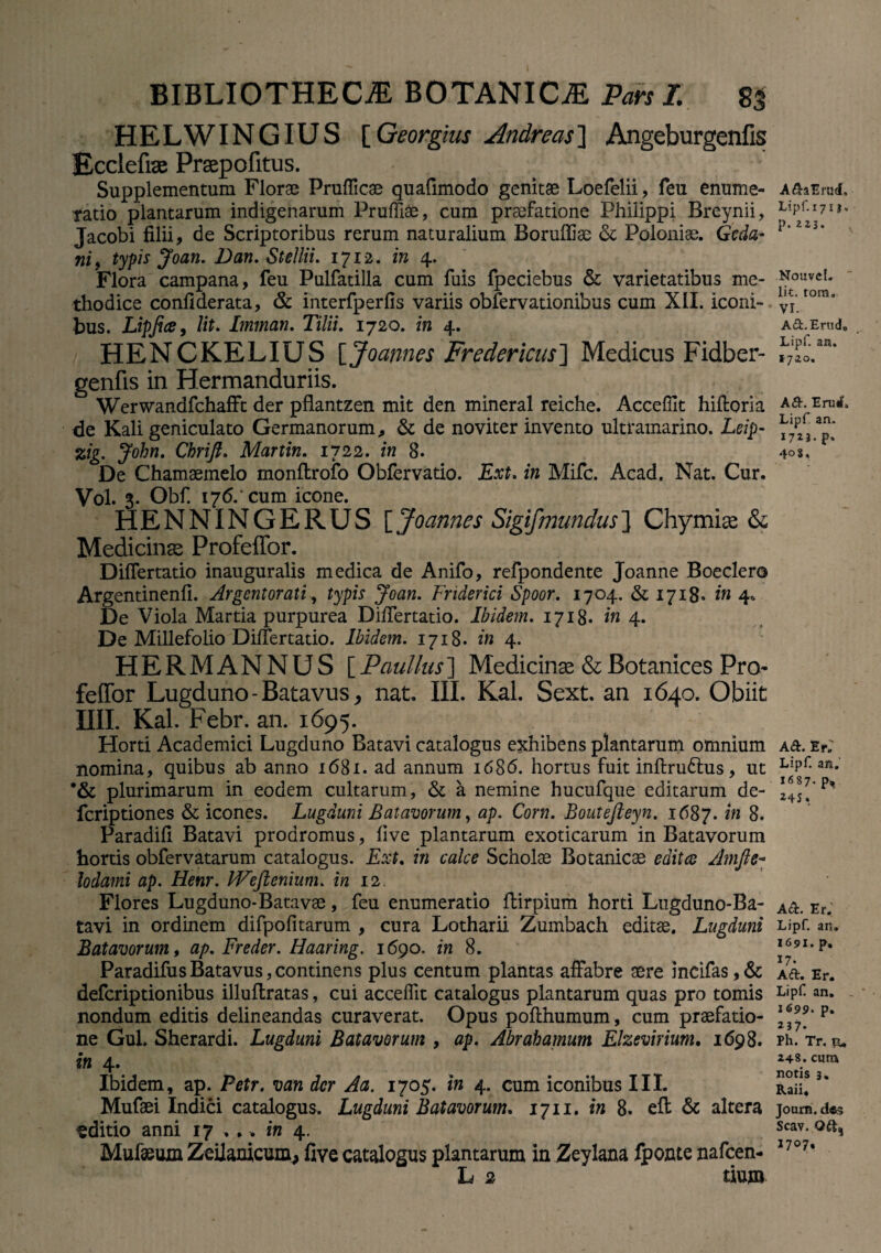 HELWINGIUS [ Georgius Andre as ] Angeburgenfis Ecclefiae Prsepofitus. Supplementum Florae Prufficae quafimodo genitae Loefelii, feu enume¬ ratio plantarum indigenarum Pruffiae, cum praefatione Philippi Breynii, Jacobi filii, de Scriptoribus rerum naturalium Boruffiae Polonise. Gcda- ni9 typis Joan. Dan. Stellii. 1712. in 4. Flora campana, feu Pulfatilla cum fuis fpeciebus & varietatibus me¬ thodice conflderata, & interfperfis variis obfervationibus cum XII. iconi¬ bus. Lipfice, Ut. Imman. Tilii. 1720. in 4. HENCKELIUS [Joannes Fredericus'] Medicus Fidber- genfis in Hermanduriis. Werwandfchafft der pflantzen mit den mineral reiche. Acceffit hifloria de Kali geniculato Germanorum, & de noviter invento ultramarino. Leip- zig. John. Chrift. Martin. 1722. in 8. De Chamaemelo monftrofo Obfervatio. Ext. in Mifc. Acad. Nat. Cur. Vol. 3. Obf. 176.' cum icone. HENNINGERUS [Joannes Sigifmundus] Chymiae & Medicinae Profeffor. DifTertatio inauguralis medica de Anifo, refpondente Joanne Boeclero Argentinenfi. Argentorati, typis Joan. Fnderici Spoor. 1704. & 1718. in 4. De Viola Martia purpurea Di/Tertatio. Ibidem. 1718. in 4. De Millefolio DifTertatio. Ibidem. 1718. in 4. HERMANNUS [Paullus] Medicinae &Botanices Pro feffor Lugduno-Batavus, nat. III. Kal. Sext. an 1640. Obiit HII. Kal. Febr. an. 1695. Horti Academici Lugduno Batavi catalogus exhibens plantarum omnium nomina, quibus ab anno 1681. ad annum 1686. hortus fuit inftru6lus, ut ’& plurimarum in eodem cultarum, & a nemine hucufque editarum de- fcriptiones & icones. Lugduni Batavorum, ap. Corn. Boutefteyn. 1687. in 8. Paradifi Batavi prodromus, five plantarum exoticarum in Batavorum hortis obfervatarum catalogus. Ext. in calce Scholae Botanicae edita Amfte-° lodami ap. Henr. Wefienium. in 12. Flores Lugduno-Batavae , feu enumeratio ftirpium horti Lugduno-Ba- tavi in ordinem difpofitarum , cura Lotharii Zumbach editae. Lugduni Batavorum, ap. Freder. Haaring. 1690. in 8. ParadifusBatavus,continens plus centum plantas affabre aere incifas,& defcriptionibus illuftratas, cui acceffit catalogus plantarum quas pro tomis nondum editis delineandas curaverat. Opus pofthumum, cum praefatio¬ ne Gul. Sherardi. Lugduni Batavorum , ap. Abrahamum Elzevirium. 1698. in 4. Ibidem, ap. Petr, van der Aa. 1705. in 4. cum iconibus III. Mufaei Indici catalogus. Lugduni Batavorum. 1711. in 8. eft & altera t ditio anni 17 .,. in 4. Mufaeum Zeiianicum, five catalogus plantarum in Zeylana fponte nafcen- L 2 tium A&aErud, Lipf. 171 j, p.223. Nouvcl. Iit. tora. VI. Ad.Erudo Lipf. an. 1720. Aft. Eruit. Lipf an. 17*3- P» 40$. A&. ErA Lipf an. 1687. p* 245. A&. Er. Lipf an. 1691. p, 17. A<ft. Er. Lipf an. _ * 1699. p. 237. Ph. Tr. tu 248. cura notis 3. Raii. Joum. des Scav. Q&, 1707,