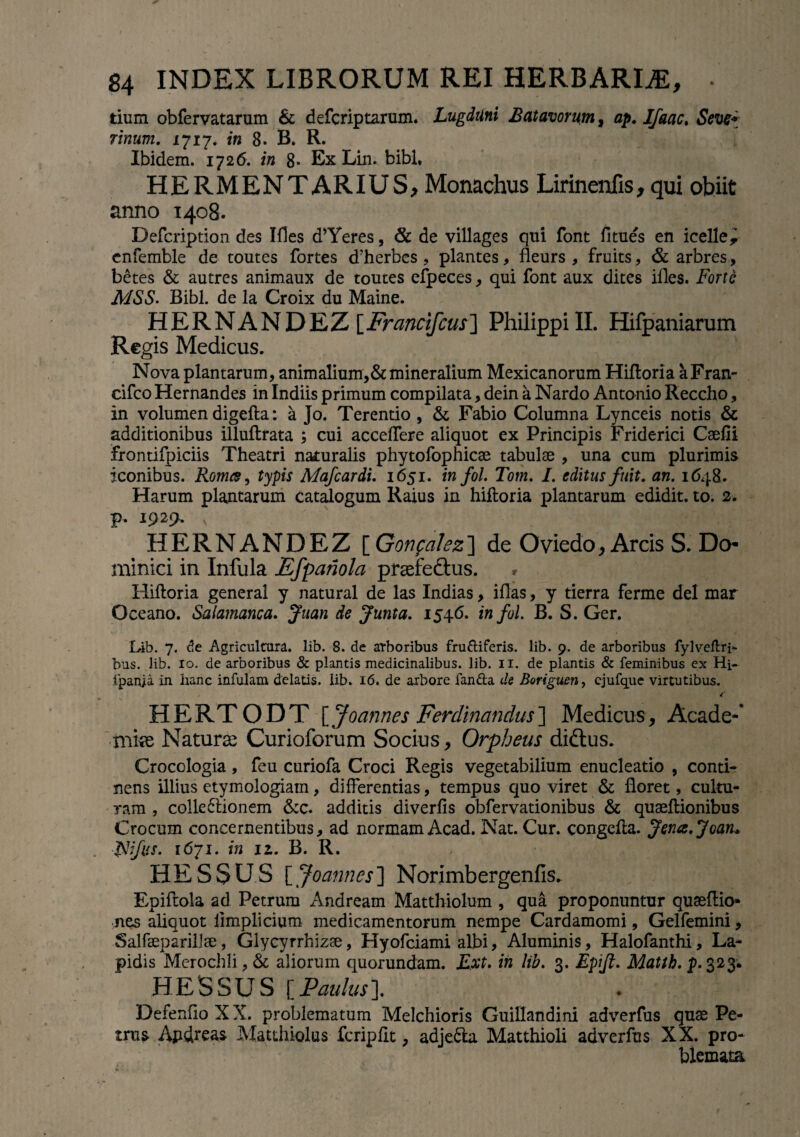 tium obfervatarum & defcriptarum. Lugduni Batavorum, ap. Ifaac. Seve* Tinum. 1717* in 8. B. R. Ibidem. 1726. in 8- Ex Lin. bibi, HERMENTARIUS, Monachus Lirinenfis, qui obiit anno 1408. Defcription des Ifles d’Yeres, & de villages qui font fitues en icelle, enfemble de toutes fortes d’herbes , plantes, fleurs , fruits, & arbres, betes & autres animaux de toutes efpeces, qui font aux dites ifles. Forte MSS. Bibi, de la Croix du Maine. HERNANDEZ[Francifcus] PhilippiII. Hifpaniarum Regis Medicus. Nova plantarum, animalium,& mineralium Mexicanorum Hiftoria aFran- cifco Hernandes in Indiis primum compilata, dein a Nardo Antonio Reccho, in volumen digefta: a Jo. Terentio , & Fabio Columna Lynceis notis & additionibus illuftrata ; cui accelfere aliquot ex Principis Friderici Csefii frontifpiciis Theatri naturalis phytofophicse tabulae , una cum plurimis iconibus. Roma, typis Mafcardi. 1651. in fol. Tom. I. editus fuit. an. 1648. Harum plantarum catalogum Raius in hiftoria plantarum edidit, to. 2. P-. 19v ' p Tffl HERNANDEZ [Gonpalez] de Oviedo, Arcis S. Do¬ minici in Infula Efpanola praefeftus. Hiftoria general y natural de las Indias, illas, y tierra ferme dei mar Oceano. Salamanca. Juan de Junta. 1546. in fol. B. S. Ger. Leib. 7. de Agricultura, lib. 8. de arboribus frugiferis, lib. 9. de arboribus fylveftri- bus. lib. 10. de arboribus & plantis medicinalibus, lib. 11. de plantis & feminibus ex Hi- fpanja. in hanc infulam delatis, lib. 16. de arbore fanda cis Boriguen, cjufque virtutibus. / € HERTODT [Joannes Ferdinandus] Medicus, Acade-’ tnke Naturae Curioforum Socius, Orpheus didlus. Crocologia, feu curiofa Croci Regis vegetabilium enucleatio , conti¬ nens illius etymologiam, differentias, tempus quo viret & floret, cultu¬ ram , colle6lionem &c. additis diverfis obfervationibus & quaeftionibus Crocum concernentibus, ad normam Acad. Nat. Cur. congefta. Jena.Joan* jNfvs- 1671. in iz. B. R. HES5US [Joannes] Norimbergenfis. Epiftola ad Petrum Andream Matthiolum , qua proponuntur quseftio* nes aliquot limplicium medicamentorum nempe Cardamomi, Gelfemini, Salfseparillee, Glycyrrhizae, Hyofciami albi, Aluminis, Halofanthi, La¬ pidis Merochli, & aliorum quorundam. Ext. in lib. 3. Epijt. Matlb. p. 323. HESSUS [Paulus]. DefenfloXX. problematum Melchioris Guillandini adverfus quae Pe¬ trus Apdreas Matthiolus fcripfit, adje&a Matthioli adverfus XX. pro¬ blemata
