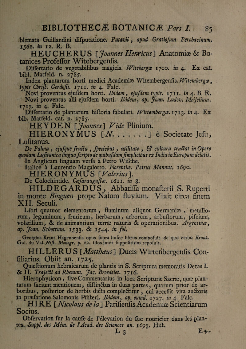 * blemata Guillandini difputatione. Patavii, apud Gratiofum Perchadnum. 1562. in 12. R. B. HEUCHERUS [Joannes Henricus] Anatomiae & Bo tanices Profeffor Witebergenfis. DilTertatio de vegetabilibus magicis. Witebergce 1700. in 4. Ex cat. bibi. Matfeld. n. 2785. Index plantarum horti medici Academiae Witembergenfis JVitembergce ^ typis Chrifi. Gerdofii. 1711. in 4. Falc. Novi proventus ejufdem horti. Ibidem, ejufdem typis. 1711. in 4. B. R. Novi proventus alii ejufdem horti. Ibidem, ap. Jocm. Ludov. Meijelium. 1713. ira 4. Falc. DilTertatio de plantarum hiiloria fabulari. IVittembergce. 1713. ira 4. Ex bib. Matfeld. cat. n. 2785. HEYDEN [Joannes] ^Plinium. HIERONYMUS [.V. ..] e Societate Jefu, Lufitanus. De Palma , ejufque fruttu , fpeciebus , utilitate , £? cultura trattat in Opere quodam Lujitanica lingua feriptode quibufdam fimplicibus ex India inEuropam delatis. In Anglicam linguam verfa a Petro Wifche. Italice a Laurentio Magalotto. Florentice. Petrus Mannus. 1690. HIERONYMUS [Valerius]. De Colochintide. Ccefaraugu/tce. 1611. in 8. HILDEGARDUS, Abbatiffa monafterii S. Ruperti in monte Binguen prope Naium fluvium. Vixit circa finem XII. Seculi. Libri quatuor elementorum , fluminum aliquot Germaniae , metallo¬ rum, leguminum, fruticum, herbarum, arborum, arbullorum, pifeium, volatilium, & de animantium terrae naturis & operationibus, drgentina, ap. Joan. Schottum. 1533. & 1544. Georgius Kraut Hagenoenfis opus fupra hofce libros compofuit de quo verbo Kraut, Gul. du Val.ffift. Monogr. p. 22. illos inter fuppofititios repofuit. HILLERUS [Matthaeus] Ducis Wirteribergenfis Con- filiarius. Obiit an. 1725. Quaeltionum hebraicarum de plantis in S. Scriptura memoratis Decas I. & II. Trajetti ad Rhenum. Jac. Broedelet. 1716. Hierophyticon, flve Commentarius in loca Scripturae Sacrae, quae plan¬ tarum faciunt mentionem, diltindtus in duas partes, quarum prior de ar¬ boribus , pofterior de herbis didta comple6litur , cui acceffit vita au6toris in praefatione Salomonis Pfilleri. Ibidem, ap. eumd. 1727. in 4. Falc. HI RE [Nicolaus dela~\ Parifienfis Academia; Scientiarum Socius. Obfervation fur la caufe de 1’elevarion du fuc nourider dans les plan¬ tes. Suppi, des AI em. de VAcad. des Sciences an. 1693. Hilt. L 3 E*-