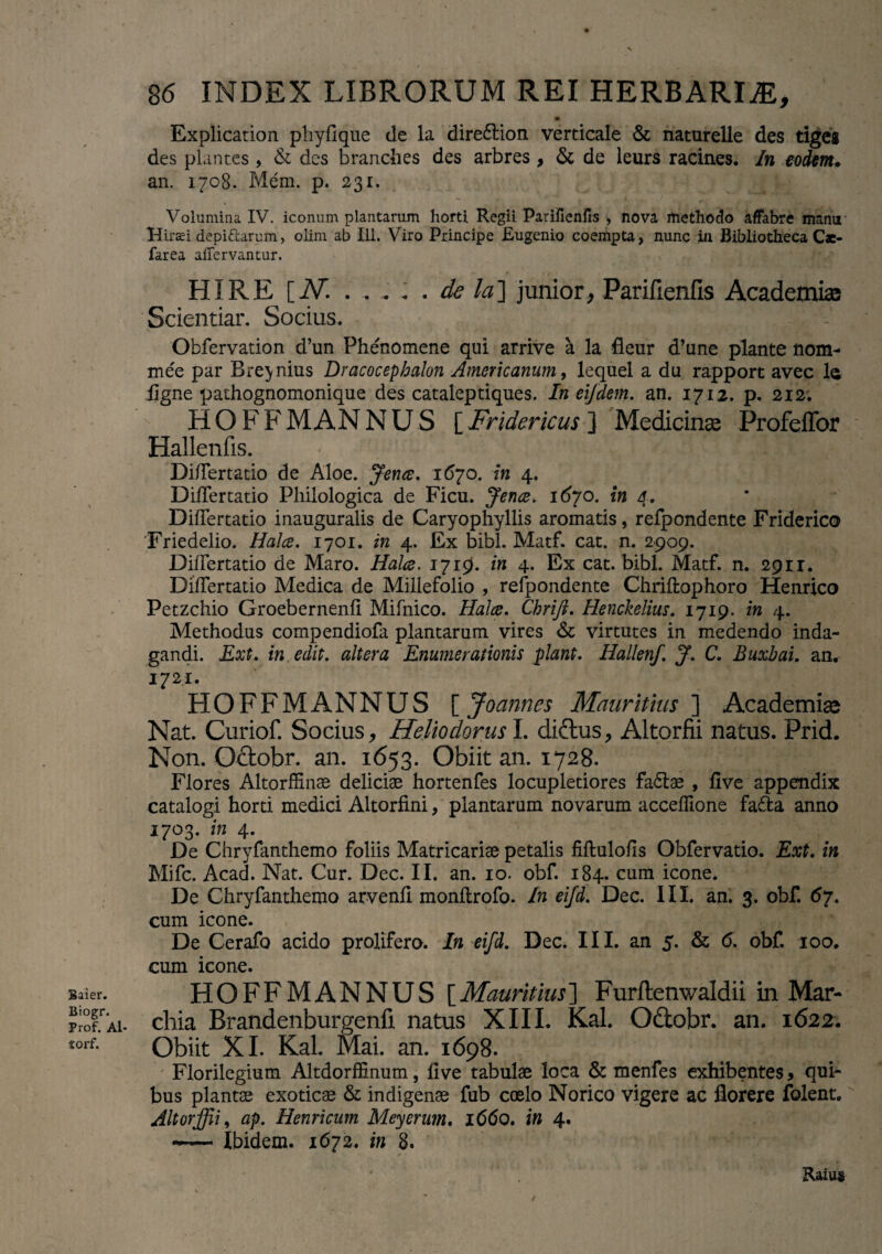 Baier. Biogr. Prof. Al- torf. 86 INDEX LIBRORUM REI HERBARIA, Explication phy fi que de la dire£tion verticale & naturelle des tiges des plantes, & des branclies des arbres , & de leurs racines. In eodem• an. 1708. Meni. p. 231. Volumina IV. iconum plantarum horti Regii Parifienfis , nova methodo affabre manu Hiraei depi&arum> olim ab 111. Viro Principe Eugenio coempta, nunc in Bibliotheca Cae- farea afiervantur. HI RE [AT. . . .. . . de la] junior, Parifienfis Academi® Scientiar. Socius. Obfervation d’un Phenomene qui arrive a la fleur d’une piante nom- mee par Bre^nius Dracocephalon Americanum, lequel a du rapport avec la figne pathognomonique des cataleptiques. In eijdem. an. 1712. p. 212. HOFFMANNUS [Fridericus ] Medicinas Profeffor Hallenfis. Difiertatio de Aloe. jtence. 1(570. in 4. Difiertatio Pliilologica de Ficu. Jence. 1670. in a. Difiertatio inauguralis de Caryophyllis aromatis, refpondente Friderico Friedelio. Halce. 1701. in 4. Ex bibi. Matf. cat. n. 2909. Difiertatio de Maro. Halce. 1719. in 4. Ex cat. bibi. Matf. n. 291 r. Difiertatio Medica de Millefolio , refpondente Chriftophoro Henrico Petzchio Groebernenfi Mifnico. Halce. Chrift. Henckelius. 1719. in 4. Methodus compendiofa plantarum vires & virtutes in medendo inda¬ gandi. Ext. in edit, altera Enumerationis piant. Hallenf. J. C. Buxbai. an. 172.1. HOFF MANNUS [ Joannes Mauritius ] Academi® Nat. Curiof. Socius, Heliodorus I. dictus, Altorfii natus. Prid. Non. Odobr. an. 1653. Obiit an. 1728. Flores Altorffinae deliciae hortenfes locupletiores fa&ae , five appendix catalogi horti medici Altorfini, plantarum novarum acceflione fa&a anno 1703. in 4. De Chryfanthemo foliis Matricariae petalis filtulofis Obfervatio. Ext. in Mifc. Acad. Nat. Cur. Dcc. II. an. 10. obf. 184. cum icone. De Chryfanthemo arvenfi monflrofo. In eifd. Dec. III. an. 3. obf. 67. cum icone. De Cerafo acido prolifero. In eifd. Dec. III. an 5. & 6. obf 100. cum icone. HOFFMANNUS [Mauritius] Furftenwaldii in Mar- chia Brandenburgenfi natus XIII. Kal. Oftobr. an. 1622. Obiit XI. Kal. Mai. an. 1698. Florilegium Altdorffinum, live tabulae loca & menfes exhibentes > qui¬ bus plantae exoticae & indigenae fub coelo Norico vigere ac florere folent. Altorffii, ap. Henricum Meycrum. 1660. in 4. — Ibidem. 1672. in 8. Raius