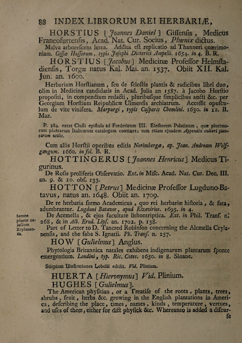 Semen plantx cu« jufdam Zeylanen- iis. 88 INDEX LIBRORUM REI HERBARI#, HORSTIU S [ Joannes Daniel ] Giffenfis , Medicus Francofurtenfis,, Acad. Nat. Cur. Socius, Phoenix didtus. Malva arborefcens lutea. Addita eft replicatio ad Thanneri quserimo- niam. Gijjcc IlaJJbrum, typis JoJcphi Dieterici Ampelii. 1654. in 4. B. R. HORSTIUS [Jacobus] Medicinae Profeffor Helmfla- dienfis, Torgae natus Kal. Mai. an. 1537* Obiit XII. Kal. Jun. an. 1600. Herbarium Horflianum, feu de feleftis plantis & radicibus libri duo, olim in Medicina candidatis in Acad. Julia an 1587. a Jacobo Horftio propofiti, in compendium redadti, pluribufque fimplicibus au6li &c. per Georgium Horftium Reipublicae Ulmenfis archiatrum. Acceffit opufcu- lum de vite vinifera. Marpurgi , typis Cafparis Chemlini. 1630. in 12. B. Maz. P. 384. extat Clufii epiftola ad Fredericum III. Ele&orem Palatinum , quae plurima¬ rum plantarum Italicarum catalogum continet; tum etiam ejusdem Appendix cultori plan* tarum utilis. Cum aliis Horftii operibus editis Norimberga, ap. Joan. Andream Woip gangum. 1660. infol. B. R. HOTTINGERUS [ Joannes Henricus] Medicus Ti¬ gurinus. Dc Rofis proliferis Obfervatio. Ext. in Mifc. Acad. Nat. Cur. Dec, III. an. 9. & 10. obf. 133. HOTTON [Petrus] Medicinae Profeffor Lugduno-Ba- tavus, natus an. 1648. Obiit an. 1709. De re herbaria fermo Academicus , quo rei herbariae hifloria, & fata , adumbrantur. Lugduni Batavor, apud Elzevirios. 1695. in 4. De Acemella, & ejus facultate lithontriptica. Ext. in Phil. Tranf. n? 268, & in Att. Erud. Lipf. an. 1702. p. 138. Part of Letter to D. Tancred Robinfon concerning the Alcmella Ceyla- nenfis, and the faba S. Ignatii. Pb. Tranf. n. 257. HOW [ Gulielmus] Anglus. Phytologia Britannica natales exhibens indigenarum plantarum fponte emergentium. Londini, typ. Ric. Cotes. 1650. in 8. Sloane. Stirpium Illuftrationes Lobelii edidit. Vid. Plinium. HUERTA [ Hieronymus] Vid. Plinium. HUGHES [ Gulielmus ]. The American phyfitian , or a Treatife of the roots, plants, trees, shrubs , fruit, herbs &c. growing in the English plantations in Ameri¬ ca, deferibing the place, t;imes, names , kinds , temperature, vertues, and ufes of them> either for dift phyfick &c. Whereunto is added a difeur- fe