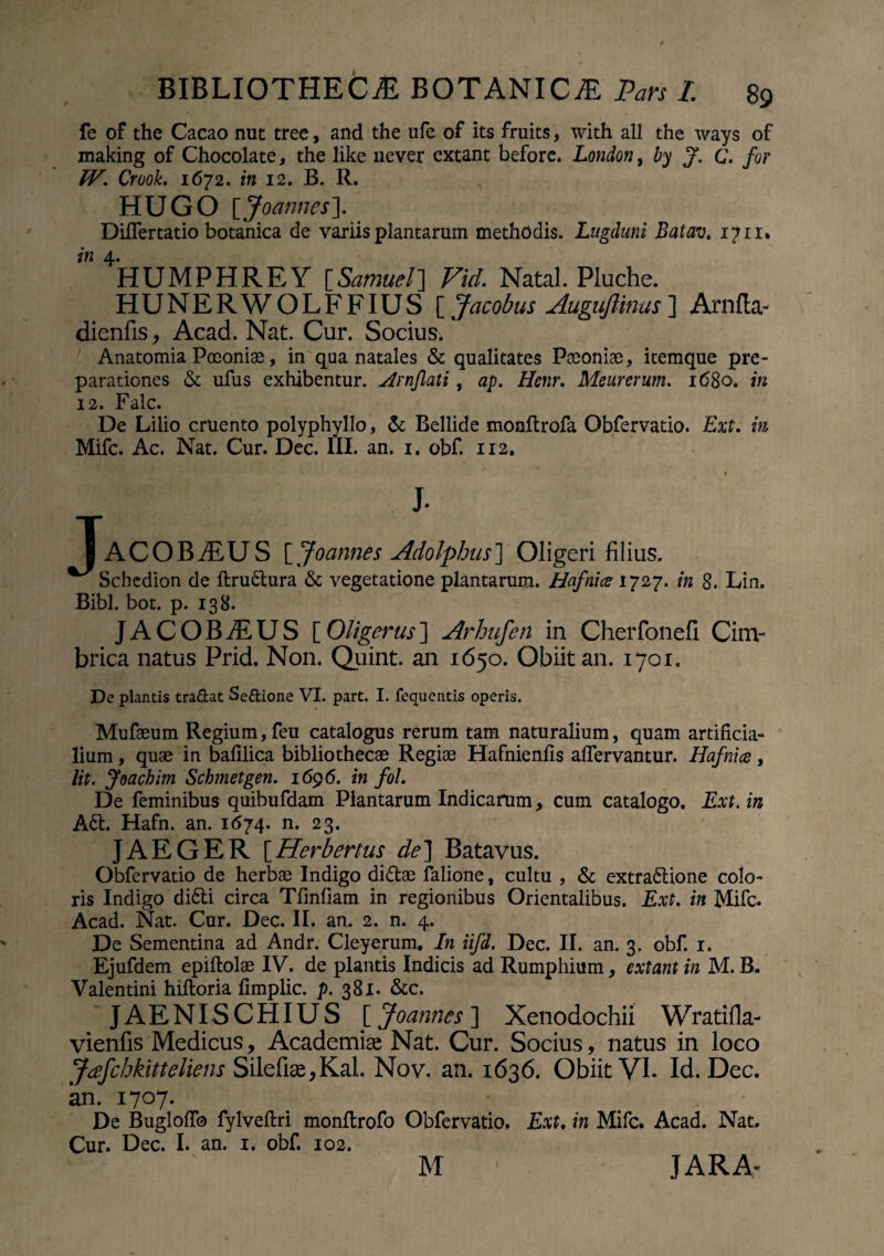 fe of the Cacao nut tree, and the ufe of its fruits, with ali the ways of making of Chocolate, the like never extant before. London, by f. C. for W. Crook. 1672. in 12. B. R. HUGO [Joannes]. DilTertatio botanica de variis plantarum methodis. Lugduni Batav. 1711. in 4* HUMPHREY [Samuel] Vid. Natal. Piuche. HUNERWOLFFIUS [ Jacobus Auguftims ] Arnfta- dienfis, Acad. Nat. Cur. Socius. Anatomia Poeoniae, in qua natales & qualitates Paeoniae, itemque pre- parationes & ufus exhibentur, Hrnflati, ap. Henr. Meurerum. 1680. in 12. Falc. De Lilio cruento polyphyllo, & Bellide monftrofa Obfervatio. Ext. m Mifc. Ac. Nat. Cur. Dec. III. an. 1. obf. 112. * I gP ‘ . 1 IaCOBAUS [ Joannes Adolphus ] Oligeri filius. Schedion de ftructura & vegetatione plantarum. Hafnice 1727. in 8. Lin. Bibi. bot. p. 138. JACOBAUS [Oligerus] Arhufen in Cherfonefi Cim¬ brica natus Prid. Non. Quint. an 1650. Obiit an. 1701. De plantis tradat Sedione VI. part. I. fequentis operis. Mufaeum Regium, feu catalogus rerum tam naturalium, quam artificia¬ lium , quae in bafilica bibliothecae Regiae Hafnienfis afiervantur. Hafnice, lit. Joachim Scbmetgen. 1696. in fol. De feminibus quibufdam Plantarum Indicarum, cum catalogo. Ext. in A6t. Hafn. an. 1674. n. 23. JAEGER [Herbertus de] Batavus. Obfervatio de herbae Indigo didtae falione, cultu , & extra&ione colo¬ ris Indigo didti circa Tfmfiam in regionibus Orientalibus. Ext. in Mifc. Acad. Nat. Cur. Dec. II. an. 2. n. 4. De Sementina ad Andr. Cleyerum. In iifd. Dec. II. an. 3. obf. 1. Ejufdem epiftolae IV. de plantis Indicis ad Rumphium, extant in M. B. Valentini hiftoria fimplic. p. 3 81. &c. JAENISCHIUS [ Joannes ] Xenodochii Wratifla- vienfis Medicus, Academiae Nat. Cur. Socius, natus in loco Jdfchkitteliens Silefiae, Kal, Nov. an. 1636. Obiit VI. Id. Dec. an. 1707. De Bugloflb fylveflri monftrofo Obfervatio. Ext. in Mifc. Acad. Nat. Cur. Dec. I. an. 1. obf. 102. M JAR A-