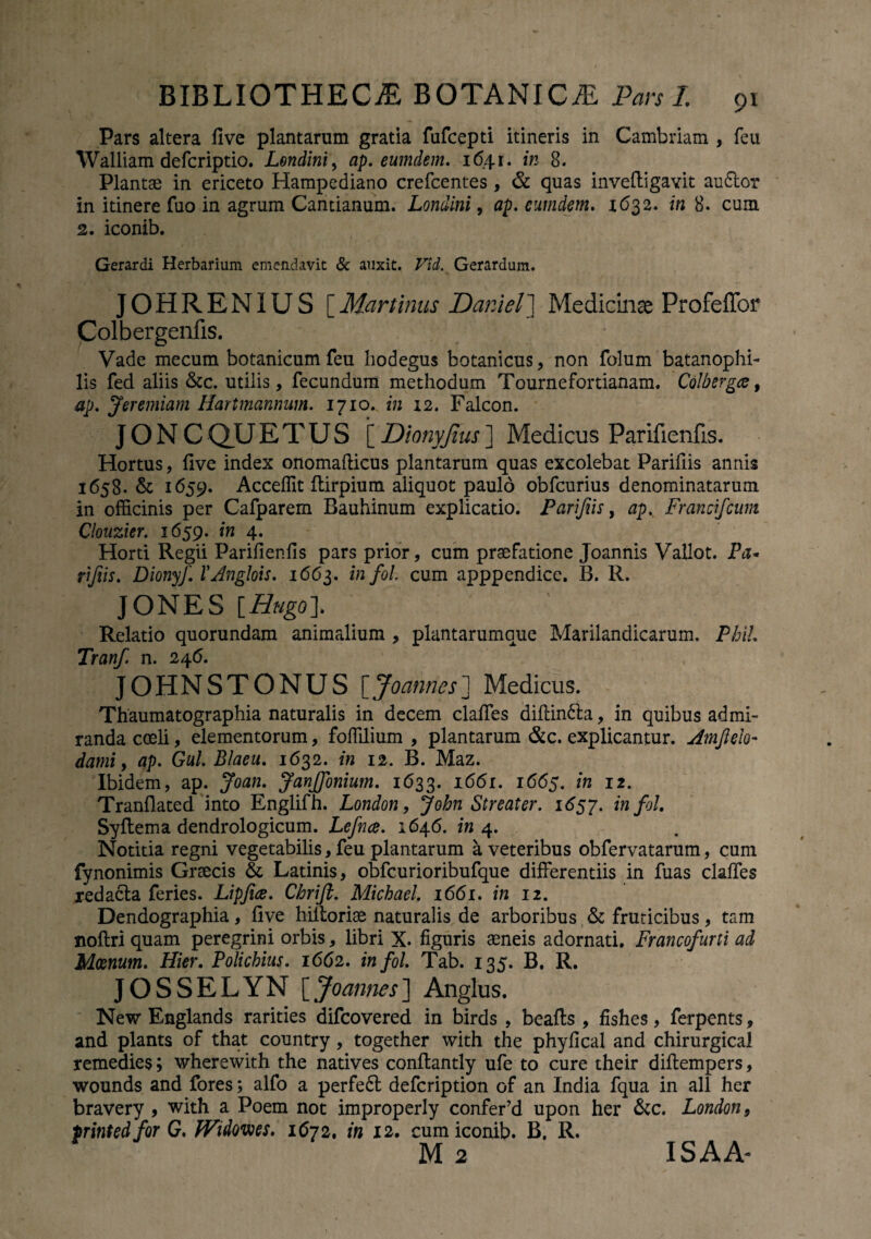 Pars altera five plantarum gratia fufcepti itineris in Cambriam , feu Walliam defcriptio. Londini, ap. eumdem. 1641. in 8. Plantae in ericeto Hampediano crefcentes , & quas invefligavit audior in itinere fuo in agrum Cantianum. Londini, ap. eumdem. 1632. in 8. cum 2. iconib. Gerardi Herbarium emendavit & auxit. FR Gerardum. OHRENIUS [Martinus JDaniel] Medicinae Profeffor Colbergenfis. * Vade mecum botanicum feu hodegus botanicus, non folum batanophi- lis fed aliis &c. utilis, fecundum methodum Tournefortianam. Colberga, ap. Jeremiam Hartmannnm. 1710. in 12. Falcon. JON CQUETUS [ Dionyjius] Medicus Parifienfis. Hortus, five index onomafticus plantarum quas excolebat Parifiis annis 1658. & 1659. Acceffit ftirpium aliquot paulo obfcurius denominatarum in officinis per Cafparem Bauhinum explicatio. Parifiis, ap. Francfcum Clouzier. 1659. in 4. Horti Regii Parifienfis pars prior, cum praefatione Joannis Vallot. Pa* rijiis. Dionyf. VAnglois. 1663. infoL cum apppendice. B. R. JONES [Hugol Relatio quorundam animalium , plantarumque Marilandicarum. Phih Tranf. n. 246. JOHNSTONUS [Joannes] Medicus. Thaumatographia naturalis in decem claffes diflindla, in quibus admi¬ randa coeli, elementorum, fofiilium , plantarum &c. explicantur. Amjlelo- dami, ap. Gul. Blaeu. 1632. in 12. B. Maz. Ibidem, ap. Joan. JanJfonium. 1633. r66n 1665. *» 12. Tranfiated into Englifh. London, Streater. 1657. infol. Syftema dendrologicum. Lefnce. 1646. 4. Notitia regni vegetabilis, feu plantarum a veteribus obfervatarum, cum fynonimis Graecis & Latinis, obfcurioribufque differentiis in fuas claffes redacla feries. Lipfice. Chrifl. Michael. 1661. in 12. Dendographia, five hiltoriae naturalis de arboribus & fruticibus, tam noftri quam peregrini orbis, libri X. figuris aeneis adornati. Francofurti ad Moenum. Hier. Policbius. 1662. infol. Tab. 135. B. R. JOSSELYN [Joannes] Anglus. New Englands rarities difcovered in birds , beafts , fishes, ferpents, and plants of that country, together with the phyfical and chirurgica! remedies; wherewith the natives conftantly ufe to cure their diftempers, wounds and fores; alfo a perfedt defcription of an India fqua in all her bravery , with a Poem not improperly confer’d upon her &c. London, printedfor G. fVidovees. 1672. in 12. cum iconib. B, R. M 2 ISAA-