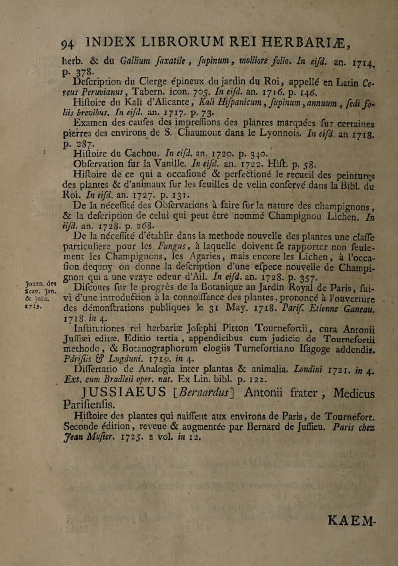 Journ. des Scav. Jan. Sc Juin. 94 INDEX LIBRORUM REI HERBARIA, herb. & du Gallium faxatile , fupinum, molliore folio. In eifd. an. 1714, p. 378. Defcription du Cierge epineux dujardin du Roi, appelle en Latin Ce¬ reus Pcruvianus, Tabern. icon. 705. In eifd. an. 1716. p. 146. Hiftoire du Kali d’Alicante, Kali Hifpanicum, fupinum, annuum , fedi fo¬ liis brevibus. /rc eifd. an. 1717. p. 73. Examen des caufes des impreffions des plantes marquees fur certaines pierres des environs de S. Chaumont dans le Lyonnois. In eifd. an 17x8. p. 287. Hiftoire du Cachou. In eifd. an. 1720. p. 340. Obfervation fur la Vanille. In eifd. an. 1722. Hift. p. 58. Hifloire de ce qui a occaficne & perfedtione le recueil des peintures des plantes & d’animaux fur les feuilles de velin conferve dans la Bibi, du Roi. In eifd. an. 1727* P- I3I* De la ne'ceflite des Obfervations a faire fur la nature des champignons, &; la defcription de celui qui peut etre nomine Champignou Lichen. In iifd. an. 1728. p. 268. De la necefiite d’etablir dans la methode nouvelle des plantes une claffe particuliere pour les Fungus, a laquelle doivent fe rapporter non feule- ment les Champignons, les Agaries, mais encore les Lichen, a 1’occa- fion dequoy on donne la defcription d’une efpece nouvelle de Champi- gnon qui a une vraye odeur d’Ail. In eifd. an. 1728. p. 357. Difcours fur le progres de la Botanique au Jardin Royal de Paris, fui- vi d’une introdu&ion a la connoiftance des plantes, prononce a 1’ouverture des demonftrations publiques le 31 May. 1718. Parif Etietme Ganeau. 1718. in 4. Inftitutiones rei herbariae Jofephi Pitton Tournefortii, cura Antonii Judiaei editae. Editio tertia , appendicibus cum judicio de Tournefortii methodo, & Botanographorum elogiis Turnefortiano Ifagoge addendis. Pdiifiis &f Lugduni. 1719. in 4. Diflertatio de Analogia inter plantas & animalia. Londini 1721. in 4. Ext. cum Bradkii oper. nat. Ex Lin. bibi. p. 122. JUSSIAEUS [Bernardus] Antonii frater, Medicus Parifienfis. Hifloire des plantes qui naiffeut aux environs de Paris, de Tournefort. Seconde edition, reveue & augmentee par Bernard de Juffieu. Paris chez Jean Mujier. 1725. 2 vol. in 12. KAEM-