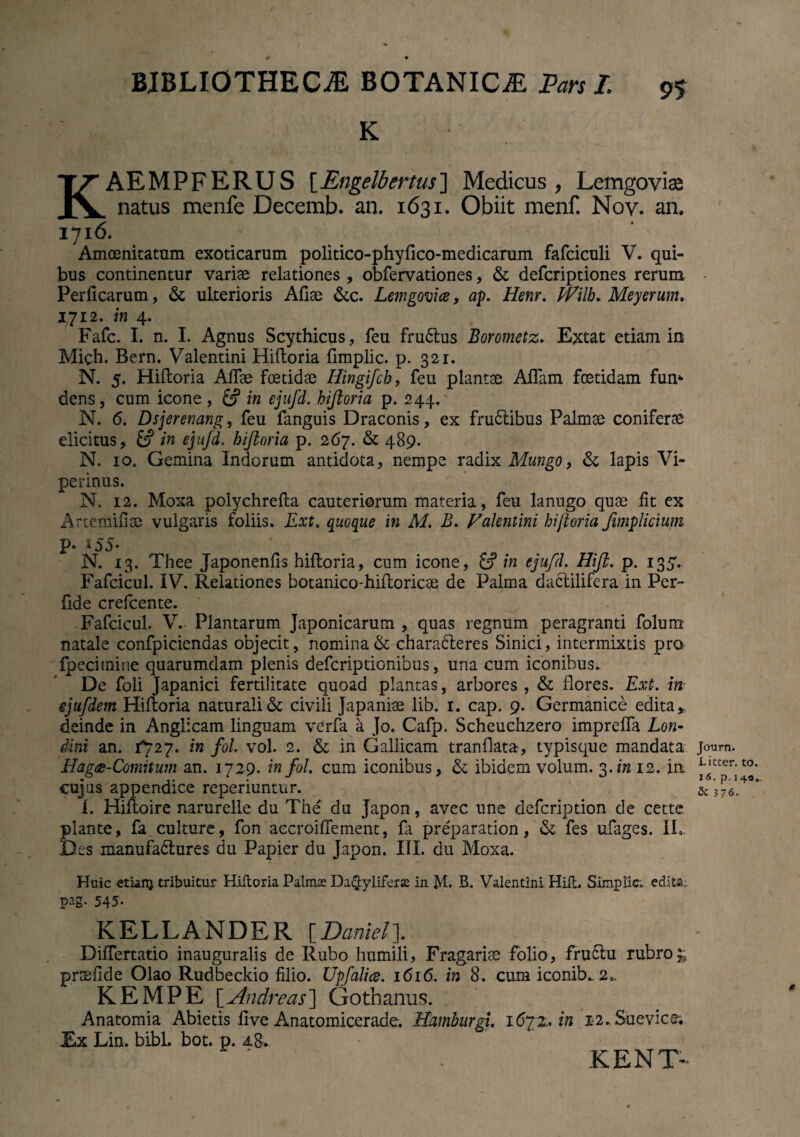 K KAEMPFERUS [Engelbertus] Medicus , Lemgoviai natus menfe Decemb. an. 1631. Obiit menf. Nov. an. 1716. Amoenitatum exoticarum politico-phyfico-medicarum fafciculi V. qui¬ bus continentur variae relationes , obfervationes, & defcriptiones rerum Perficarum, & ulterioris Afiae &c. Lemgovice, ap. Henr. frilb* Meyerum, 1712. in 4. Fafc. I. n. I. Agnus Scythicus, feu fruCtus Borometz. Extat etiam in Mich. Bern. Valentini Hiftoria fimplic. p. 321. N. 5. Hiftoria Afiae foetidae Hingifch, feu plantae Aflam foetidam fum dens, cum icone , in ejufd. hiftoria p. 244. N. 6. Dsjerenang, feu fanguis Draconis, ex frudibus Palmae coniferae elicitus, £? in ejufd. hiftoria p. 267. & 489. N. 10. Gemina Indorum antidota, nempe radix Mungo, & lapis Vi¬ perinus. N. 12. Moxa polychrefta cauteriorum materia, feu lanugo quae fit ex Artemifiae vulgaris foliis. Ext. quoque in M, B. Valemini hiftoria fimplicium P- *55« N. 13. Thee Japonenfis hiftoria, cum icone, £? in ejufd. Hft. p. 135. Fafcicul. IV. Relationes botanico-hiftoricae de Palma dactilifera in Per¬ fide crefcente. Fafcicul. V. Plantarum Japonicarum , quas regnum peragranti folum natale confpiciendas objecit, nomina & characteres Sinici, intermixtis pro fpecimine quarumdam plenis defcriptionibus, una cum iconibus. De foli Japanici fertilitate quoad plantas, arbores , & flores. Ext. in ejufdem Hiftoria naturali & civili Japaniae lib. 1. cap. 9. Germanice edita, deinde in Anglicam linguam verfa a Jo. Cafp. Scheuchzero imprefla Lon- dini an. 1*727. in fol vol. 2. & in Gallicam tranflata, typisque mandata Hagce-Comnum an. 1729. in fol. cum iconibus, & ibidem volum. 3.in 12. in cujus appendice reperiuntur. 1. Hiftoire narurelle du The du Japon, avcc une defcription de cette piante, fa culture, fon accroifiement, fa preparation, & fes ufages. II, Des manufa&ures du Papier du Japon. III. du Moxa. Huic etianj tribuitur Hiftoria Palmas Daijyliferse in M. B. Valentini Hili. Simpiic. edita: pag. 545*. KELLANDBR [Danielf Diftertatio inauguralis de Rubo humili, Fragarise folio, fru&u rubros prsefide Olao Rudbeckio filio. Upfalice. 1616. in 8. cum iconib. 2,, KEMPE \_Andreas'] Gothanus. Anatomia Abietis five Anatomicerade, Hamburgi. 1672.. in X2„ Sue vi ce; Ex Lin. bibi, bot. p. KENT- Journ. Litter. 16. p. i & 3 7 6.