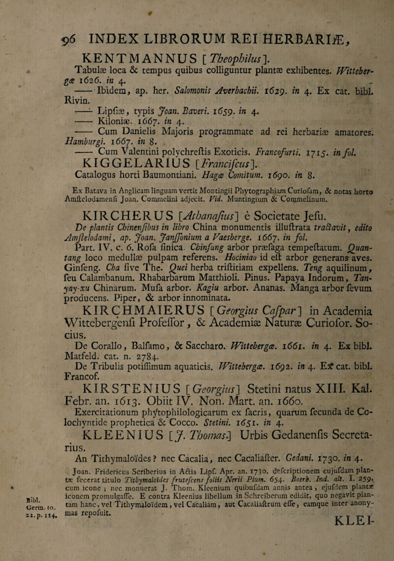 Bibi. Gerra, to. 22.p. 184. # $>6 INDEX LIBRORUM REI HERBARIiE, KENTMANNUS [ Theophilus]. Tabulae loca & tempus quibus colliguntur plantae exhibentes. Witteber¬ ga 1626. in 4. - Ibidem, ap. her. Salomonis Averbacbii. 1629. in 4. Ex cat. bibi. Rivin. ~—- Lipfiae, typis Joan. Baveri. 1659. in 4. - Kilonise. 1667. ™ 4* , - Cum Danielis Majoris programmate ad rei herbariae amatores. Hamburgi. 1667. in 8. - Cum Valentini polychreftis Exoticis. Francofurti. 1715. infol. KIGGELARIUS [Francifcus]. Catalogus horti Baumontiani. Hagce Comitum. 1690. in 8. Ex Batava in Anglicam linguam vertit Montingii Phytographiam Curiofam, & notas, horto Amitelodamenfi Joan. Commelini adjecit. Vid. Muntingium & Commelinum. KIRCHERUS [Athanq/ius] e Societate Jefu. De plantis Cbinenfibus in libro China monumentis illuflrata trattavit, edito Amfielodami, ap. Joan. JanJJonium a Vaesberge. 1667. in fol. Part. IV. c. 6. Rofa Unica. Ckinfung arbor praefaga tempeftatum. Quan- tang loco medullae pulpam referens. Hociniao id elfc arbor generans* aves. Ginfeng. Cha live The. Quei herba triftitiam expellens. Teng aquilinum, feu Calambanum. Rhabarbarum Matthioli. Pinus. Papaya Indorum, Tan- yay-xu Chinarum. Mufa arbor. Kagm arbor. Ananas. Manga arbor fevum producens. Piper, & arbor innominata. KIRCHMAIERUS [ Georgius Cafpar] in Academia Wittebergenfi Profeffor > & Academiae Naturae Curiofor. So¬ cius. De Coralio, Balfamo, & Saccharo. Wittebergce. 1 <5<5x. in 4. Ex bibi. Matfeld. cat. n. 2784. De Tribulis potiffimum aquaticis. PFittebergce. 1692. in 4. E£cat. bibi. Francof. KIRSTENIUS [ Georgius] Stetini natus XIII. Kal. Febr. an. 1613. Obiit IV. Non. Mart. an. 1660. Exercitationum phytophilologicarum ex facris, quarum fecunda de Co- lochyntide prophetica & Cocco. Stetini. 1651. in 4. KLEENIUS [.7. Thomas■] Urbis Gedanenfis Secreta- rius. An Tithymaloides ? nec Cacalia, nec Cacalialler. Gedani. 1730. in 4. Joan. Fridericus Scriberius in Afris Lipf. Apr. an. 1730. defcriptionem cujufdam plan¬ ta? fecerat titulo Tithymaloides frutefcens foliis Nerii Pium. 654. Boerb. Ind. ait. I. 259. cum icone nec monuerat J. Thom. Kleenium quibufdam annis antea , ejufdem plantae iconem promulgaffe. E contra Kleenius libellum in Schreiberum edidit, quo negavit plan¬ tam hanc, vel Titliymaloidem , vel Cacaliam, aut Cacaiiaftrum. elTe, eamque inter anony- mas repofuit.