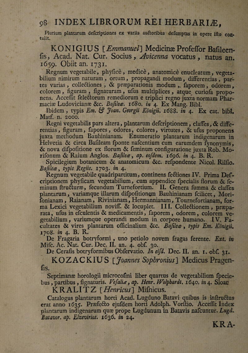 Plurium plantarum defcriptiones ex variis au&oribus defumptas in opere ifto con¬ tulit. t KONIGIUS [Emmanuel] Medicinas Profeffor Bafileen- fis, Acad. Nat. Cur. Socius, Avicennci vocatus, natus an. 1659. Obiit an. 1731. 5 Regnum vegetabile, phyfice , medice, anatomice enucleatum, vegeta¬ bilium nimirum naturam , ortum, propagandi modum, differentias , par¬ tes varias, colledtiones , & praeparationis modum ,. faporem, odorem, colorem, figuram , fignaturam, ufus multiplices , atque curiofa propo¬ nens. Acceffit fele&orum remediorum e triplici regno juxta normam Phar- maciae Ludovicianae &c. Bafilece. 1680. in 4. Ex Mang. Bibi. Ibidem, typis Em. & Joan. Georgii Konigiu 1688. in 4. Ex cat. bibi. Matf.-n. 2000. Regni vegetabilis pars altera, plantarum defcriptionem, claffes, & diffe¬ rentias, figuram, fapores, odores, colores, virtutes, & ufus proponens juxta methodum Bauhinianam. Enumeratio plantarum indigenarum in Helvetia & circa Bafileam fponte nafcentium cum earumdem fynonymis, & nova difpofitione ex florum & feminum configuratione juxta Rob. Mo- rifonum & Raium Anglos. Bafilece, ap. eofdem. 1696. in 4. B. R. Spicilegium botanicum & anatomicum &c. refpondente Nicol. Rilflo. Bafilece, typis Regiis. 1703. in 4. Regnum vegetabile quadripartitum, continens fe&iones IV. Prima Def¬ criptionem phyficam vegetabilium, cum appendice fpecialis florum & fe¬ minum ftru&urae, fecundum Turnefortium. II. Genera fumma & claffes plantarum, variamque illarum difpofitionQm Bauhinianam fcilicet, Mori- fonianam, Raianam, Rivinianam, Hermannianam, Tournefortianam, for¬ ma Lexici vegetabilium noviff. & locuplet. III. Colle&ionem, praepa¬ rata , ufus in efculentis & medicamentis, faporem , odorem, colorem ve¬ getabilium , variumque operandi modum in corpore humano. IV. Fa¬ cultates & vires plantarum officinalium &c. Bafilece , typis Em. lCdnigii. 1708. in 4. B. R. De Fragaria botryformi, uno petiolo novem fragas ferente. Ext. in Mifc. Ac. Nat. Cur. Dec. II. an. 4. obf. 30. De Cerafis botryformibus Obfervatio. In eifd. Dec. II. an. 1. obf. 31. KOZACKIUS [Joannes Sophronius] Medicus Pragen- fis. Septimanae horologii microcofmi liber quartus de vegetabilium fpecie- bus, partibus, Agnaturis. Ve/'alia, ap. Henr. IVolphardt. 1640. in 4. Sloac KRALITZ [Henricus] Mifnicus. Catalogus plantarum horti Acad. Lugduno Batavi quibus is inflru&us erat anno 1635. Praefe&o ejufdem horti Adolph. Vorftio. Acceffit Index plantarum indigenarum quae prope Lugdunum in Batavis nafcuntur. LugtL Batavor. ap. Elzevirios. 1636. in 24. KRA-