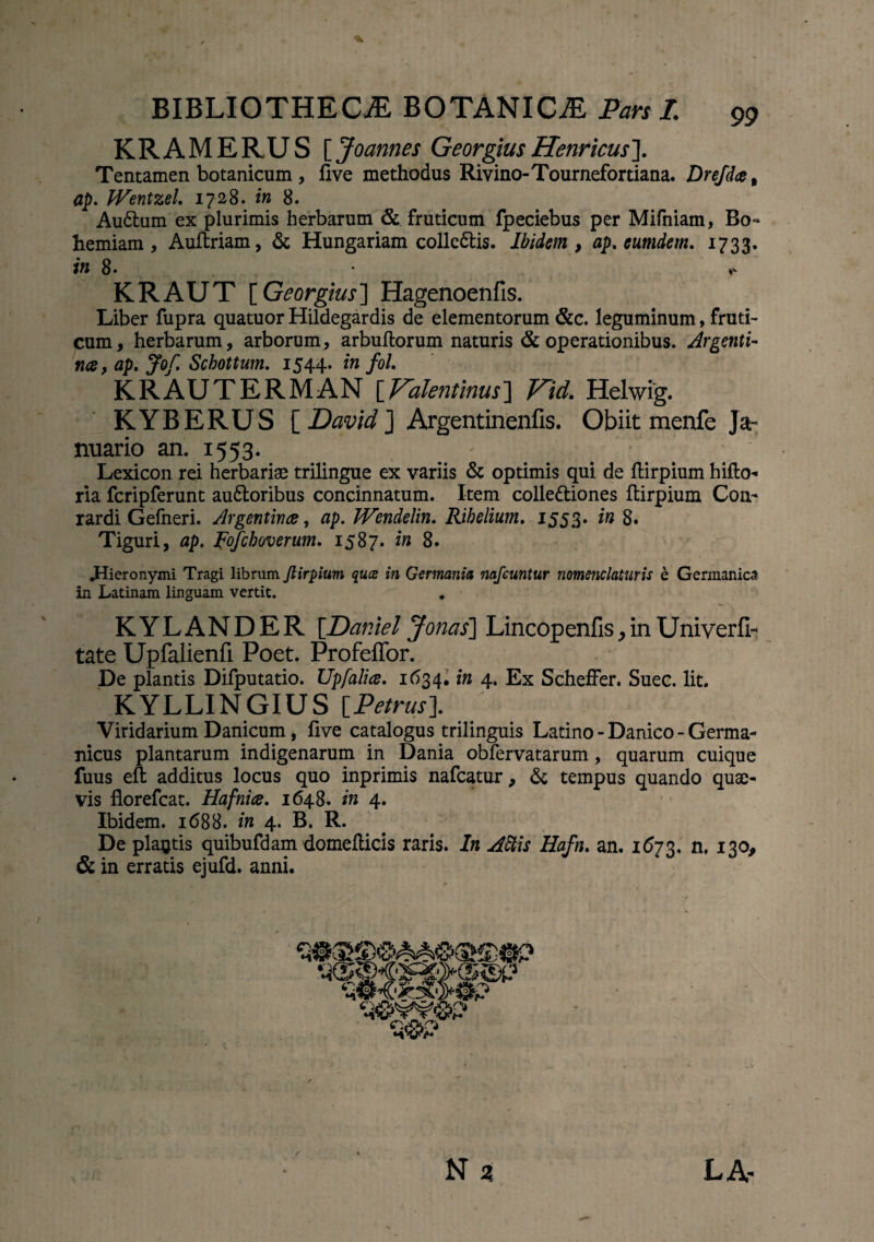 KRAMERUS [ Joannes GeorgiusHenricus]. Tentamen botanicum , flve methodus Rivino-Tournefortiana. Drefdce% ap. JVentzel. 1728. in 8. Au6tum ex plurimis herbarum & fruticum fpeciebus per Mifniam, Bo- herniam, Auftriam, & Hungariam colle&is. Ibidem} ap. eumdem. 1733. in 8- KRAUT [ Georgius] Hagenoenfis. Liber fupra quatuor Hildegardis de elementorum &c. leguminum, fruti¬ cum, herbarum, arborum, arbuftorum naturis & operationibus. Argenti- na, ap. Jof. Schottum. 1544. in fol. KRAUTERMAN [Falentinus] V^id. Helwig. KYBERUS [ David ] Argentinenfis. Obiit menfe Ja¬ nuario an. 1553. ' _ # ‘ Lexicon rei herbariae trilingue ex variis & optimis qui de flirpium hifto- ria fcripferunt au6loribus concinnatum. Item colle&iones ftirpium Coa- rardi Gefneri. Argentince, ap. JVendelin. Rihelium. 1553. in 8. Tiguri, ap. Fofchoverum. 1587. in 8. .Hieronymi Tragi librum ftirpium qucs in Germania nafeuntur nomenclaturis e Germanica in Latinam linguam vertit. KYLANDER '[.Daniel Jorias] Lincopenfis,in Uniyerfi- tate Upfaiienfi Poet. Profeffor. De plantis Difputatio. Upfalia. 1634. in 4. Ex Scheffer. Suec. Iit. KYLLINGIUS [Petrus]. Viridarium Danicum, live catalogus trilinguis Latino - Danico - Germa¬ nicus plantarum indigenarum in Dania obfervatarum, quarum cuique fuus eft additus locus quo inprimis nafcatur, & tempus quando quae¬ vis florefcat. Hafnice. 1648. in 4. Ibidem. 1688. in 4. B. R. De plantis quibufdam domefticis raris. In Aftis Hafn. an. 1673. n. 130, & in erratis ejufd. anni.