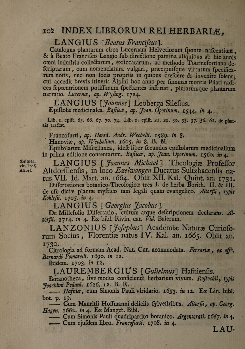 “V Zeltner. yit. Frof. Altorf. 102 INDEX LIBRORUM REI HERBARLE, LANGIUS [Beatus Francifcus\ Catalogus plantarum circa Lucernam Helvetiorum fponte nafcentium, & a Beato Francifco Langio fub dire&ione paterna aliquibus ab hic annis omni induftria collegarum, exficcatarum, ac methodo Tournefortiana de- fcriptarum, cum nomenclatura vulgari, praecipuifque virtutum fpecifica- rum notis, nec non locis propriis in quibus crefcere & invenire folent; cui accedit brevis itineris Alpini hoc anno per fummas montis Pilati radi¬ ces feptentrionem potiflimum fpe&antes inftituti, plerarumque plantarum narratio. Lucerna, ap. IVyfing. 1724. LANGIUS [ Joannes] Leoberga Silefius. Epiftolae medicinales. Bafilece > ap. Joan. Oporinum. 1544. in 4. Lib. 1. epift. 65. 66. 67. 70. 74. Lib. 2. epilt. 21. 22. 30. 33. 37. 56. 61. de plan¬ tis tradat, • • • ' • / •» *' V Francofurti, ap. Hered. Andr. tVecbelii. 1589. in 8. Hanoviae, ap. Wechelium. 1605. in 8. B. M. Epiftolarum Mifcellanea, ideft liber fecundus epiftolarum medicinalium in prima editione contentarum. Bafilea, ap. Joan. Oporinum. 1560. in 4. LANGIUS [ Joannes Michael\ Theologiae Profeffor Altdorffienfis, in loco Ezelwangen Ducatus Sultzbacenfis na¬ tus VII. Id. Mart. an. 1664. Obiit XII. Kal. Quint. an. 1731. Diflertationes botanico-Theologicae tres I. de herba Borith. II. & III. de ufu di&ae plantae myftico tam legali quam evangelico. Altorfii, typis Kohlefii. 1705. in 4. LANGIUS [ Georgius Jmacobus]. De Millefolio Diflertatio, cultum atque defcriptionem declarans. Al¬ torfii. 1714. in 4. Ex bibi. Rivin. cat. Vid. Baierum. LANZONIUS [Jofephus~\ Academiae Naturae Curiofo- rum Socius, Florentiae natus IV. Kal. an. 1665.' Obiit an. 1730- * • Citrologia ad formam Acad. Nat. Cur. acommodata. Ferraria , ex off\ Bernardi Pomatelli. 1690. in 12. Ibidem. 1703. in 12. LAUREMBERGIUS [Gulielmus] Hafnienfis. Botanotheca, flve modus conficiendi herbarium vivum. Roflocbii, typis Joachimi Pedani. 1626. 12. B. R. - Hafnice, cum Simonis Pauli viridario. 1653. in iz. Ex Lin. bibi. bot. p. 19- - Cum Mauritii Hoffmanni deliciis fylveftribus. Altorfii, ap. Georg. Hagen. 1662. in 4. Ex Manget. Bibi. - Cum Simonis Pauli quadripartito botanico. Argentorati. 1667. in\% «— Cum ejufdem libro. Francofurti. 1708. in 4. LAU-